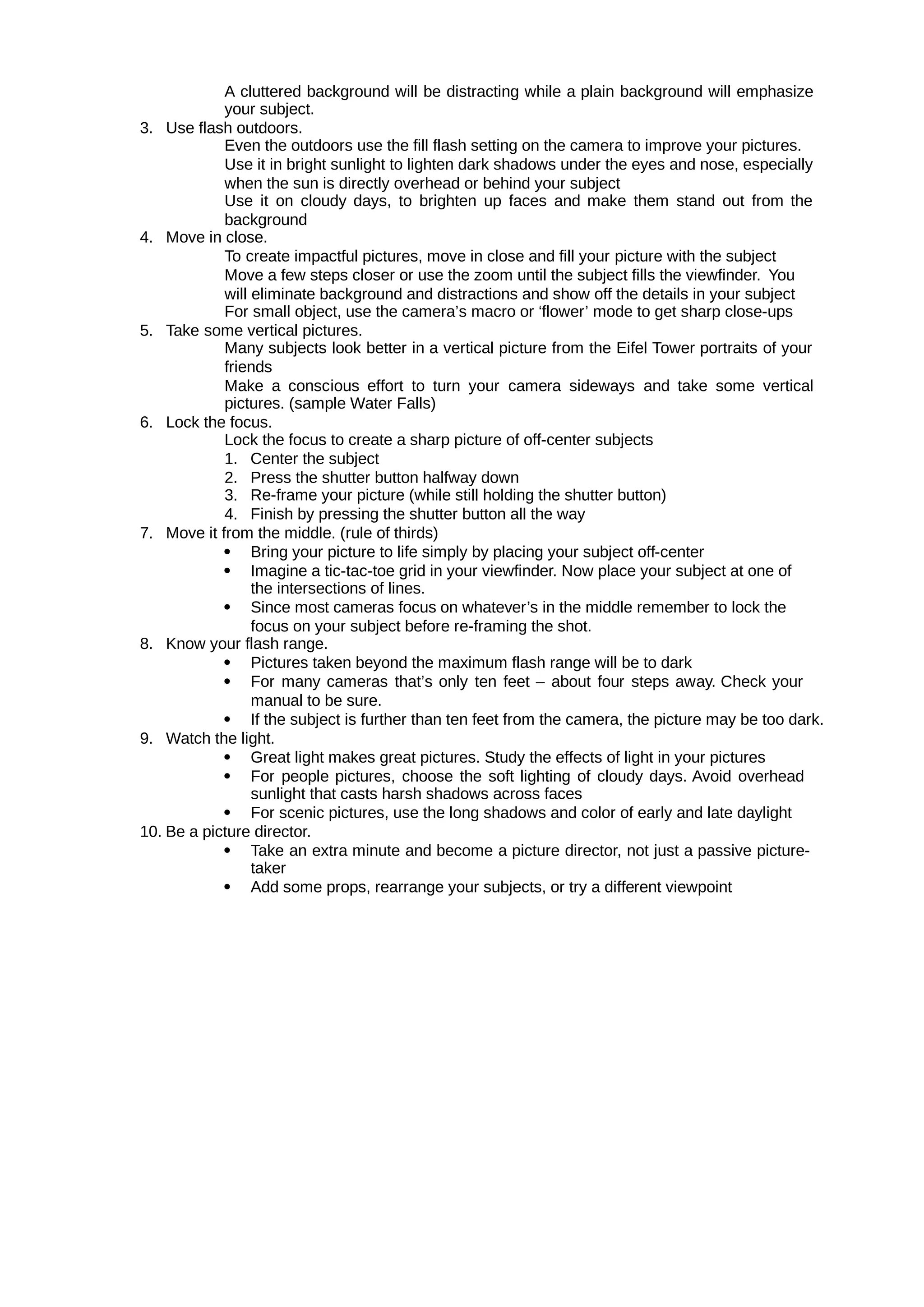 A cluttered background will be distracting while a plain background will emphasize
your subject.
3. Use flash outdoors.
Even the outdoors use the fill flash setting on the camera to improve your pictures.
Use it in bright sunlight to lighten dark shadows under the eyes and nose, especially
when the sun is directly overhead or behind your subject
Use it on cloudy days, to brighten up faces and make them stand out from the
background
4. Move in close.
To create impactful pictures, move in close and fill your picture with the subject
Move a few steps closer or use the zoom until the subject fills the viewfinder. You
will eliminate background and distractions and show off the details in your subject
For small object, use the camera’s macro or ‘flower’ mode to get sharp close-ups
5. Take some vertical pictures.
Many subjects look better in a vertical picture from the Eifel Tower portraits of your
friends
Make a conscious effort to turn your camera sideways and take some vertical
pictures. (sample Water Falls)
6. Lock the focus.
Lock the focus to create a sharp picture of off-center subjects
1. Center the subject
2. Press the shutter button halfway down
3. Re-frame your picture (while still holding the shutter button)
4. Finish by pressing the shutter button all the way
7. Move it from the middle. (rule of thirds)
 Bring your picture to life simply by placing your subject off-center
 Imagine a tic-tac-toe grid in your viewfinder. Now place your subject at one of
the intersections of lines.
 Since most cameras focus on whatever’s in the middle remember to lock the
focus on your subject before re-framing the shot.
8. Know your flash range.
 Pictures taken beyond the maximum flash range will be to dark
 For many cameras that’s only ten feet – about four steps away. Check your
manual to be sure.
 If the subject is further than ten feet from the camera, the picture may be too dark.
9. Watch the light.
 Great light makes great pictures. Study the effects of light in your pictures
 For people pictures, choose the soft lighting of cloudy days. Avoid overhead
sunlight that casts harsh shadows across faces
 For scenic pictures, use the long shadows and color of early and late daylight
10. Be a picture director.
 Take an extra minute and become a picture director, not just a passive picture-
taker
 Add some props, rearrange your subjects, or try a different viewpoint
 