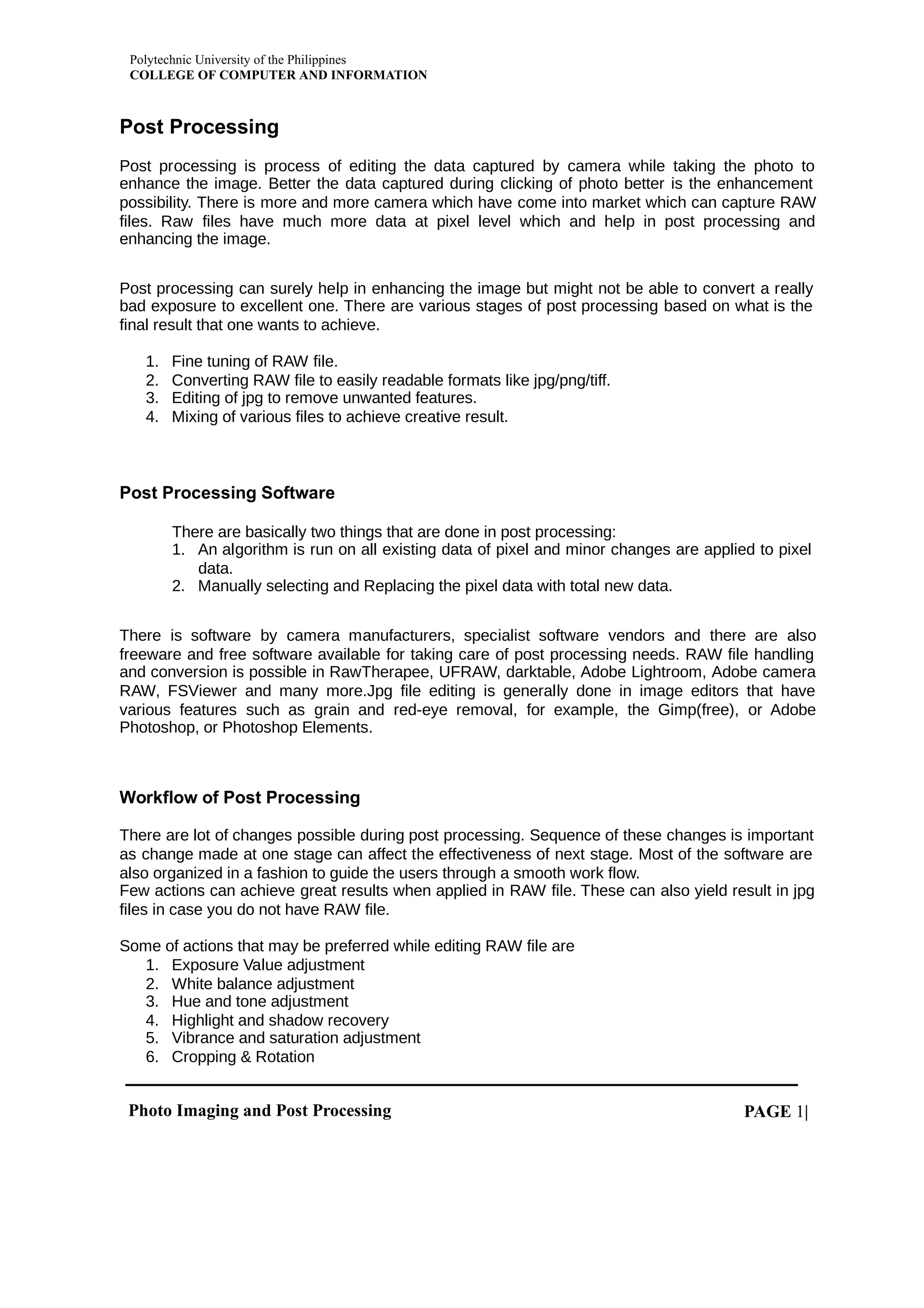 Polytechnic University of the Philippines
COLLEGE OF COMPUTER AND INFORMATION
Photo Imaging and Post Processing PAGE |
1
Post Processing
Post processing is process of editing the data captured by camera while taking the photo to
enhance the image. Better the data captured during clicking of photo better is the enhancement
possibility. There is more and more camera which have come into market which can capture RAW
files. Raw files have much more data at pixel level which and help in post processing and
enhancing the image.
Post processing can surely help in enhancing the image but might not be able to convert a really
bad exposure to excellent one. There are various stages of post processing based on what is the
final result that one wants to achieve.
1. Fine tuning of RAW file.
2. Converting RAW file to easily readable formats like jpg/png/tiff.
3. Editing of jpg to remove unwanted features.
4. Mixing of various files to achieve creative result.
Post Processing Software
There are basically two things that are done in post processing:
1. An algorithm is run on all existing data of pixel and minor changes are applied to pixel
data.
2. Manually selecting and Replacing the pixel data with total new data.
There is software by camera manufacturers, specialist software vendors and there are also
freeware and free software available for taking care of post processing needs. RAW file handling
and conversion is possible in RawTherapee, UFRAW, darktable, Adobe Lightroom, Adobe camera
RAW, FSViewer and many more.Jpg file editing is generally done in image editors that have
various features such as grain and red-eye removal, for example, the Gimp(free), or Adobe
Photoshop, or Photoshop Elements.
Workflow of Post Processing
There are lot of changes possible during post processing. Sequence of these changes is important
as change made at one stage can affect the effectiveness of next stage. Most of the software are
also organized in a fashion to guide the users through a smooth work flow.
Few actions can achieve great results when applied in RAW file. These can also yield result in jpg
files in case you do not have RAW file.
Some of actions that may be preferred while editing RAW file are
1. Exposure Value adjustment
2. White balance adjustment
3. Hue and tone adjustment
4. Highlight and shadow recovery
5. Vibrance and saturation adjustment
6. Cropping & Rotation
 