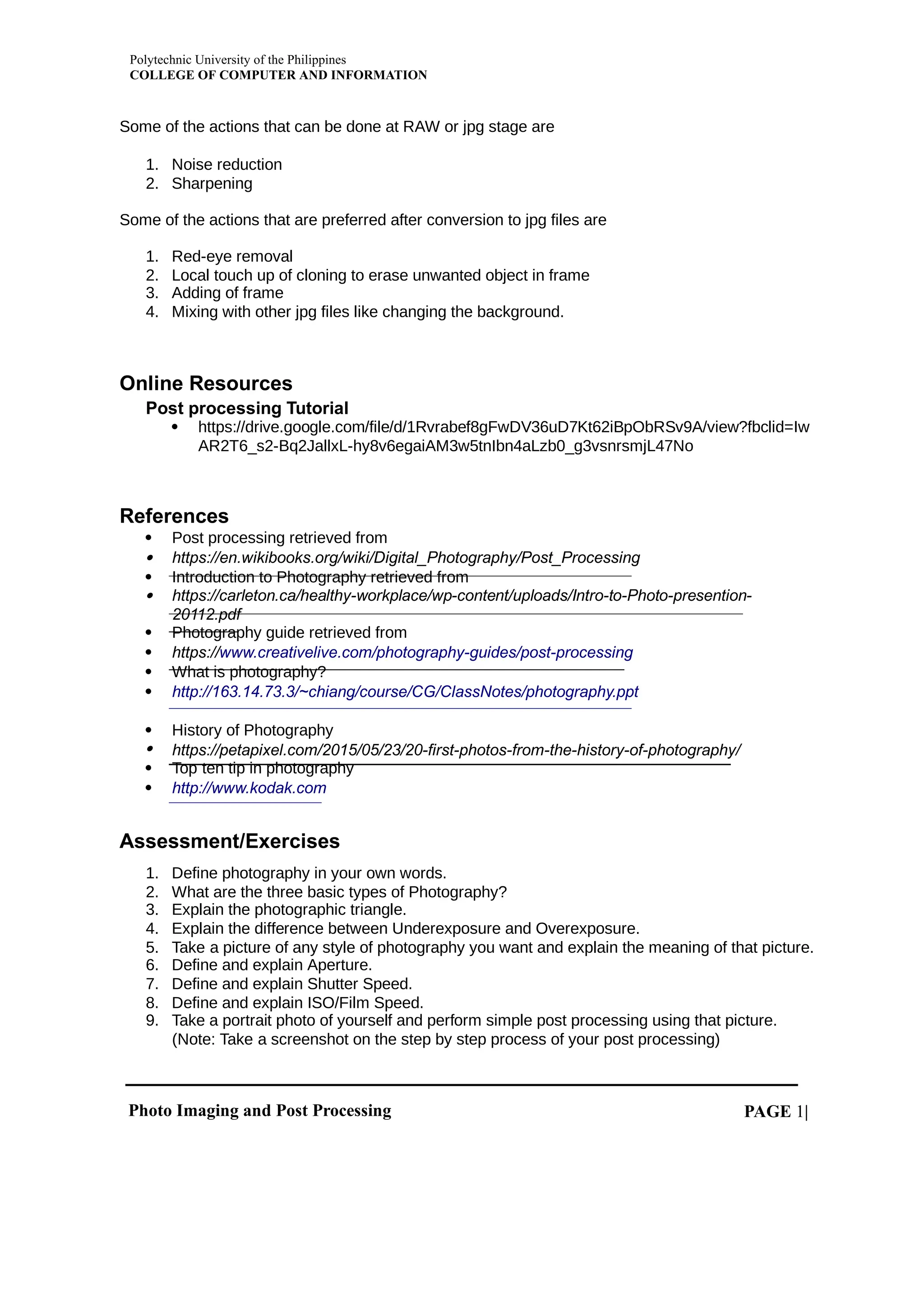 Polytechnic University of the Philippines
COLLEGE OF COMPUTER AND INFORMATION
Photo Imaging and Post Processing PAGE |
1
Some of the actions that can be done at RAW or jpg stage are
1. Noise reduction
2. Sharpening
Some of the actions that are preferred after conversion to jpg files are
1. Red-eye removal
2. Local touch up of cloning to erase unwanted object in frame
3. Adding of frame
4. Mixing with other jpg files like changing the background.
Online Resources
Post processing Tutorial
 https://drive.google.com/file/d/1Rvrabef8gFwDV36uD7Kt62iBpObRSv9A/view?fbclid=Iw
AR2T6_s2-Bq2JallxL-hy8v6egaiAM3w5tnIbn4aLzb0_g3vsnrsmjL47No
References
 Post processing retrieved from
 https://en.wikibooks.org/wiki/Digital_Photography/Post_Processing
 Introduction to Photography retrieved from
 https://carleton.ca/healthy-workplace/wp-content/uploads/Intro-to-Photo-presention-
20112.pdf
 Photography guide retrieved from
 https://www.creativelive.com/photography-guides/post-processing
 What is photography?
 http://163.14.73.3/~chiang/course/CG/ClassNotes/photography.ppt
 History of Photography
 https://petapixel.com/2015/05/23/20-first-photos-from-the-history-of-photography/
 Top ten tip in photography
 http://www.kodak.com
Assessment/Exercises
1. Define photography in your own words.
2. What are the three basic types of Photography?
3. Explain the photographic triangle.
4. Explain the difference between Underexposure and Overexposure.
5. Take a picture of any style of photography you want and explain the meaning of that picture.
6. Define and explain Aperture.
7. Define and explain Shutter Speed.
8. Define and explain ISO/Film Speed.
9. Take a portrait photo of yourself and perform simple post processing using that picture.
(Note: Take a screenshot on the step by step process of your post processing)
 