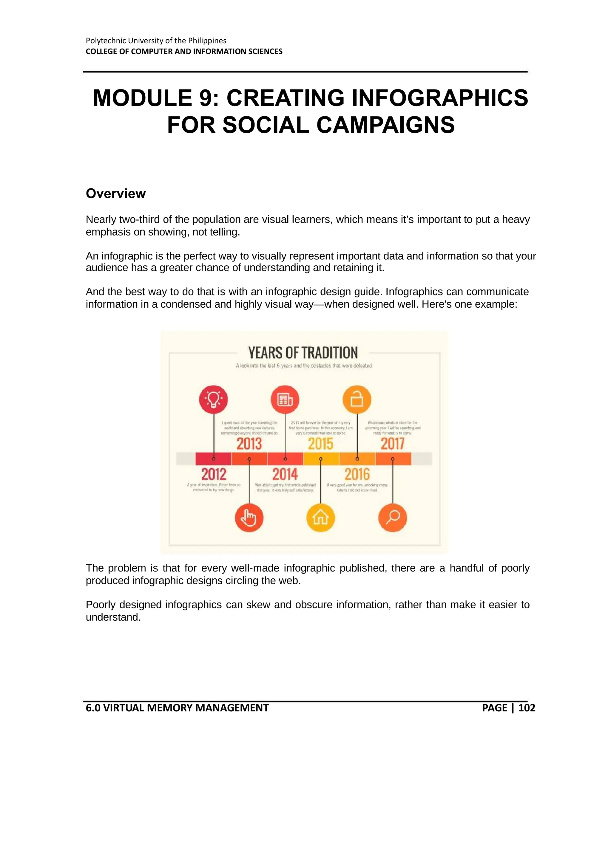 Polytechnic University of the Philippines
COLLEGE OF COMPUTER AND INFORMATION SCIENCES
6.0 VIRTUAL MEMORY MANAGEMENT PAGE | 102
MODULE 9: CREATING INFOGRAPHICS
FOR SOCIAL CAMPAIGNS
Overview
Nearly two-third of the population are visual learners, which means it’s important to put a heavy
emphasis on showing, not telling.
An infographic is the perfect way to visually represent important data and information so that your
audience has a greater chance of understanding and retaining it.
And the best way to do that is with an infographic design guide. Infographics can communicate
information in a condensed and highly visual way—when designed well. Here's one example:
The problem is that for every well-made infographic published, there are a handful of poorly
produced infographic designs circling the web.
Poorly designed infographics can skew and obscure information, rather than make it easier to
understand.
 