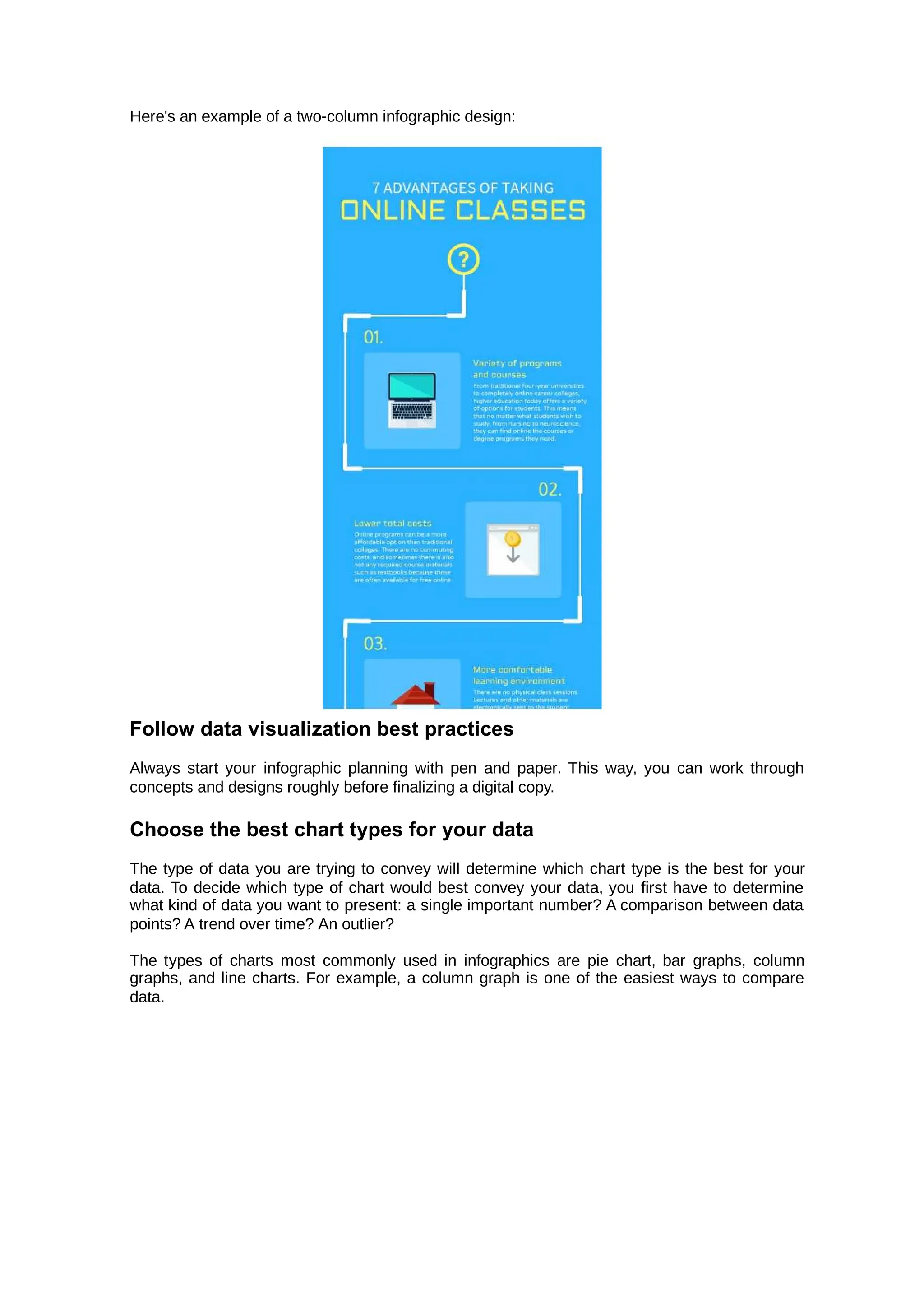 Here's an example of a two-column infographic design:
Follow data visualization best practices
Always start your infographic planning with pen and paper. This way, you can work through
concepts and designs roughly before finalizing a digital copy.
Choose the best chart types for your data
The type of data you are trying to convey will determine which chart type is the best for your
data. To decide which type of chart would best convey your data, you first have to determine
what kind of data you want to present: a single important number? A comparison between data
points? A trend over time? An outlier?
The types of charts most commonly used in infographics are pie chart, bar graphs, column
graphs, and line charts. For example, a column graph is one of the easiest ways to compare
data.
 