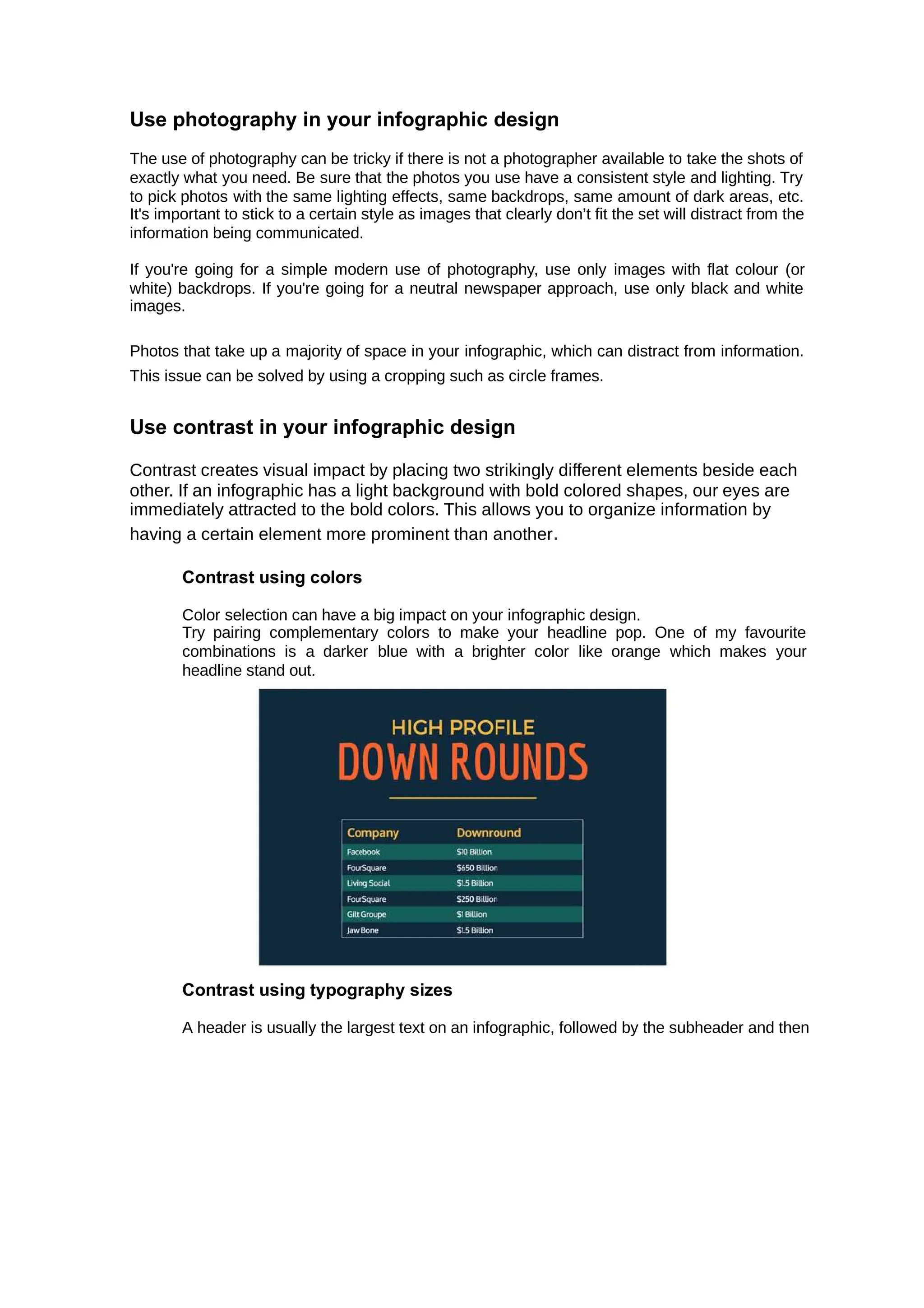 Use photography in your infographic design
The use of photography can be tricky if there is not a photographer available to take the shots of
exactly what you need. Be sure that the photos you use have a consistent style and lighting. Try
to pick photos with the same lighting effects, same backdrops, same amount of dark areas, etc.
It's important to stick to a certain style as images that clearly don’t fit the set will distract from the
information being communicated.
If you're going for a simple modern use of photography, use only images with flat colour (or
white) backdrops. If you're going for a neutral newspaper approach, use only black and white
images.
Photos that take up a majority of space in your infographic, which can distract from information.
This issue can be solved by using a cropping such as circle frames.
Use contrast in your infographic design
Contrast creates visual impact by placing two strikingly different elements beside each
other. If an infographic has a light background with bold colored shapes, our eyes are
immediately attracted to the bold colors. This allows you to organize information by
having a certain element more prominent than another.
Contrast using colors
Color selection can have a big impact on your infographic design.
Try pairing complementary colors to make your headline pop. One of my favourite
combinations is a darker blue with a brighter color like orange which makes your
headline stand out.
Contrast using typography sizes
A header is usually the largest text on an infographic, followed by the subheader and then
 