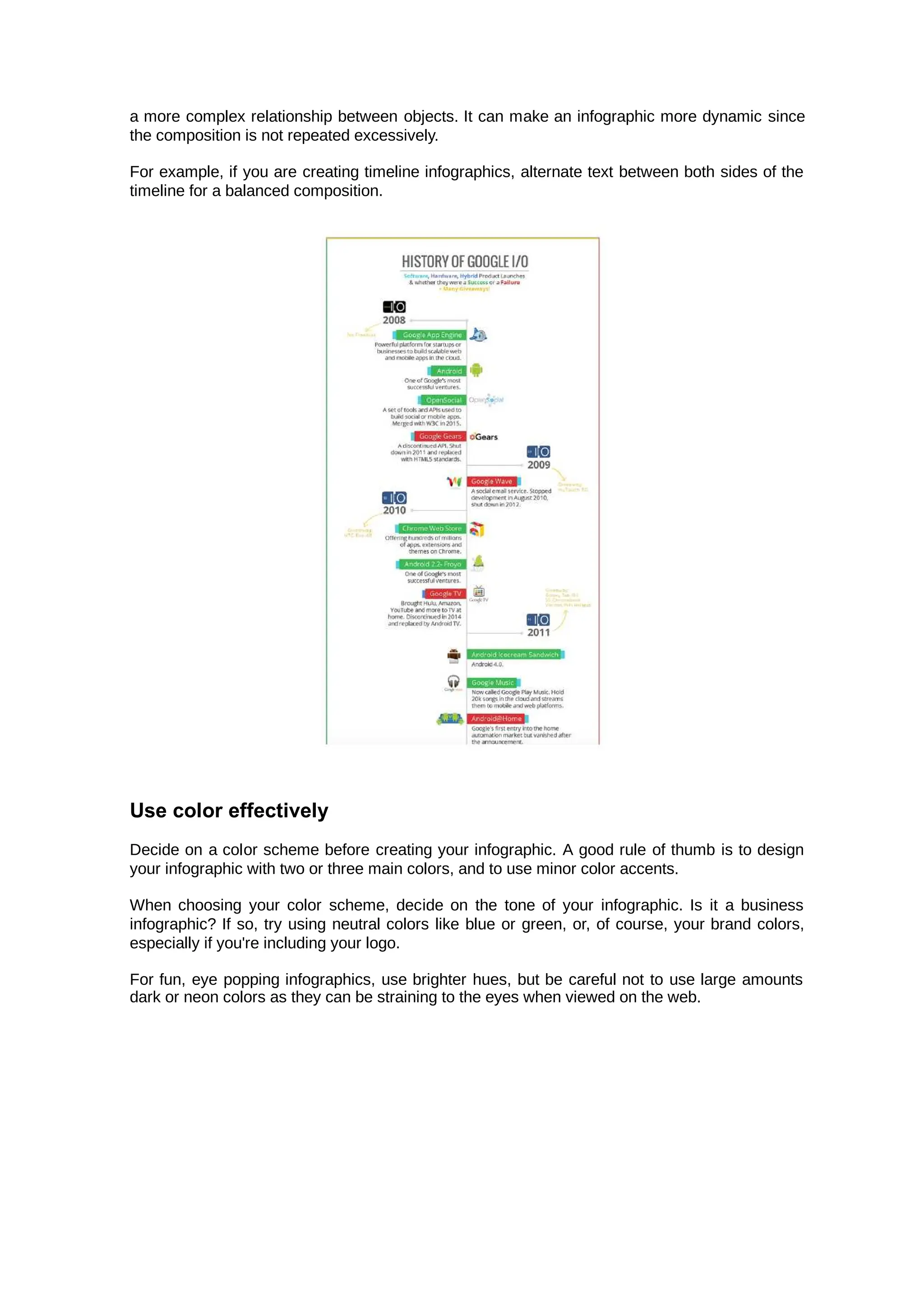 a more complex relationship between objects. It can make an infographic more dynamic since
the composition is not repeated excessively.
For example, if you are creating timeline infographics, alternate text between both sides of the
timeline for a balanced composition.
Use color effectively
Decide on a color scheme before creating your infographic. A good rule of thumb is to design
your infographic with two or three main colors, and to use minor color accents.
When choosing your color scheme, decide on the tone of your infographic. Is it a business
infographic? If so, try using neutral colors like blue or green, or, of course, your brand colors,
especially if you're including your logo.
For fun, eye popping infographics, use brighter hues, but be careful not to use large amounts
dark or neon colors as they can be straining to the eyes when viewed on the web.
 