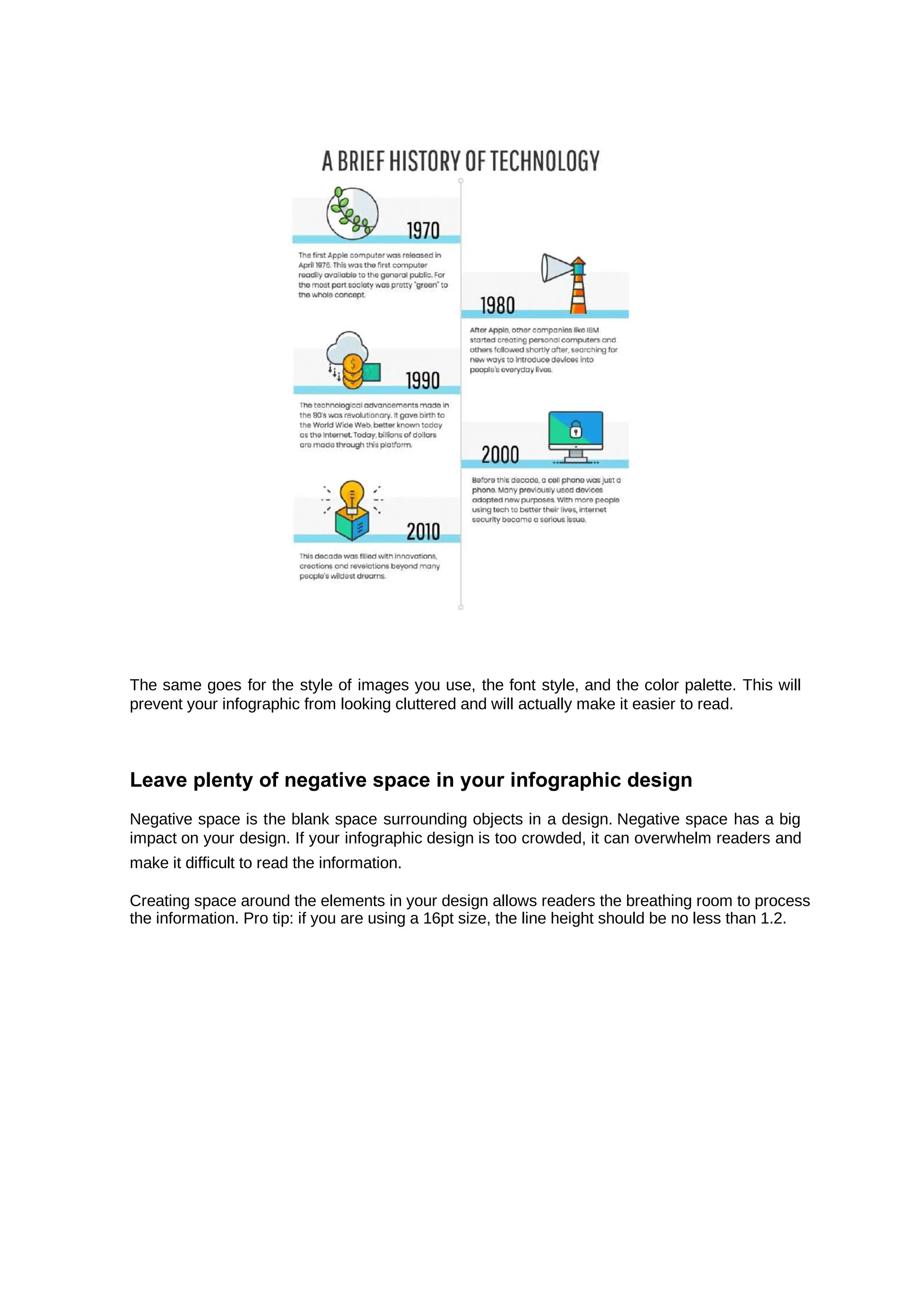 The same goes for the style of images you use, the font style, and the color palette. This will
prevent your infographic from looking cluttered and will actually make it easier to read.
Leave plenty of negative space in your infographic design
Negative space is the blank space surrounding objects in a design. Negative space has a big
impact on your design. If your infographic design is too crowded, it can overwhelm readers and
make it difficult to read the information.
Creating space around the elements in your design allows readers the breathing room to process
the information. Pro tip: if you are using a 16pt size, the line height should be no less than 1.2.
 