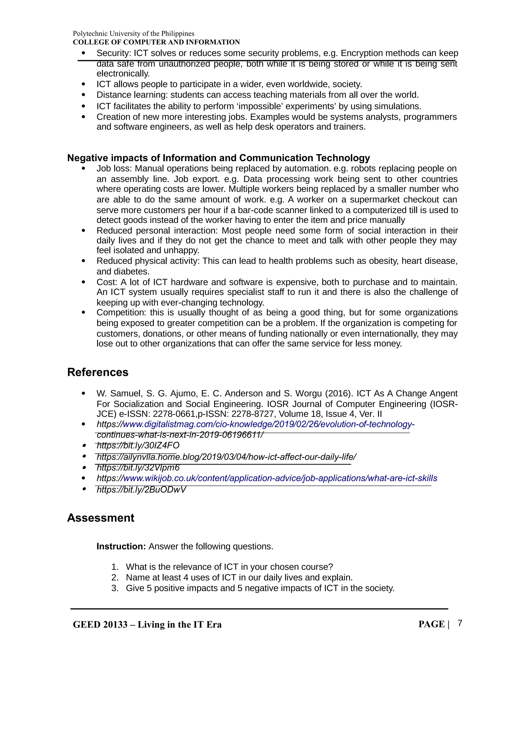 Polytechnic University of the Philippines
COLLEGE OF COMPUTER AND INFORMATION
GEED 20133 – Living in the IT Era PAGE | 7
 Security: ICT solves or reduces some security problems, e.g. Encryption methods can keep
data safe from unauthorized people, both while it is being stored or while it is being sent
electronically.
 ICT allows people to participate in a wider, even worldwide, society.
 Distance learning: students can access teaching materials from all over the world.
 ICT facilitates the ability to perform ‘impossible’ experiments’ by using simulations.
 Creation of new more interesting jobs. Examples would be systems analysts, programmers
and software engineers, as well as help desk operators and trainers.
Negative impacts of Information and Communication Technology
 Job loss: Manual operations being replaced by automation. e.g. robots replacing people on
an assembly line. Job export. e.g. Data processing work being sent to other countries
where operating costs are lower. Multiple workers being replaced by a smaller number who
are able to do the same amount of work. e.g. A worker on a supermarket checkout can
serve more customers per hour if a bar-code scanner linked to a computerized till is used to
detect goods instead of the worker having to enter the item and price manually
 Reduced personal interaction: Most people need some form of social interaction in their
daily lives and if they do not get the chance to meet and talk with other people they may
feel isolated and unhappy.
 Reduced physical activity: This can lead to health problems such as obesity, heart disease,
and diabetes.
 Cost: A lot of ICT hardware and software is expensive, both to purchase and to maintain.
An ICT system usually requires specialist staff to run it and there is also the challenge of
keeping up with ever-changing technology.
 Competition: this is usually thought of as being a good thing, but for some organizations
being exposed to greater competition can be a problem. If the organization is competing for
customers, donations, or other means of funding nationally or even internationally, they may
lose out to other organizations that can offer the same service for less money.
References
 W. Samuel, S. G. Ajumo, E. C. Anderson and S. Worgu (2016). ICT As A Change Angent
For Socialization and Social Engineering. IOSR Journal of Computer Engineering (IOSR-
JCE) e-ISSN: 2278-0661,p-ISSN: 2278-8727, Volume 18, Issue 4, Ver. II
 https://www.digitalistmag.com/cio-knowledge/2019/02/26/evolution-of-technology-
continues-what-is-next-in-2019-06196611/
 https://bit.ly/30IZ4FO
 https://ailynvlla.home.blog/2019/03/04/how-ict-affect-our-daily-life/
 https://bit.ly/32Vlpm6
 https://www.wikijob.co.uk/content/application-advice/job-applications/what-are-ict-skills
 https://bit.ly/2BuODwV
Assessment
Instruction: Answer the following questions.
1. What is the relevance of ICT in your chosen course?
2. Name at least 4 uses of ICT in our daily lives and explain.
3. Give 5 positive impacts and 5 negative impacts of ICT in the society.
 