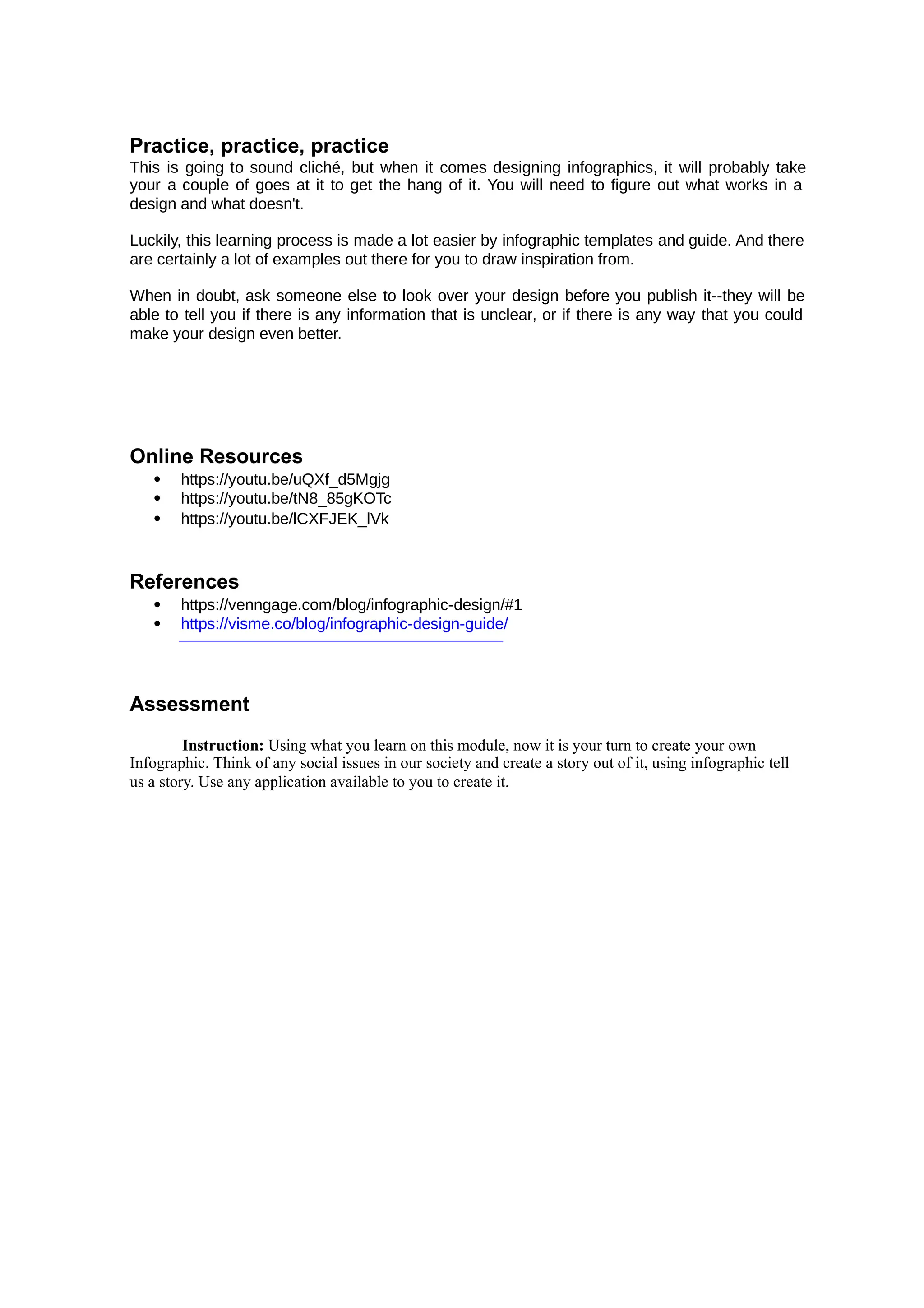 Practice, practice, practice
This is going to sound cliché, but when it comes designing infographics, it will probably take
your a couple of goes at it to get the hang of it. You will need to figure out what works in a
design and what doesn't.
Luckily, this learning process is made a lot easier by infographic templates and guide. And there
are certainly a lot of examples out there for you to draw inspiration from.
When in doubt, ask someone else to look over your design before you publish it--they will be
able to tell you if there is any information that is unclear, or if there is any way that you could
make your design even better.
Online Resources
 https://youtu.be/uQXf_d5Mgjg
 https://youtu.be/tN8_85gKOTc
 https://youtu.be/lCXFJEK_lVk
References
 https://venngage.com/blog/infographic-design/#1
 https://visme.co/blog/infographic-design-guide/
Assessment
Instruction: Using what you learn on this module, now it is your turn to create your own
Infographic. Think of any social issues in our society and create a story out of it, using infographic tell
us a story. Use any application available to you to create it.
 