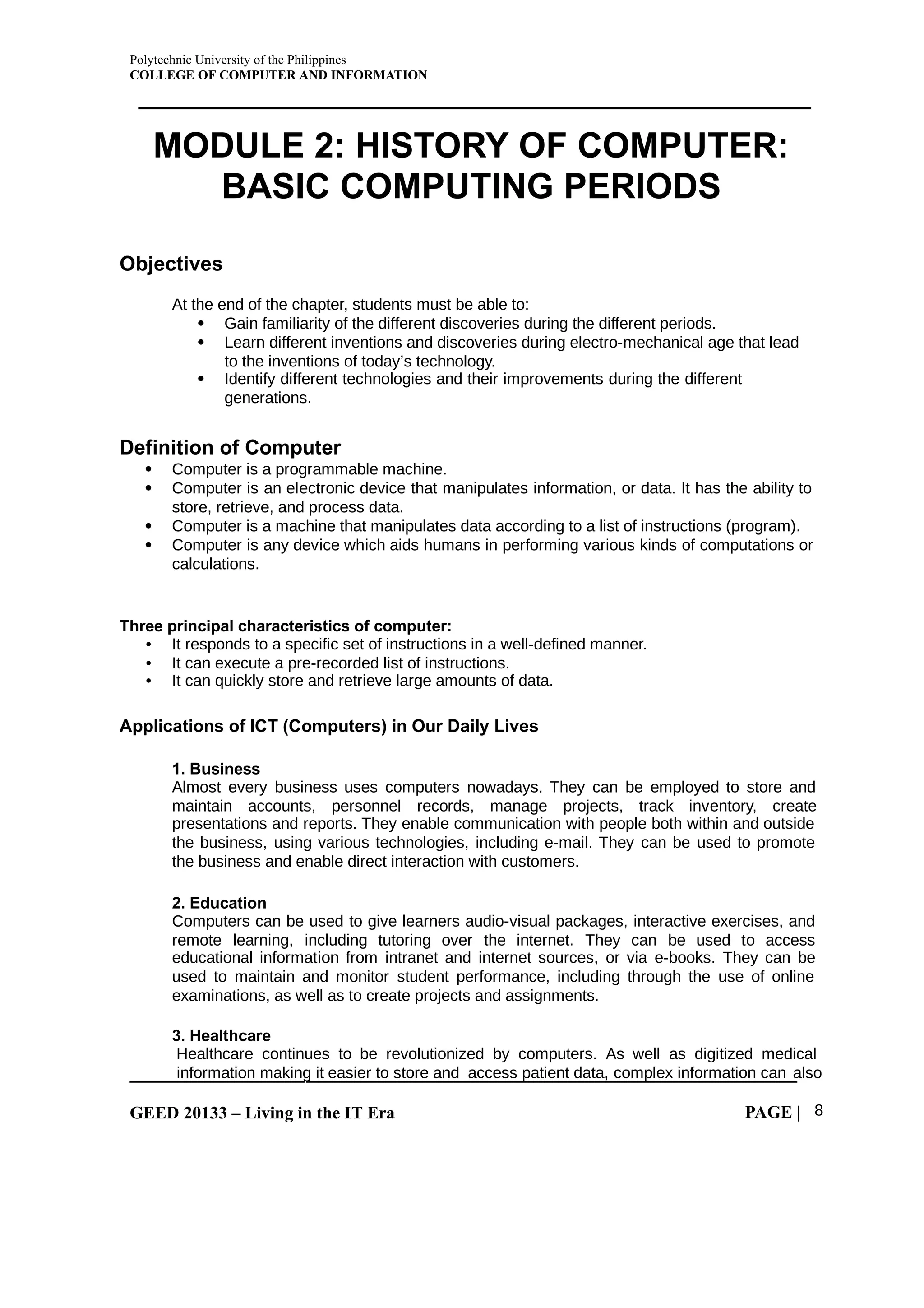 Polytechnic University of the Philippines
COLLEGE OF COMPUTER AND INFORMATION
GEED 20133 – Living in the IT Era PAGE | 8
MODULE 2: HISTORY OF COMPUTER:
BASIC COMPUTING PERIODS
Objectives
At the end of the chapter, students must be able to:
 Gain familiarity of the different discoveries during the different periods.
 Learn different inventions and discoveries during electro-mechanical age that lead
to the inventions of today’s technology.
 Identify different technologies and their improvements during the different
generations.
Definition of Computer
 Computer is a programmable machine.
 Computer is an electronic device that manipulates information, or data. It has the ability to
store, retrieve, and process data.
 Computer is a machine that manipulates data according to a list of instructions (program).
 Computer is any device which aids humans in performing various kinds of computations or
calculations.
Three principal characteristics of computer:
• It responds to a specific set of instructions in a well-defined manner.
• It can execute a pre-recorded list of instructions.
• It can quickly store and retrieve large amounts of data.
Applications of ICT (Computers) in Our Daily Lives
1. Business
Almost every business uses computers nowadays. They can be employed to store and
maintain accounts, personnel records, manage projects, track inventory, create
presentations and reports. They enable communication with people both within and outside
the business, using various technologies, including e-mail. They can be used to promote
the business and enable direct interaction with customers.
2. Education
Computers can be used to give learners audio-visual packages, interactive exercises, and
remote learning, including tutoring over the internet. They can be used to access
educational information from intranet and internet sources, or via e-books. They can be
used to maintain and monitor student performance, including through the use of online
examinations, as well as to create projects and assignments.
3. Healthcare
Healthcare continues to be revolutionized by computers. As well as digitized medical
information making it easier to store and access patient data, complex information can also
 