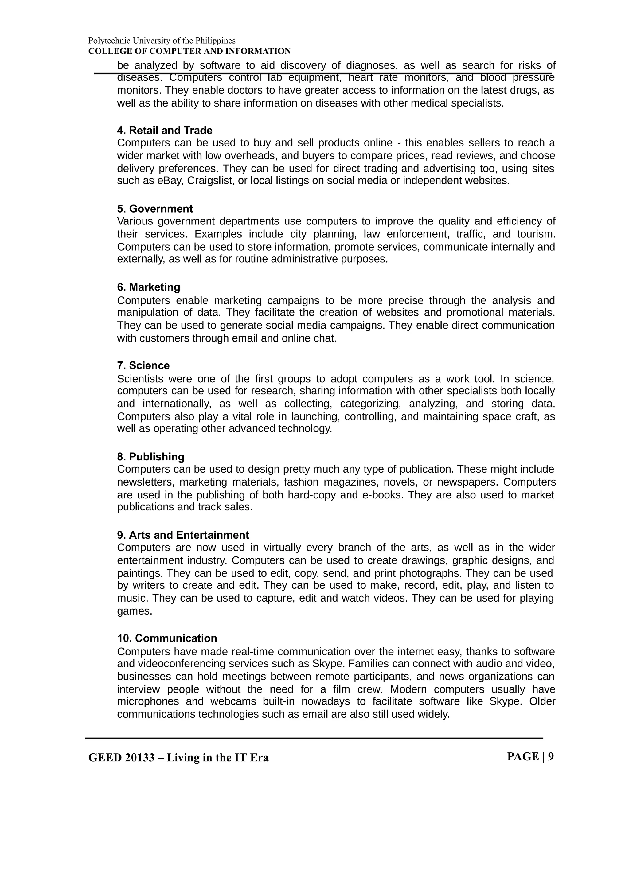 Polytechnic University of the Philippines
COLLEGE OF COMPUTER AND INFORMATION
GEED 20133 – Living in the IT Era PAGE | 9
be analyzed by software to aid discovery of diagnoses, as well as search for risks of
diseases. Computers control lab equipment, heart rate monitors, and blood pressure
monitors. They enable doctors to have greater access to information on the latest drugs, as
well as the ability to share information on diseases with other medical specialists.
4. Retail and Trade
Computers can be used to buy and sell products online - this enables sellers to reach a
wider market with low overheads, and buyers to compare prices, read reviews, and choose
delivery preferences. They can be used for direct trading and advertising too, using sites
such as eBay, Craigslist, or local listings on social media or independent websites.
5. Government
Various government departments use computers to improve the quality and efficiency of
their services. Examples include city planning, law enforcement, traffic, and tourism.
Computers can be used to store information, promote services, communicate internally and
externally, as well as for routine administrative purposes.
6. Marketing
Computers enable marketing campaigns to be more precise through the analysis and
manipulation of data. They facilitate the creation of websites and promotional materials.
They can be used to generate social media campaigns. They enable direct communication
with customers through email and online chat.
7. Science
Scientists were one of the first groups to adopt computers as a work tool. In science,
computers can be used for research, sharing information with other specialists both locally
and internationally, as well as collecting, categorizing, analyzing, and storing data.
Computers also play a vital role in launching, controlling, and maintaining space craft, as
well as operating other advanced technology.
8. Publishing
Computers can be used to design pretty much any type of publication. These might include
newsletters, marketing materials, fashion magazines, novels, or newspapers. Computers
are used in the publishing of both hard-copy and e-books. They are also used to market
publications and track sales.
9. Arts and Entertainment
Computers are now used in virtually every branch of the arts, as well as in the wider
entertainment industry. Computers can be used to create drawings, graphic designs, and
paintings. They can be used to edit, copy, send, and print photographs. They can be used
by writers to create and edit. They can be used to make, record, edit, play, and listen to
music. They can be used to capture, edit and watch videos. They can be used for playing
games.
10. Communication
Computers have made real-time communication over the internet easy, thanks to software
and videoconferencing services such as Skype. Families can connect with audio and video,
businesses can hold meetings between remote participants, and news organizations can
interview people without the need for a film crew. Modern computers usually have
microphones and webcams built-in nowadays to facilitate software like Skype. Older
communications technologies such as email are also still used widely.
 