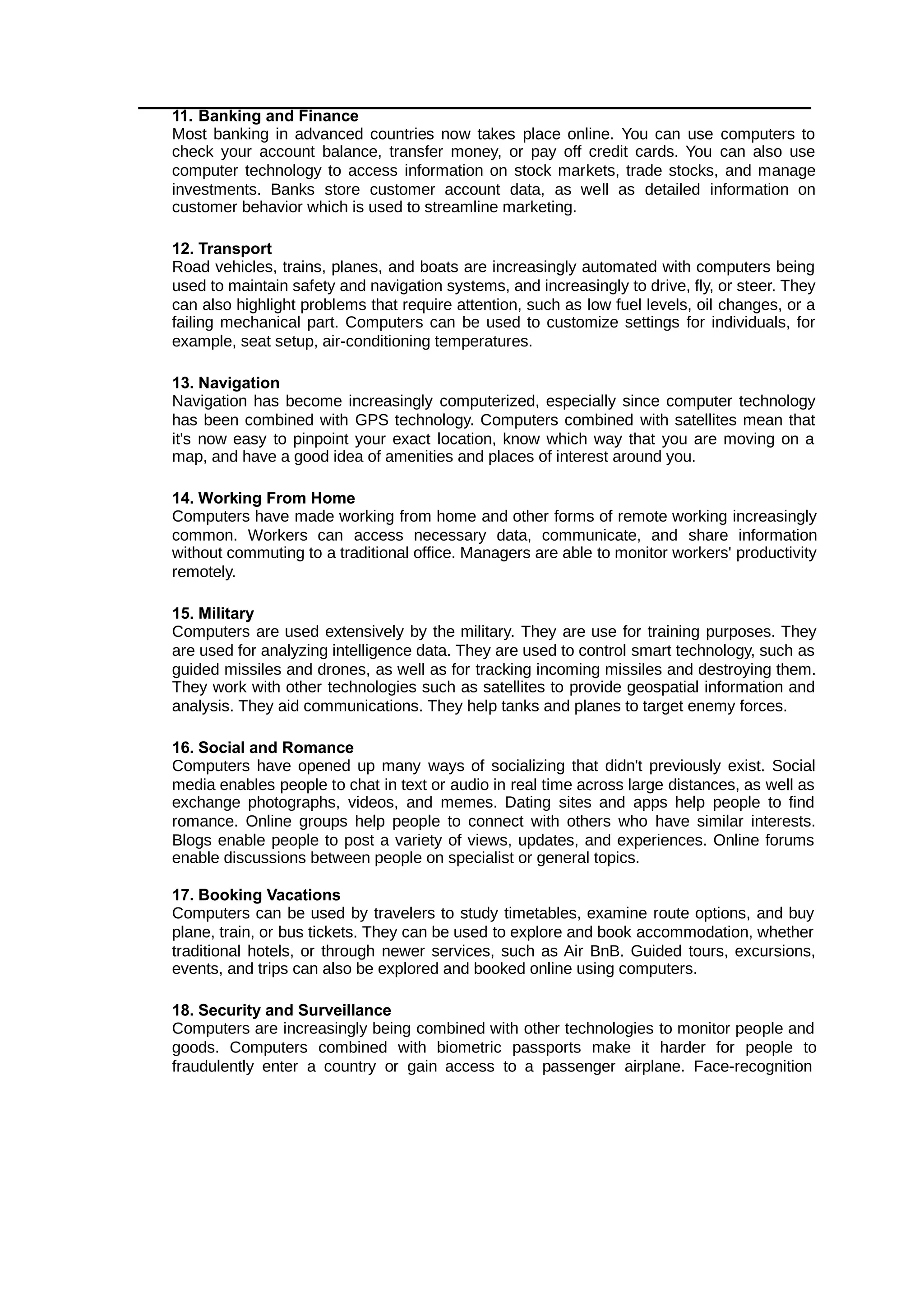 11. Banking and Finance
Most banking in advanced countries now takes place online. You can use computers to
check your account balance, transfer money, or pay off credit cards. You can also use
computer technology to access information on stock markets, trade stocks, and manage
investments. Banks store customer account data, as well as detailed information on
customer behavior which is used to streamline marketing.
12. Transport
Road vehicles, trains, planes, and boats are increasingly automated with computers being
used to maintain safety and navigation systems, and increasingly to drive, fly, or steer. They
can also highlight problems that require attention, such as low fuel levels, oil changes, or a
failing mechanical part. Computers can be used to customize settings for individuals, for
example, seat setup, air-conditioning temperatures.
13. Navigation
Navigation has become increasingly computerized, especially since computer technology
has been combined with GPS technology. Computers combined with satellites mean that
it's now easy to pinpoint your exact location, know which way that you are moving on a
map, and have a good idea of amenities and places of interest around you.
14. Working From Home
Computers have made working from home and other forms of remote working increasingly
common. Workers can access necessary data, communicate, and share information
without commuting to a traditional office. Managers are able to monitor workers' productivity
remotely.
15. Military
Computers are used extensively by the military. They are use for training purposes. They
are used for analyzing intelligence data. They are used to control smart technology, such as
guided missiles and drones, as well as for tracking incoming missiles and destroying them.
They work with other technologies such as satellites to provide geospatial information and
analysis. They aid communications. They help tanks and planes to target enemy forces.
16. Social and Romance
Computers have opened up many ways of socializing that didn't previously exist. Social
media enables people to chat in text or audio in real time across large distances, as well as
exchange photographs, videos, and memes. Dating sites and apps help people to find
romance. Online groups help people to connect with others who have similar interests.
Blogs enable people to post a variety of views, updates, and experiences. Online forums
enable discussions between people on specialist or general topics.
17. Booking Vacations
Computers can be used by travelers to study timetables, examine route options, and buy
plane, train, or bus tickets. They can be used to explore and book accommodation, whether
traditional hotels, or through newer services, such as Air BnB. Guided tours, excursions,
events, and trips can also be explored and booked online using computers.
18. Security and Surveillance
Computers are increasingly being combined with other technologies to monitor people and
goods. Computers combined with biometric passports make it harder for people to
fraudulently enter a country or gain access to a passenger airplane. Face-recognition
 