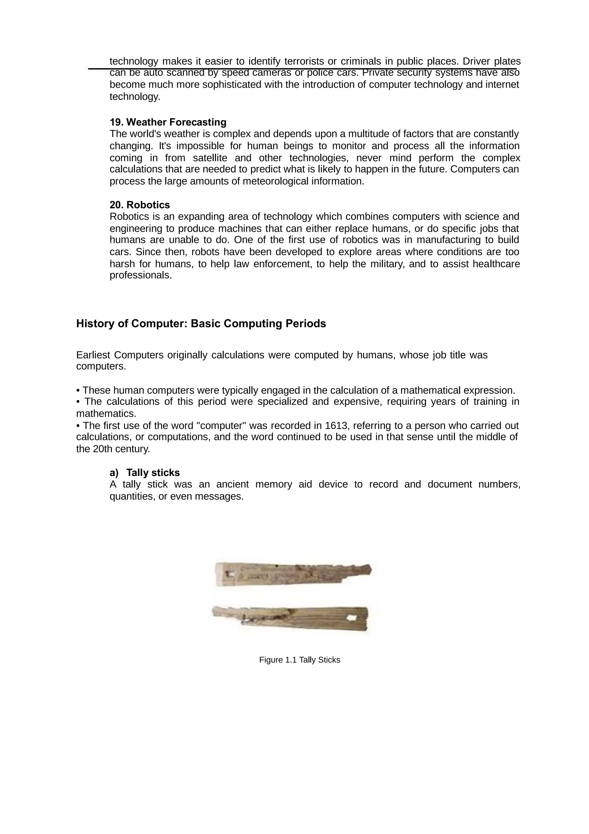 technology makes it easier to identify terrorists or criminals in public places. Driver plates
can be auto scanned by speed cameras or police cars. Private security systems have also
become much more sophisticated with the introduction of computer technology and internet
technology.
19. Weather Forecasting
The world's weather is complex and depends upon a multitude of factors that are constantly
changing. It's impossible for human beings to monitor and process all the information
coming in from satellite and other technologies, never mind perform the complex
calculations that are needed to predict what is likely to happen in the future. Computers can
process the large amounts of meteorological information.
20. Robotics
Robotics is an expanding area of technology which combines computers with science and
engineering to produce machines that can either replace humans, or do specific jobs that
humans are unable to do. One of the first use of robotics was in manufacturing to build
cars. Since then, robots have been developed to explore areas where conditions are too
harsh for humans, to help law enforcement, to help the military, and to assist healthcare
professionals.
History of Computer: Basic Computing Periods
Earliest Computers originally calculations were computed by humans, whose job title was
computers.
• These human computers were typically engaged in the calculation of a mathematical expression.
• The calculations of this period were specialized and expensive, requiring years of training in
mathematics.
• The first use of the word "computer" was recorded in 1613, referring to a person who carried out
calculations, or computations, and the word continued to be used in that sense until the middle of
the 20th century.
a) Tally sticks
A tally stick was an ancient memory aid device to record and document numbers,
quantities, or even messages.
Figure 1.1 Tally Sticks
 