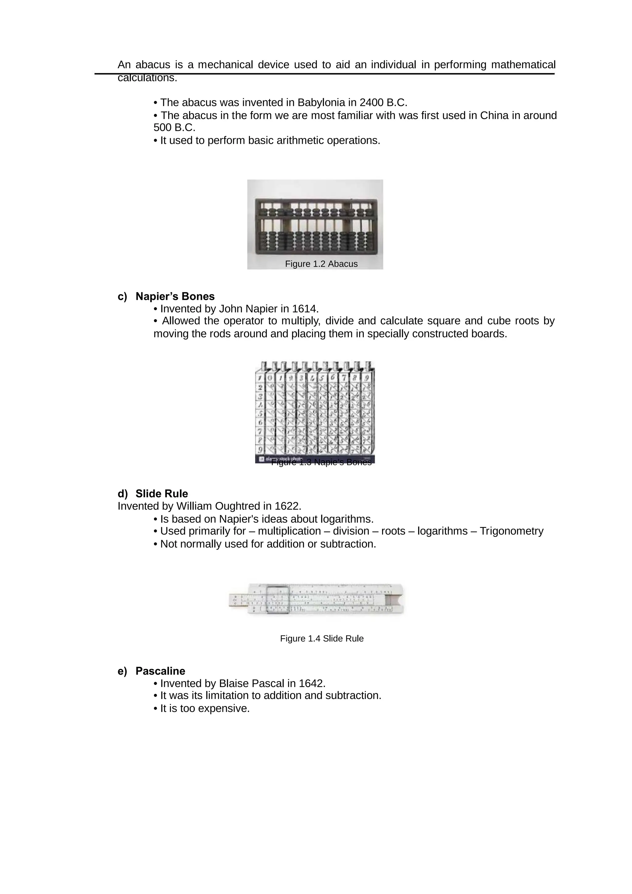 An abacus is a mechanical device used to aid an individual in performing mathematical
calculations.
• The abacus was invented in Babylonia in 2400 B.C.
• The abacus in the form we are most familiar with was first used in China in around
500 B.C.
• It used to perform basic arithmetic operations.
Figure 1.2 Abacus
c) Napier’s Bones
• Invented by John Napier in 1614.
• Allowed the operator to multiply, divide and calculate square and cube roots by
moving the rods around and placing them in specially constructed boards.
Figure 1.3 Napie’s Bones
d) Slide Rule
Invented by William Oughtred in 1622.
• Is based on Napier's ideas about logarithms.
• Used primarily for – multiplication – division – roots – logarithms – Trigonometry
• Not normally used for addition or subtraction.
Figure 1.4 Slide Rule
e) Pascaline
• Invented by Blaise Pascal in 1642.
• It was its limitation to addition and subtraction.
• It is too expensive.
 