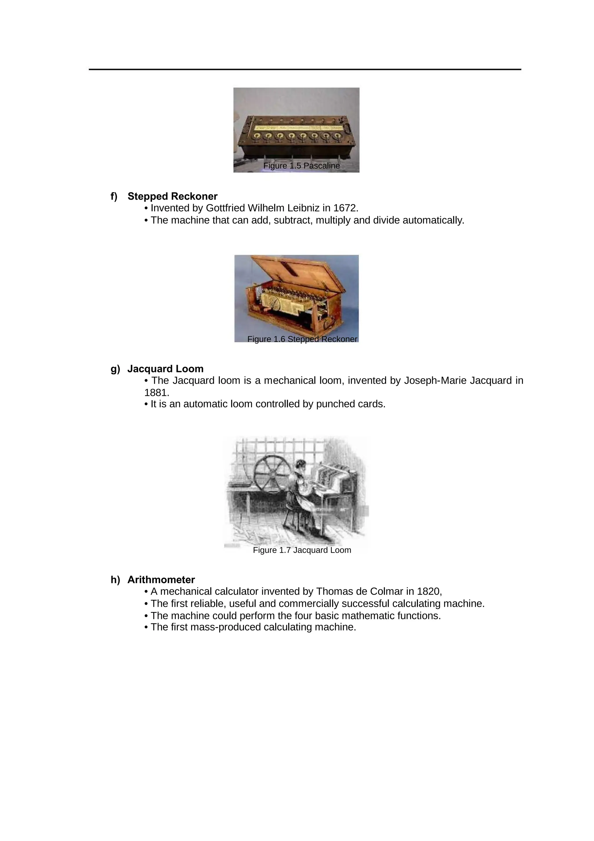 Figure 1.5 Pascaline
f) Stepped Reckoner
• Invented by Gottfried Wilhelm Leibniz in 1672.
• The machine that can add, subtract, multiply and divide automatically.
Figure 1.6 Stepped Reckoner
g) Jacquard Loom
• The Jacquard loom is a mechanical loom, invented by Joseph-Marie Jacquard in
1881.
• It is an automatic loom controlled by punched cards.
Figure 1.7 Jacquard Loom
h) Arithmometer
• A mechanical calculator invented by Thomas de Colmar in 1820,
• The first reliable, useful and commercially successful calculating machine.
• The machine could perform the four basic mathematic functions.
• The first mass-produced calculating machine.
 