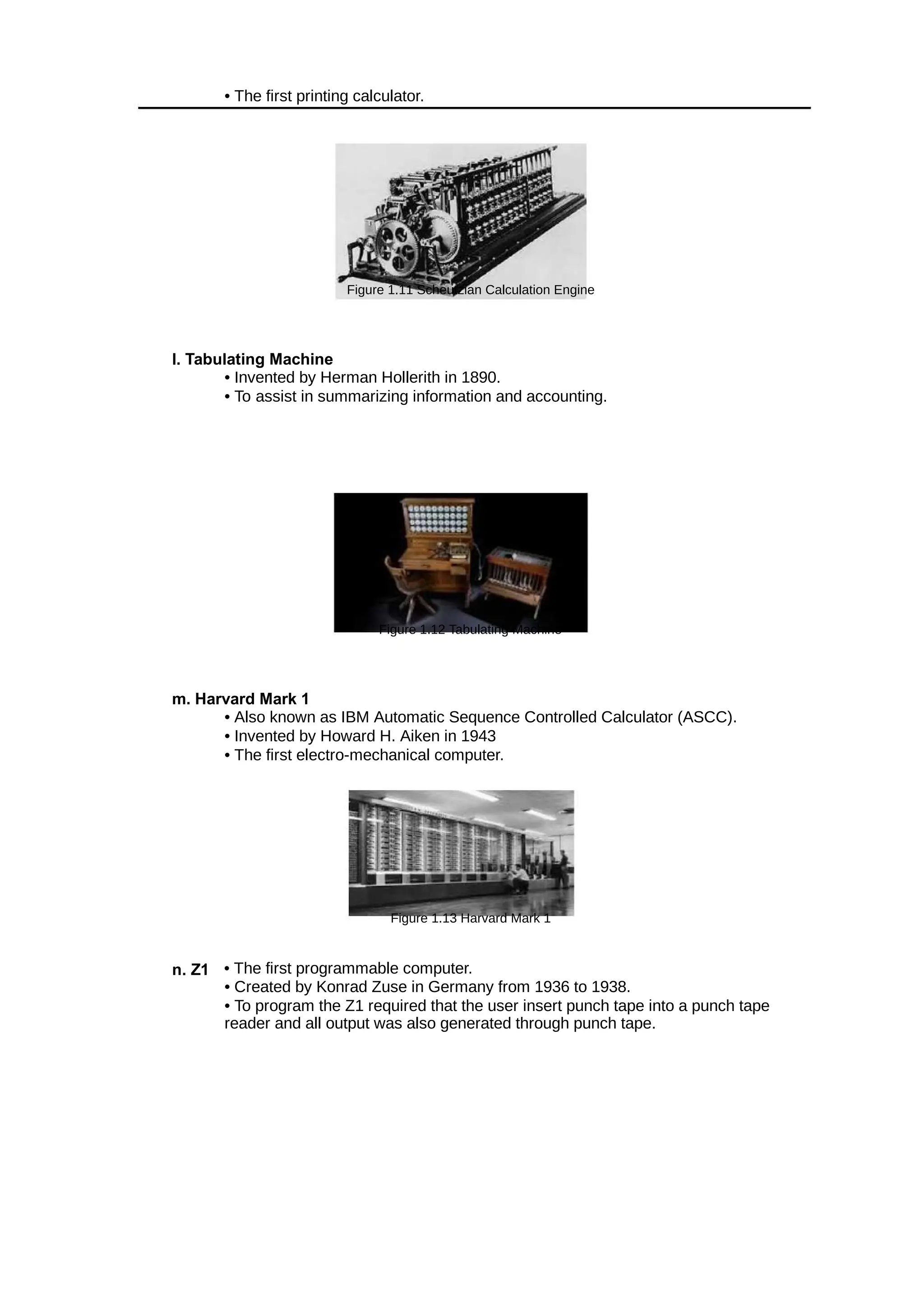 • The first printing calculator.
Figure 1.11 Scheutzian Calculation Engine
l. Tabulating Machine
• Invented by Herman Hollerith in 1890.
• To assist in summarizing information and accounting.
Figure 1.12 Tabulating Machine
m. Harvard Mark 1
• Also known as IBM Automatic Sequence Controlled Calculator (ASCC).
• Invented by Howard H. Aiken in 1943
• The first electro-mechanical computer.
Figure 1.13 Harvard Mark 1
n. Z1 • The first programmable computer.
• Created by Konrad Zuse in Germany from 1936 to 1938.
• To program the Z1 required that the user insert punch tape into a punch tape
reader and all output was also generated through punch tape.
 