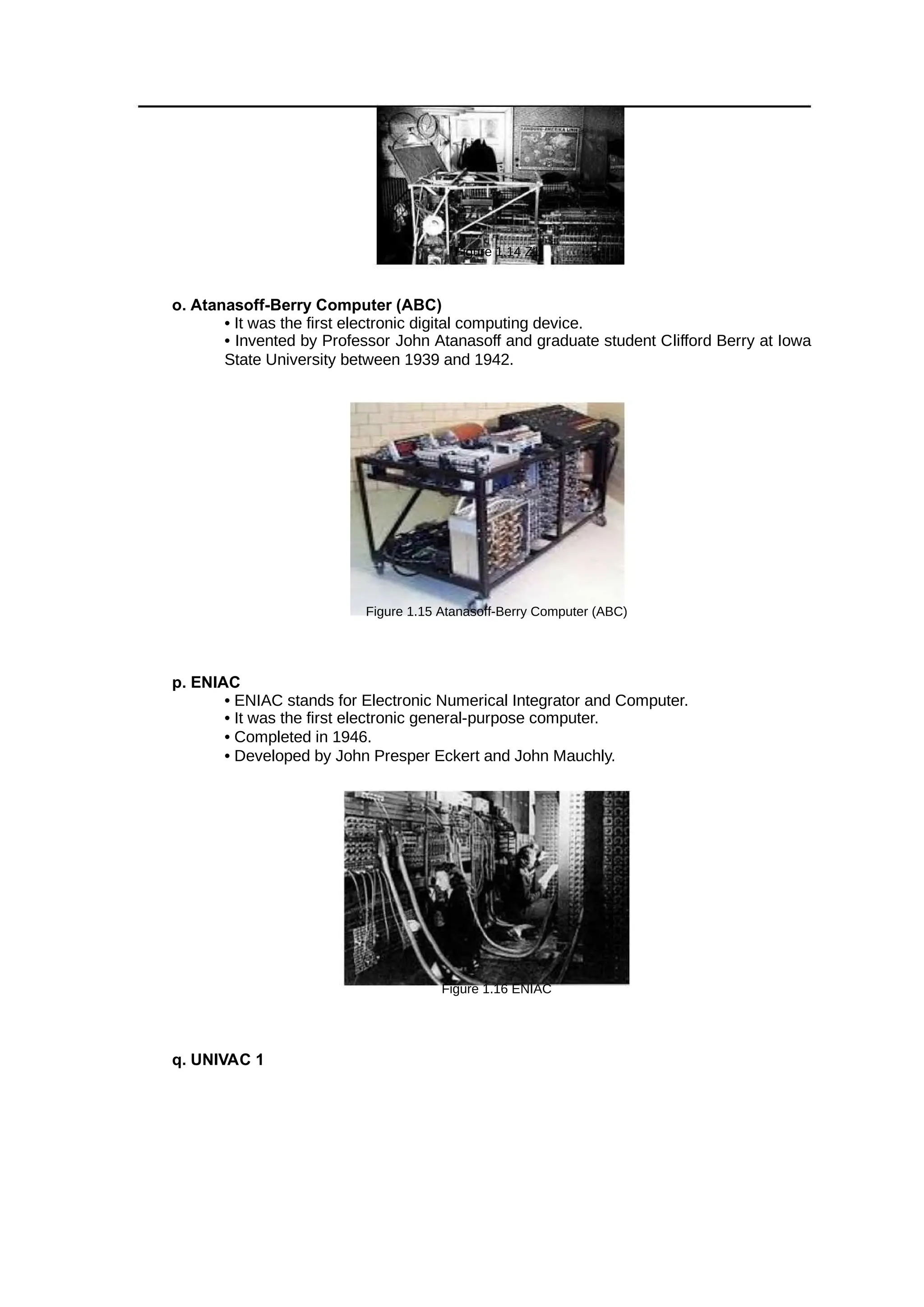 Figure 1.14 Z1
o. Atanasoff-Berry Computer (ABC)
• It was the first electronic digital computing device.
• Invented by Professor John Atanasoff and graduate student Clifford Berry at Iowa
State University between 1939 and 1942.
Figure 1.15 Atanasoff-Berry Computer (ABC)
p. ENIAC
• ENIAC stands for Electronic Numerical Integrator and Computer.
• It was the first electronic general-purpose computer.
• Completed in 1946.
• Developed by John Presper Eckert and John Mauchly.
Figure 1.16 ENIAC
q. UNIVAC 1
 