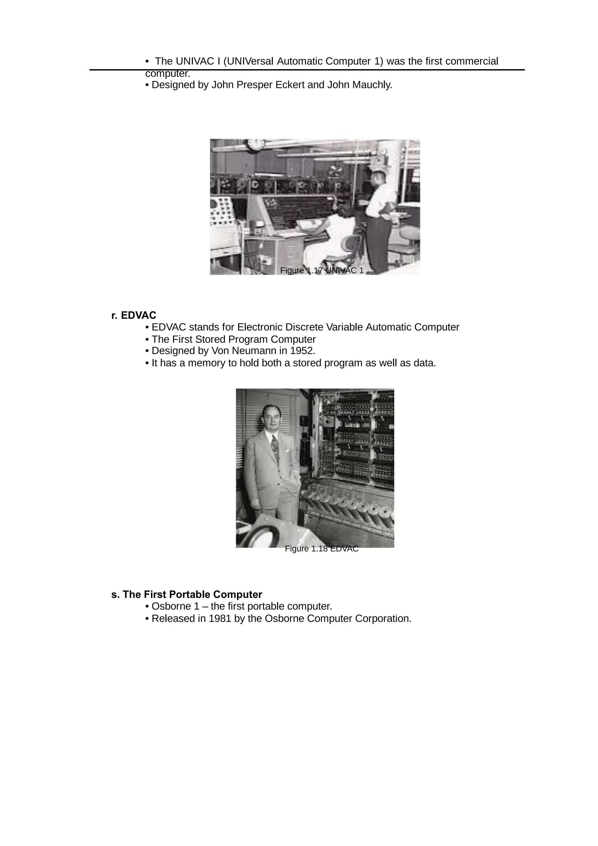 • The UNIVAC I (UNIVersal Automatic Computer 1) was the first commercial
computer.
• Designed by John Presper Eckert and John Mauchly.
Figure 1.17 UNIVAC 1
r. EDVAC
• EDVAC stands for Electronic Discrete Variable Automatic Computer
• The First Stored Program Computer
• Designed by Von Neumann in 1952.
• It has a memory to hold both a stored program as well as data.
Figure 1.18 EDVAC
s. The First Portable Computer
• Osborne 1 – the first portable computer.
• Released in 1981 by the Osborne Computer Corporation.
 