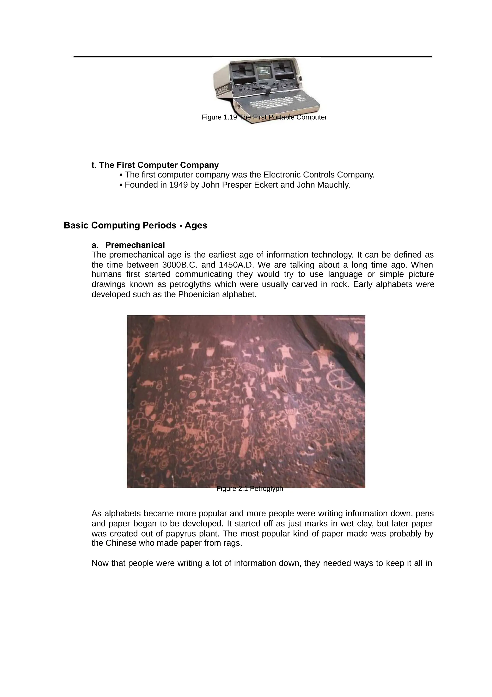 Figure 1.19 The First Portable Computer
t. The First Computer Company
• The first computer company was the Electronic Controls Company.
• Founded in 1949 by John Presper Eckert and John Mauchly.
Basic Computing Periods - Ages
a. Premechanical
The premechanical age is the earliest age of information technology. It can be defined as
the time between 3000B.C. and 1450A.D. We are talking about a long time ago. When
humans first started communicating they would try to use language or simple picture
drawings known as petroglyths which were usually carved in rock. Early alphabets were
developed such as the Phoenician alphabet.
Figure 2.1 Petroglyph
As alphabets became more popular and more people were writing information down, pens
and paper began to be developed. It started off as just marks in wet clay, but later paper
was created out of papyrus plant. The most popular kind of paper made was probably by
the Chinese who made paper from rags.
Now that people were writing a lot of information down, they needed ways to keep it all in
 