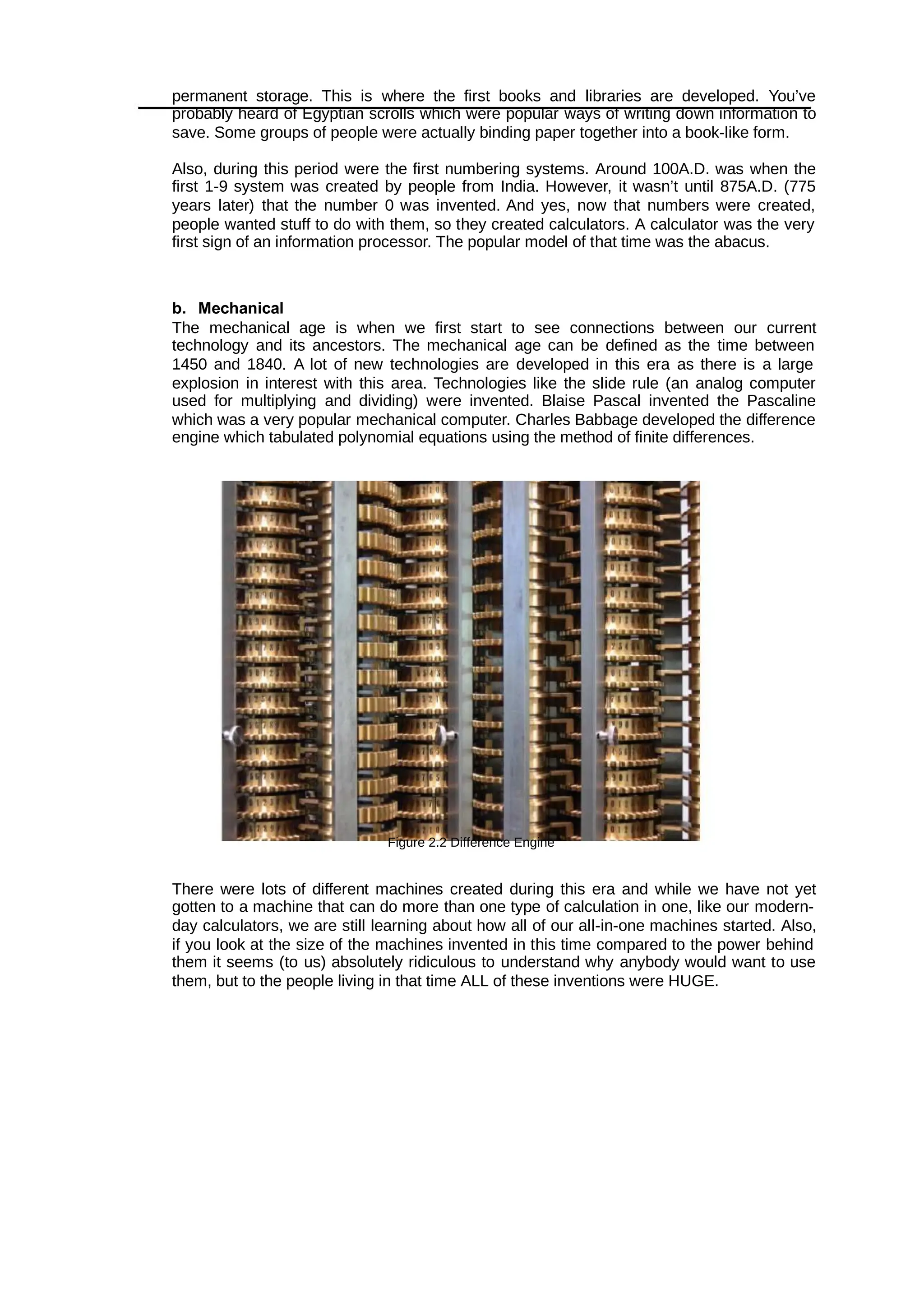 permanent storage. This is where the first books and libraries are developed. You’ve
probably heard of Egyptian scrolls which were popular ways of writing down information to
save. Some groups of people were actually binding paper together into a book-like form.
Also, during this period were the first numbering systems. Around 100A.D. was when the
first 1-9 system was created by people from India. However, it wasn’t until 875A.D. (775
years later) that the number 0 was invented. And yes, now that numbers were created,
people wanted stuff to do with them, so they created calculators. A calculator was the very
first sign of an information processor. The popular model of that time was the abacus.
b. Mechanical
The mechanical age is when we first start to see connections between our current
technology and its ancestors. The mechanical age can be defined as the time between
1450 and 1840. A lot of new technologies are developed in this era as there is a large
explosion in interest with this area. Technologies like the slide rule (an analog computer
used for multiplying and dividing) were invented. Blaise Pascal invented the Pascaline
which was a very popular mechanical computer. Charles Babbage developed the difference
engine which tabulated polynomial equations using the method of finite differences.
Figure 2.2 Difference Engine
There were lots of different machines created during this era and while we have not yet
gotten to a machine that can do more than one type of calculation in one, like our modern-
day calculators, we are still learning about how all of our all-in-one machines started. Also,
if you look at the size of the machines invented in this time compared to the power behind
them it seems (to us) absolutely ridiculous to understand why anybody would want to use
them, but to the people living in that time ALL of these inventions were HUGE.
 