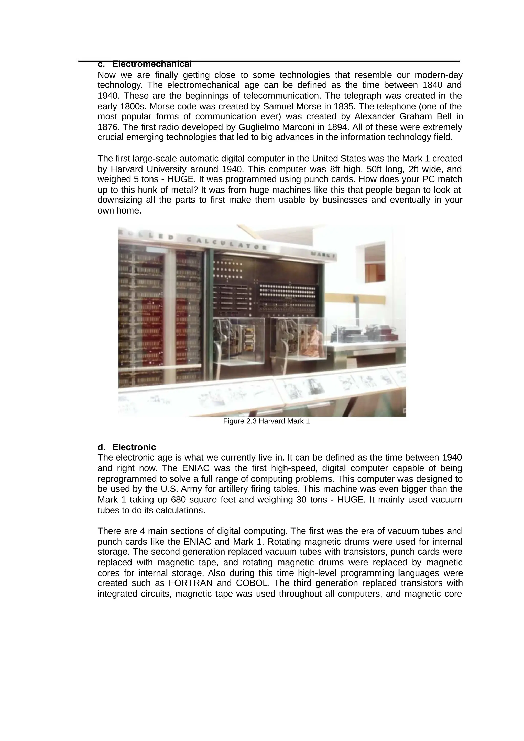 c. Electromechanical
Now we are finally getting close to some technologies that resemble our modern-day
technology. The electromechanical age can be defined as the time between 1840 and
1940. These are the beginnings of telecommunication. The telegraph was created in the
early 1800s. Morse code was created by Samuel Morse in 1835. The telephone (one of the
most popular forms of communication ever) was created by Alexander Graham Bell in
1876. The first radio developed by Guglielmo Marconi in 1894. All of these were extremely
crucial emerging technologies that led to big advances in the information technology field.
The first large-scale automatic digital computer in the United States was the Mark 1 created
by Harvard University around 1940. This computer was 8ft high, 50ft long, 2ft wide, and
weighed 5 tons - HUGE. It was programmed using punch cards. How does your PC match
up to this hunk of metal? It was from huge machines like this that people began to look at
downsizing all the parts to first make them usable by businesses and eventually in your
own home.
Figure 2.3 Harvard Mark 1
d. Electronic
The electronic age is what we currently live in. It can be defined as the time between 1940
and right now. The ENIAC was the first high-speed, digital computer capable of being
reprogrammed to solve a full range of computing problems. This computer was designed to
be used by the U.S. Army for artillery firing tables. This machine was even bigger than the
Mark 1 taking up 680 square feet and weighing 30 tons - HUGE. It mainly used vacuum
tubes to do its calculations.
There are 4 main sections of digital computing. The first was the era of vacuum tubes and
punch cards like the ENIAC and Mark 1. Rotating magnetic drums were used for internal
storage. The second generation replaced vacuum tubes with transistors, punch cards were
replaced with magnetic tape, and rotating magnetic drums were replaced by magnetic
cores for internal storage. Also during this time high-level programming languages were
created such as FORTRAN and COBOL. The third generation replaced transistors with
integrated circuits, magnetic tape was used throughout all computers, and magnetic core
 