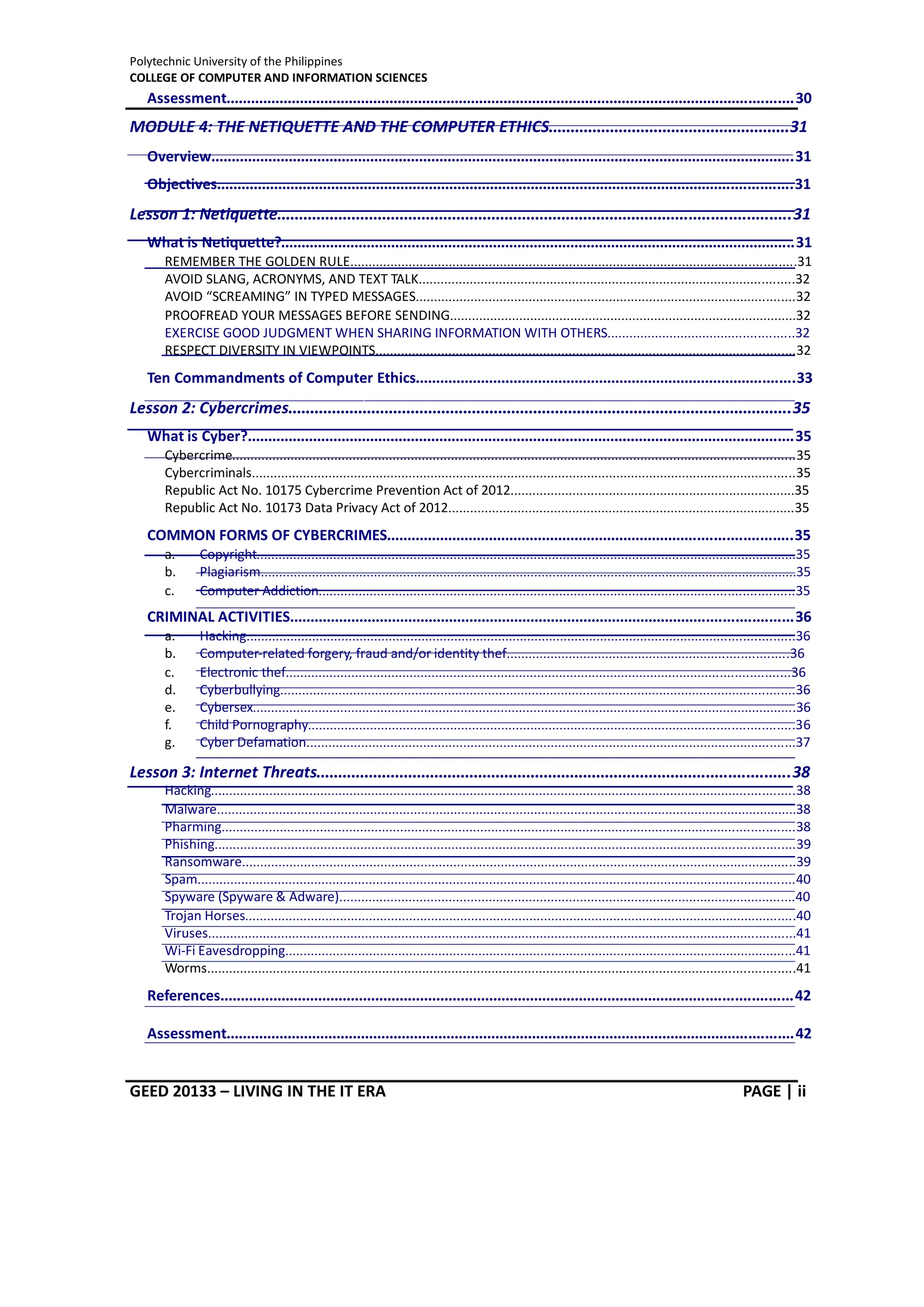 Polytechnic University of the Philippines
COLLEGE OF COMPUTER AND INFORMATION SCIENCES
GEED 20133 – LIVING IN THE IT ERA PAGE | ii
Assessment...........................................................................................................................................30
MODULE 4: THE NETIQUETTE AND THE COMPUTER ETHICS.......................................................31
Overview...............................................................................................................................................31
Objectives.............................................................................................................................................31
Lesson 1: Netiquette.....................................................................................................................31
What is Netiquette?..............................................................................................................................31
REMEMBER THE GOLDEN RULE..........................................................................................................................31
AVOID SLANG, ACRONYMS, AND TEXT TALK.......................................................................................................32
AVOID “SCREAMING” IN TYPED MESSAGES........................................................................................................32
PROOFREAD YOUR MESSAGES BEFORE SENDING...............................................................................................32
EXERCISE GOOD JUDGMENT WHEN SHARING INFORMATION WITH OTHERS...................................................32
RESPECT DIVERSITY IN VIEWPOINTS...................................................................................................................32
Ten Commandments of Computer Ethics.............................................................................................33
Lesson 2: Cybercrimes...................................................................................................................35
What is Cyber?......................................................................................................................................35
Cybercrime..........................................................................................................................................................35
Cybercriminals 35
.....................................................................................................................................................
Republic Act No. 10175 Cybercrime Prevention Act of 2012..............................................................................35
Republic Act No. 10173 Data Privacy Act of 2012...............................................................................................35
COMMON FORMS OF CYBERCRIMES...................................................................................................35
a. Copyright....................................................................................................................................................35
b. Plagiarism...................................................................................................................................................35
c. Computer Addiction..................................................................................................................................35
CRIMINAL ACTIVITIES...........................................................................................................................36
a. Hacking......................................................................................................................................................36
b. Computer-related forgery, fraud and/or identity thef.............................................................................36
c. Electronic thef..........................................................................................................................................36
d. Cyberbullying.............................................................................................................................................36
e. Cybersex.....................................................................................................................................................36
f. Child Pornography.....................................................................................................................................36
g. Cyber Defamation......................................................................................................................................37
Lesson 3: Internet Threats............................................................................................................38
Hacking................................................................................................................................................................38
Malware...............................................................................................................................................................38
Pharming.............................................................................................................................................................38
Phishing...............................................................................................................................................................39
Ransomware........................................................................................................................................................39
Spam....................................................................................................................................................................40
Spyware (Spyware & Adware).............................................................................................................................40
Trojan Horses.......................................................................................................................................................40
Viruses.................................................................................................................................................................41
Wi-Fi Eavesdropping............................................................................................................................................41
Worms 41
.................................................................................................................................................................
References............................................................................................................................................42
Assessment...........................................................................................................................................42
 