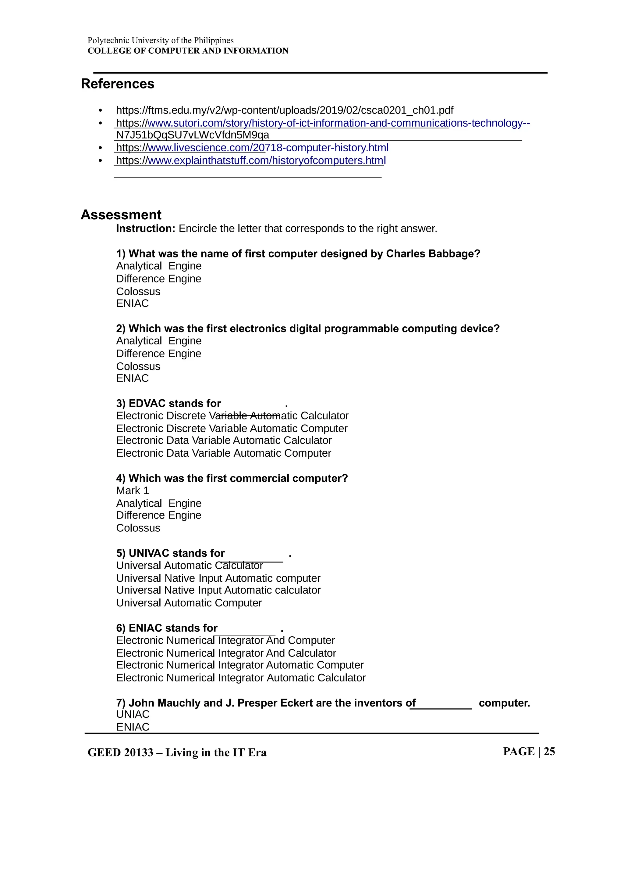 Polytechnic University of the Philippines
COLLEGE OF COMPUTER AND INFORMATION
GEED 20133 – Living in the IT Era PAGE | 25
References
• https://ftms.edu.my/v2/wp-content/uploads/2019/02/csca0201_ch01.pdf
• https://www.sutori.com/story/history-of-ict-information-and-communications-technology--
N7J51bQqSU7vLWcVfdn5M9qa
• https://www.livescience.com/20718-computer-history.html
• https://www.explainthatstuff.com/historyofcomputers.html
Assessment
Instruction: Encircle the letter that corresponds to the right answer.
1) What was the name of first computer designed by Charles Babbage?
Analytical Engine
Difference Engine
Colossus
ENIAC
2) Which was the first electronics digital programmable computing device?
Analytical Engine
Difference Engine
Colossus
ENIAC
3) EDVAC stands for .
Electronic Discrete Variable Automatic Calculator
Electronic Discrete Variable Automatic Computer
Electronic Data Variable Automatic Calculator
Electronic Data Variable Automatic Computer
4) Which was the first commercial computer?
Mark 1
Analytical Engine
Difference Engine
Colossus
5) UNIVAC stands for .
Universal Automatic Calculator
Universal Native Input Automatic computer
Universal Native Input Automatic calculator
Universal Automatic Computer
6) ENIAC stands for .
Electronic Numerical Integrator And Computer
Electronic Numerical Integrator And Calculator
Electronic Numerical Integrator Automatic Computer
Electronic Numerical Integrator Automatic Calculator
7) John Mauchly and J. Presper Eckert are the inventors of computer.
UNIAC
ENIAC
 