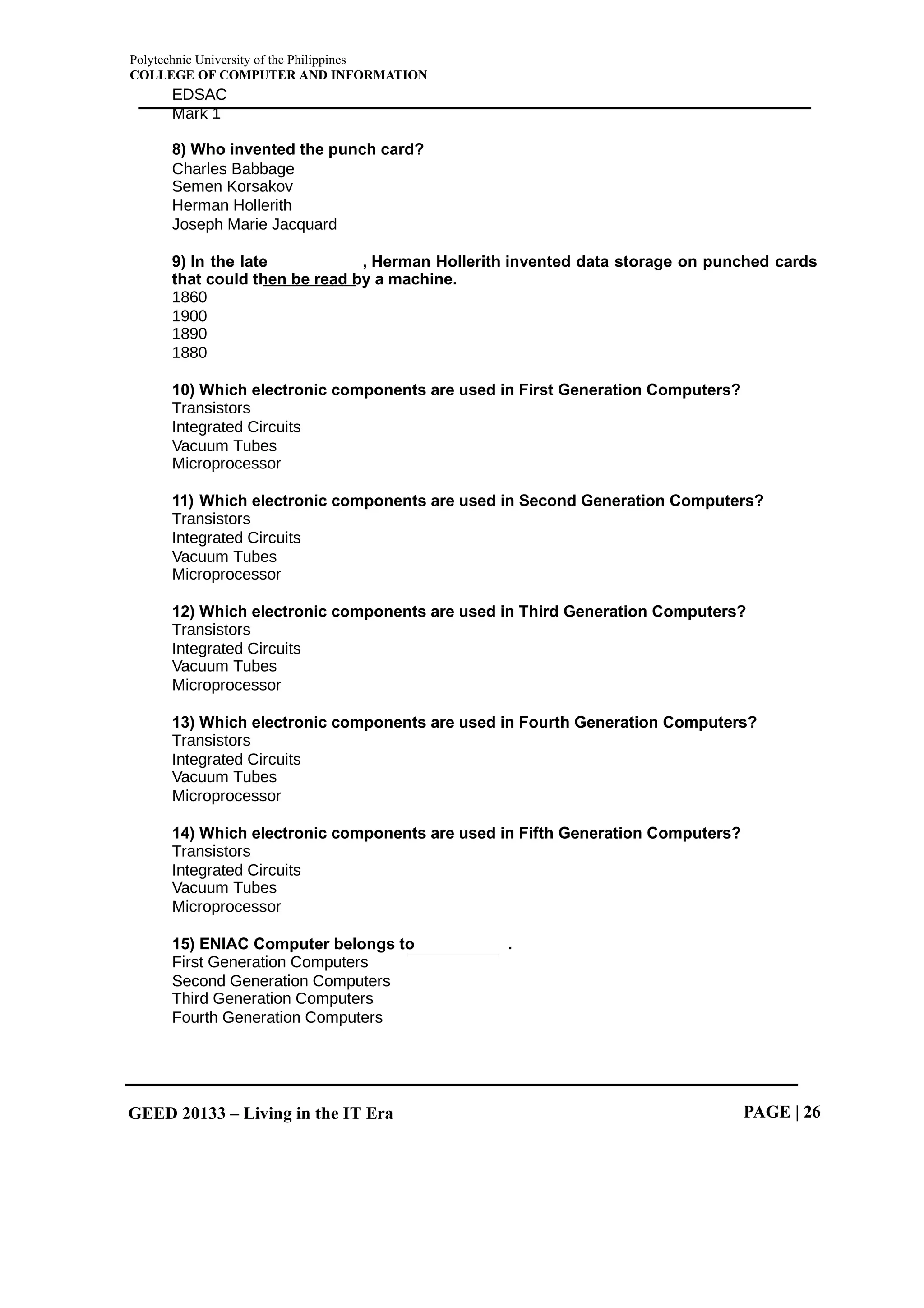 Polytechnic University of the Philippines
COLLEGE OF COMPUTER AND INFORMATION
GEED 20133 – Living in the IT Era PAGE | 26
EDSAC
Mark 1
8) Who invented the punch card?
Charles Babbage
Semen Korsakov
Herman Hollerith
Joseph Marie Jacquard
9) In the late , Herman Hollerith invented data storage on punched cards
that could then be read by a machine.
1860
1900
1890
1880
10) Which electronic components are used in First Generation Computers?
Transistors
Integrated Circuits
Vacuum Tubes
Microprocessor
11) Which electronic components are used in Second Generation Computers?
Transistors
Integrated Circuits
Vacuum Tubes
Microprocessor
12) Which electronic components are used in Third Generation Computers?
Transistors
Integrated Circuits
Vacuum Tubes
Microprocessor
13) Which electronic components are used in Fourth Generation Computers?
Transistors
Integrated Circuits
Vacuum Tubes
Microprocessor
14) Which electronic components are used in Fifth Generation Computers?
Transistors
Integrated Circuits
Vacuum Tubes
Microprocessor
15) ENIAC Computer belongs to .
First Generation Computers
Second Generation Computers
Third Generation Computers
Fourth Generation Computers
 
