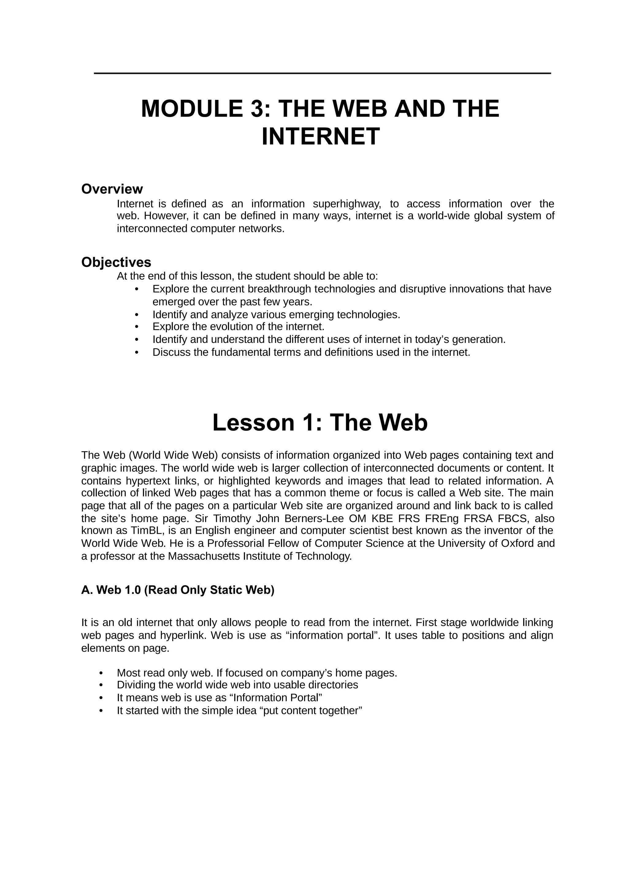 MODULE 3: THE WEB AND THE
INTERNET
Overview
Internet is defined as an information superhighway, to access information over the
web. However, it can be defined in many ways, internet is a world-wide global system of
interconnected computer networks.
Objectives
At the end of this lesson, the student should be able to:
• Explore the current breakthrough technologies and disruptive innovations that have
emerged over the past few years.
• Identify and analyze various emerging technologies.
• Explore the evolution of the internet.
• Identify and understand the different uses of internet in today’s generation.
• Discuss the fundamental terms and definitions used in the internet.
Lesson 1: The Web
The Web (World Wide Web) consists of information organized into Web pages containing text and
graphic images. The world wide web is larger collection of interconnected documents or content. It
contains hypertext links, or highlighted keywords and images that lead to related information. A
collection of linked Web pages that has a common theme or focus is called a Web site. The main
page that all of the pages on a particular Web site are organized around and link back to is called
the site’s home page. Sir Timothy John Berners-Lee OM KBE FRS FREng FRSA FBCS, also
known as TimBL, is an English engineer and computer scientist best known as the inventor of the
World Wide Web. He is a Professorial Fellow of Computer Science at the University of Oxford and
a professor at the Massachusetts Institute of Technology.
A. Web 1.0 (Read Only Static Web)
It is an old internet that only allows people to read from the internet. First stage worldwide linking
web pages and hyperlink. Web is use as “information portal”. It uses table to positions and align
elements on page.
• Most read only web. If focused on company’s home pages.
• Dividing the world wide web into usable directories
• It means web is use as “Information Portal”
• It started with the simple idea “put content together”
 