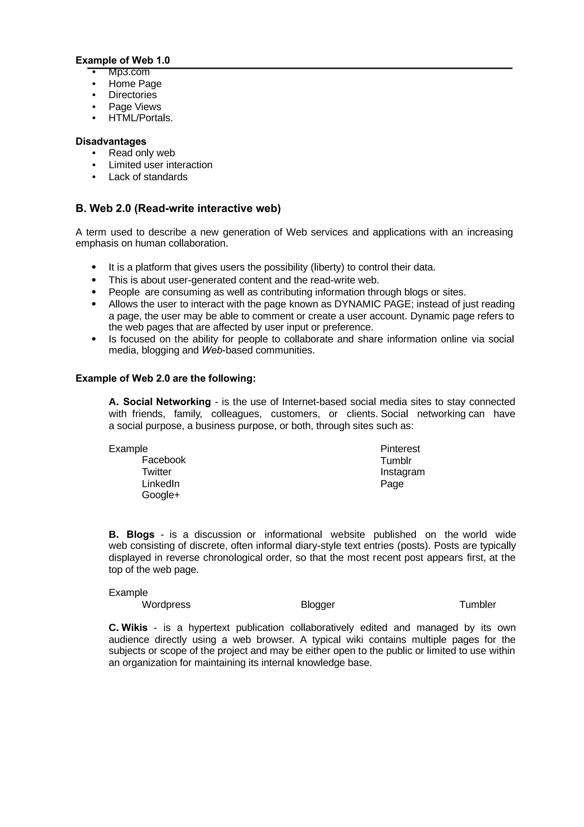 Example of Web 1.0
• Mp3.com
• Home Page
• Directories
• Page Views
• HTML/Portals.
Disadvantages
• Read only web
• Limited user interaction
• Lack of standards
B. Web 2.0 (Read-write interactive web)
A term used to describe a new generation of Web services and applications with an increasing
emphasis on human collaboration.
 It is a platform that gives users the possibility (liberty) to control their data.
 This is about user-generated content and the read-write web.
 People are consuming as well as contributing information through blogs or sites.
 Allows the user to interact with the page known as DYNAMIC PAGE; instead of just reading
a page, the user may be able to comment or create a user account. Dynamic page refers to
the web pages that are affected by user input or preference.
 Is focused on the ability for people to collaborate and share information online via social
media, blogging and -based communities.
Web
Example of Web 2.0 are the following:
A. Social Networking - is the use of Internet-based social media sites to stay connected
with friends, family, colleagues, customers, or clients. Social networking can have
a social purpose, a business purpose, or both, through sites such as:
Example
Facebook
Twitter
LinkedIn
Google+
Pinterest
Tumblr
Instagram
Page
B. Blogs - is a discussion or informational website published on the world wide
web consisting of discrete, often informal diary-style text entries (posts). Posts are typically
displayed in reverse chronological order, so that the most recent post appears first, at the
top of the web page.
Example
Wordpress Blogger Tumbler
C. Wikis - is a hypertext publication collaboratively edited and managed by its own
audience directly using a web browser. A typical wiki contains multiple pages for the
subjects or scope of the project and may be either open to the public or limited to use within
an organization for maintaining its internal knowledge base.
 