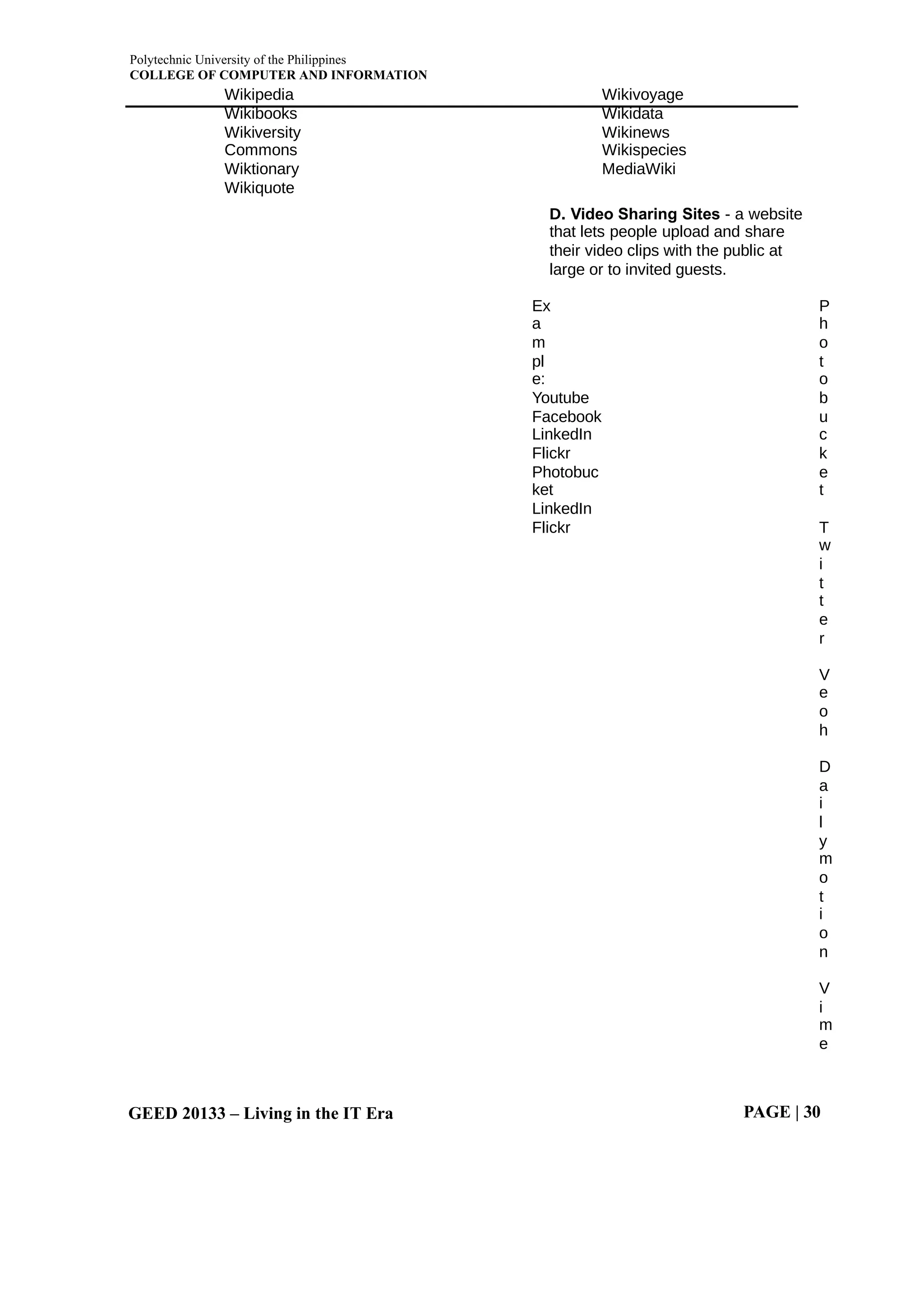Polytechnic University of the Philippines
COLLEGE OF COMPUTER AND INFORMATION
GEED 20133 – Living in the IT Era PAGE | 30
Wikipedia
Wikibooks
Wikiversity
Commons
Wiktionary
Wikiquote
Wikivoyage
Wikidata
Wikinews
Wikispecies
MediaWiki
D. Video Sharing Sites - a website
that lets people upload and share
their video clips with the public at
large or to invited guests.
Ex
a
m
pl
e:
Youtube
Facebook
LinkedIn
Flickr
Photobuc
ket
LinkedIn
Flickr
P
h
o
t
o
b
u
c
k
e
t
T
w
i
t
t
e
r
V
e
o
h
D
a
i
l
y
m
o
t
i
o
n
V
i
m
e
 