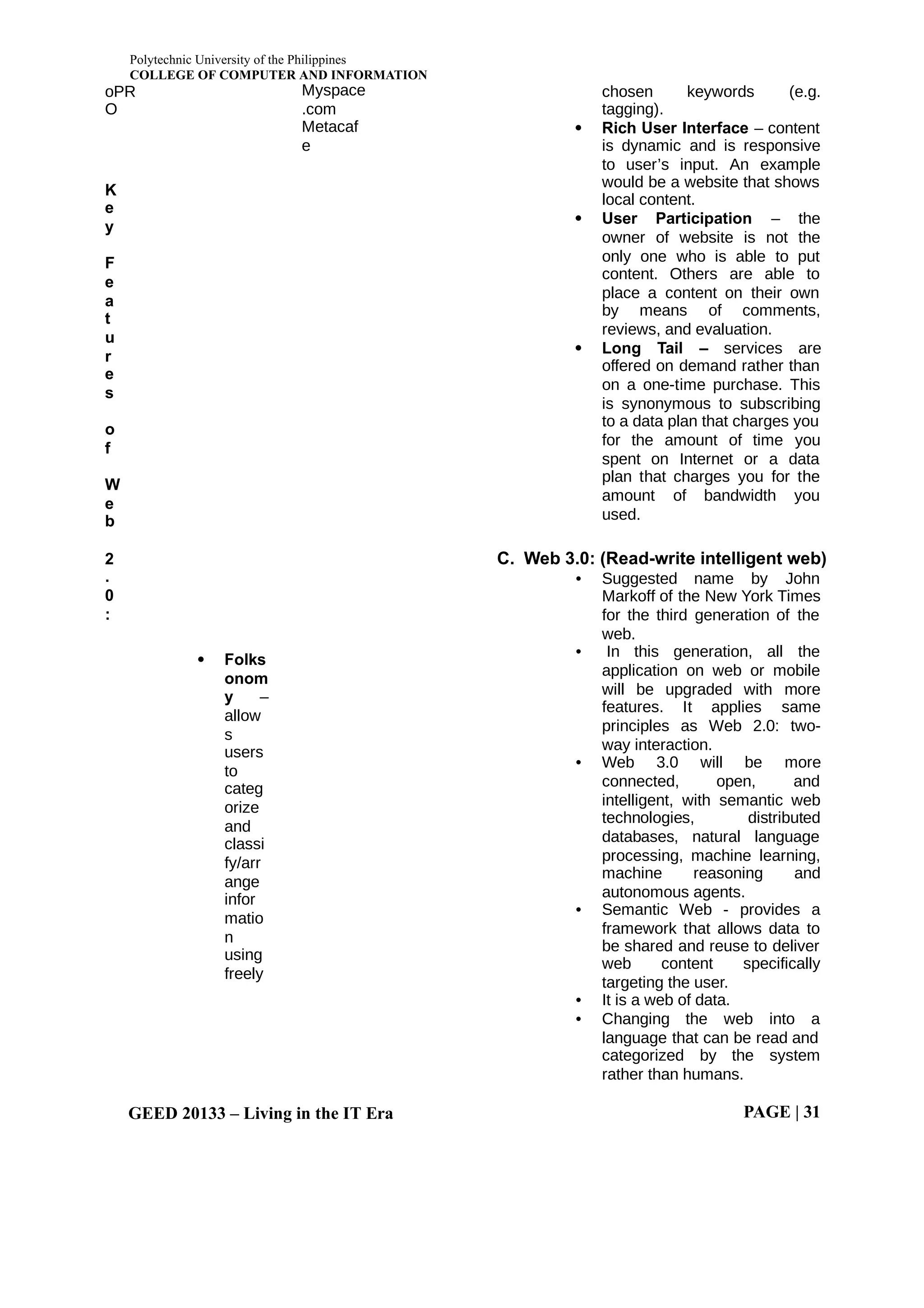 Polytechnic University of the Philippines
COLLEGE OF COMPUTER AND INFORMATION
GEED 20133 – Living in the IT Era PAGE | 31
oPR
O
Myspace
.com
Metacaf
e
K
e
y
F
e
a
t
u
r
e
s
o
f
W
e
b
2
.
0
:
 Folks
onom
y –
allow
s
users
to
categ
orize
and
classi
fy/arr
ange
infor
matio
n
using
freely
chosen keywords (e.g.
tagging).
 Rich User Interface – content
is dynamic and is responsive
to user’s input. An example
would be a website that shows
local content.
 User Participation – the
owner of website is not the
only one who is able to put
content. Others are able to
place a content on their own
by means of comments,
reviews, and evaluation.
 Long Tail – services are
offered on demand rather than
on a one-time purchase. This
is synonymous to subscribing
to a data plan that charges you
for the amount of time you
spent on Internet or a data
plan that charges you for the
amount of bandwidth you
used.
C. Web 3.0: (Read-write intelligent web)
• Suggested name by John
Markoff of the New York Times
for the third generation of the
web.
• In this generation, all the
application on web or mobile
will be upgraded with more
features. It applies same
principles as Web 2.0: two-
way interaction.
• Web 3.0 will be more
connected, open, and
intelligent, with semantic web
technologies, distributed
databases, natural language
processing, machine learning,
machine reasoning and
autonomous agents.
• Semantic Web - provides a
framework that allows data to
be shared and reuse to deliver
web content specifically
targeting the user.
• It is a web of data.
• Changing the web into a
language that can be read and
categorized by the system
rather than humans.
 