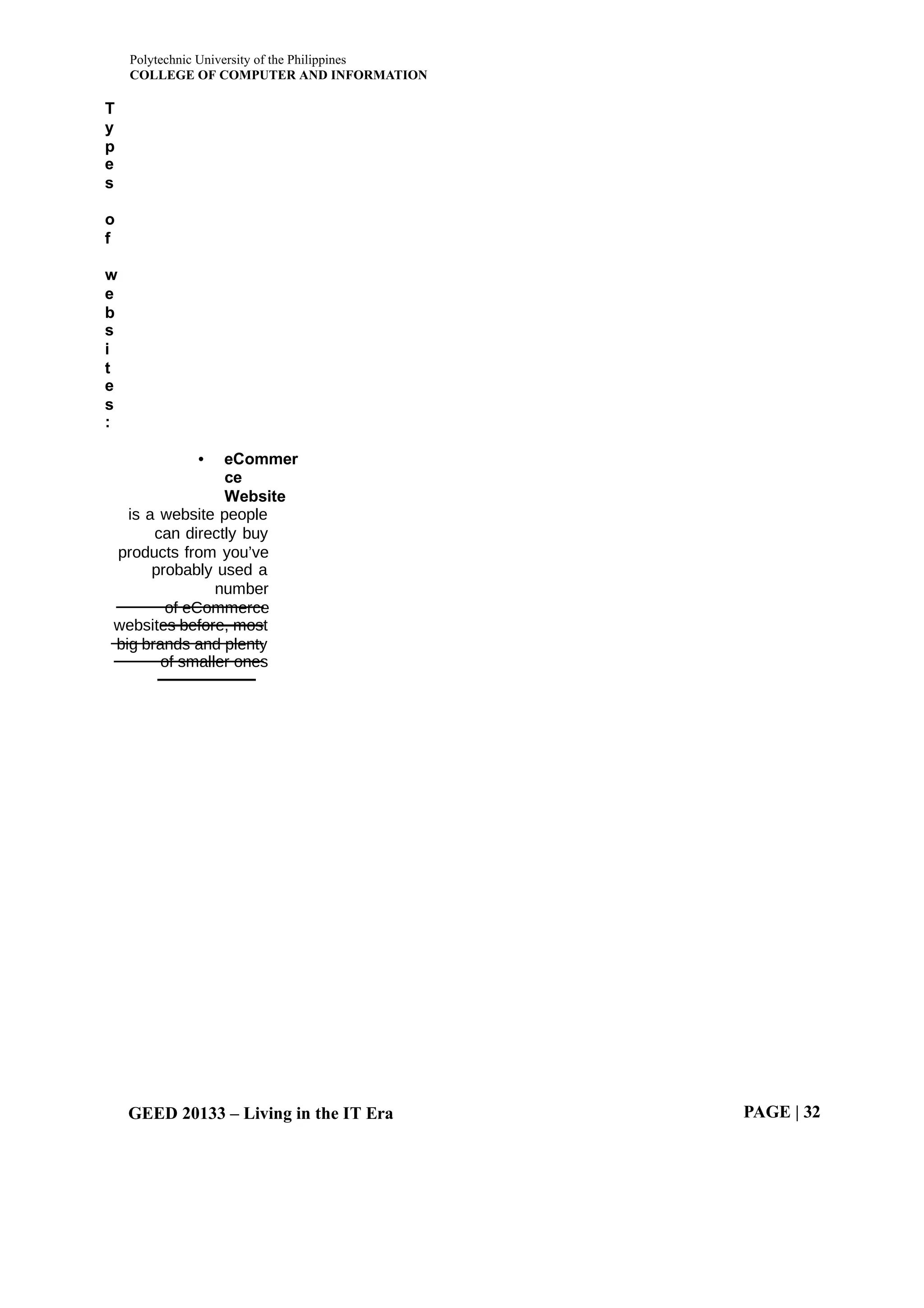 Polytechnic University of the Philippines
COLLEGE OF COMPUTER AND INFORMATION
GEED 20133 – Living in the IT Era PAGE | 32
T
y
p
e
s
o
f
w
e
b
s
i
t
e
s
:
• eCommer
ce
Website
is a website people
can directly buy
products from you’ve
probably used a
number
of eCommerce
websites before, most
big brands and plenty
of smaller ones
 