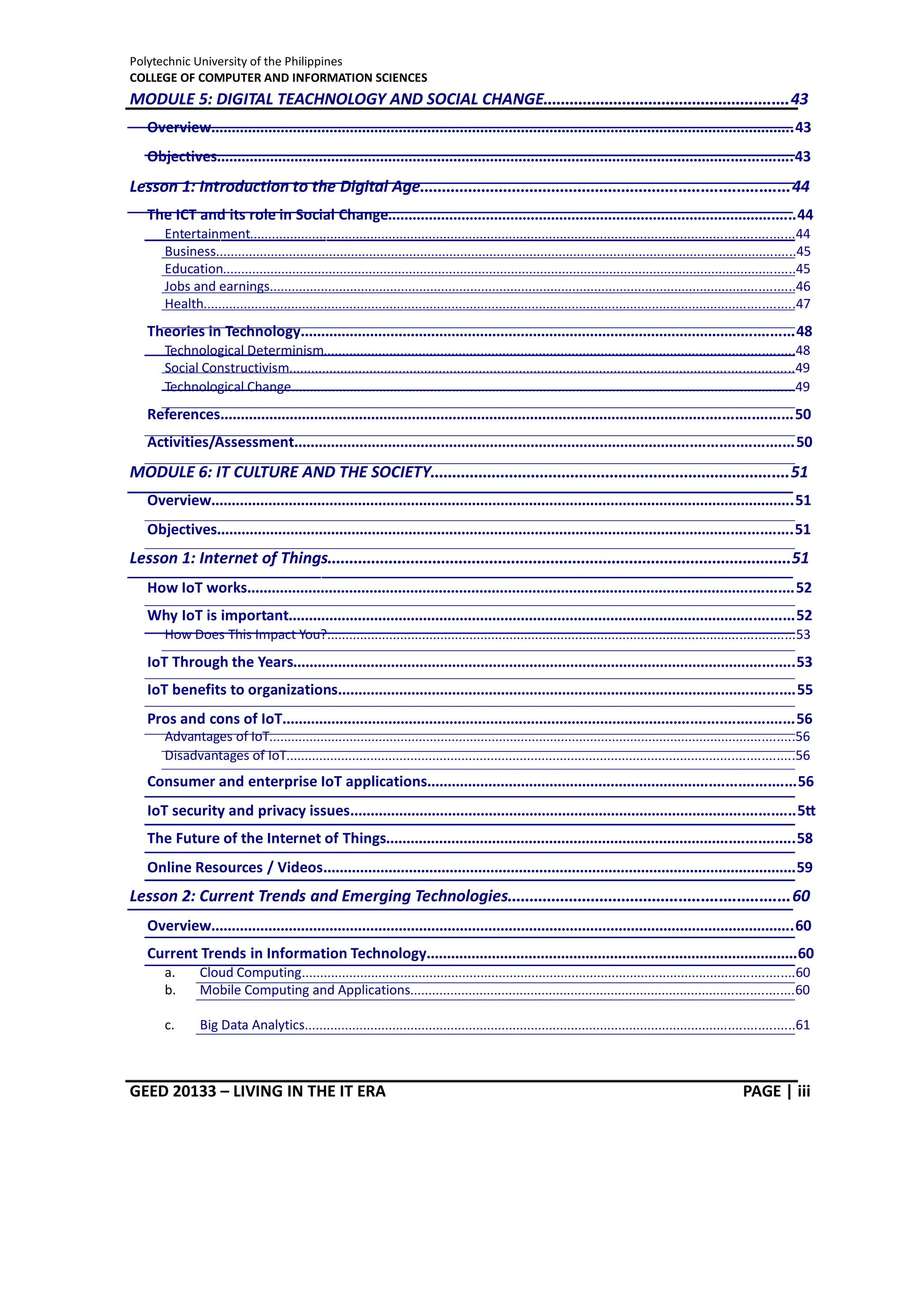Polytechnic University of the Philippines
COLLEGE OF COMPUTER AND INFORMATION SCIENCES
GEED 20133 – LIVING IN THE IT ERA PAGE | iii
MODULE 5: DIGITAL TEACHNOLOGY AND SOCIAL CHANGE........................................................43
Overview...............................................................................................................................................43
Objectives.............................................................................................................................................43
Lesson 1: Introduction to the Digital Age....................................................................................44
The ICT and its role in Social Change....................................................................................................44
Entertainment.....................................................................................................................................................44
Business...............................................................................................................................................................45
Education.............................................................................................................................................................45
Jobs and earnings................................................................................................................................................46
Health..................................................................................................................................................................47
Theories in Technology.........................................................................................................................48
Technological Determinism.................................................................................................................................48
Social Constructivism..........................................................................................................................................49
Technological Change..........................................................................................................................................49
References............................................................................................................................................50
Activities/Assessment..........................................................................................................................50
MODULE 6: IT CULTURE AND THE SOCIETY..................................................................................51
Overview...............................................................................................................................................51
Objectives.............................................................................................................................................51
Lesson 1: Internet of Things..........................................................................................................51
How IoT works......................................................................................................................................52
Why IoT is important............................................................................................................................52
How Does This Impact You?................................................................................................................................53
IoT Through the Years...........................................................................................................................53
IoT benefits to organizations................................................................................................................55
Pros and cons of IoT.............................................................................................................................56
Advantages of IoT................................................................................................................................................56
Disadvantages of IoT...........................................................................................................................................56
Consumer and enterprise IoT applications..........................................................................................56
IoT security and privacy issues.............................................................................................................57
The Future of the Internet of Things....................................................................................................58
Online Resources / Videos....................................................................................................................59
Lesson 2: Current Trends and Emerging Technologies................................................................60
Overview...............................................................................................................................................60
Current Trends in Information Technology...........................................................................................60
a. Cloud Computing.......................................................................................................................................60
b. Mobile Computing and Applications.........................................................................................................60
c. Big Data Analytics......................................................................................................................................61
 