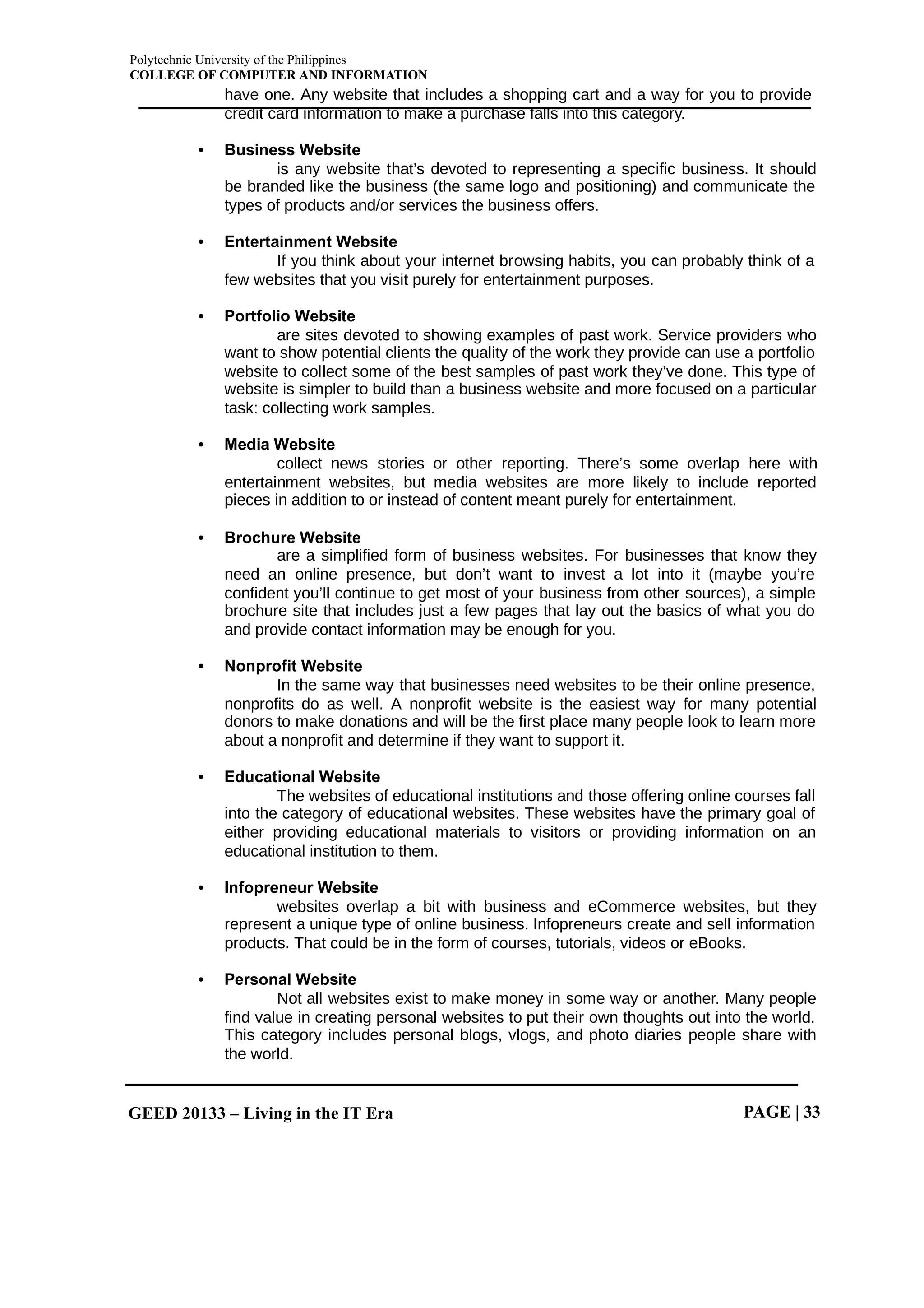 Polytechnic University of the Philippines
COLLEGE OF COMPUTER AND INFORMATION
GEED 20133 – Living in the IT Era PAGE | 33
have one. Any website that includes a shopping cart and a way for you to provide
credit card information to make a purchase falls into this category.
• Business Website
is any website that’s devoted to representing a specific business. It should
be branded like the business (the same logo and positioning) and communicate the
types of products and/or services the business offers.
• Entertainment Website
If you think about your internet browsing habits, you can probably think of a
few websites that you visit purely for entertainment purposes.
• Portfolio Website
are sites devoted to showing examples of past work. Service providers who
want to show potential clients the quality of the work they provide can use a portfolio
website to collect some of the best samples of past work they’ve done. This type of
website is simpler to build than a business website and more focused on a particular
task: collecting work samples.
• Media Website
collect news stories or other reporting. There’s some overlap here with
entertainment websites, but media websites are more likely to include reported
pieces in addition to or instead of content meant purely for entertainment.
• Brochure Website
are a simplified form of business websites. For businesses that know they
need an online presence, but don’t want to invest a lot into it (maybe you’re
confident you’ll continue to get most of your business from other sources), a simple
brochure site that includes just a few pages that lay out the basics of what you do
and provide contact information may be enough for you.
• Nonprofit Website
In the same way that businesses need websites to be their online presence,
nonprofits do as well. A nonprofit website is the easiest way for many potential
donors to make donations and will be the first place many people look to learn more
about a nonprofit and determine if they want to support it.
• Educational Website
The websites of educational institutions and those offering online courses fall
into the category of educational websites. These websites have the primary goal of
either providing educational materials to visitors or providing information on an
educational institution to them.
• Infopreneur Website
websites overlap a bit with business and eCommerce websites, but they
represent a unique type of online business. Infopreneurs create and sell information
products. That could be in the form of courses, tutorials, videos or eBooks.
• Personal Website
Not all websites exist to make money in some way or another. Many people
find value in creating personal websites to put their own thoughts out into the world.
This category includes personal blogs, vlogs, and photo diaries people share with
the world.
 