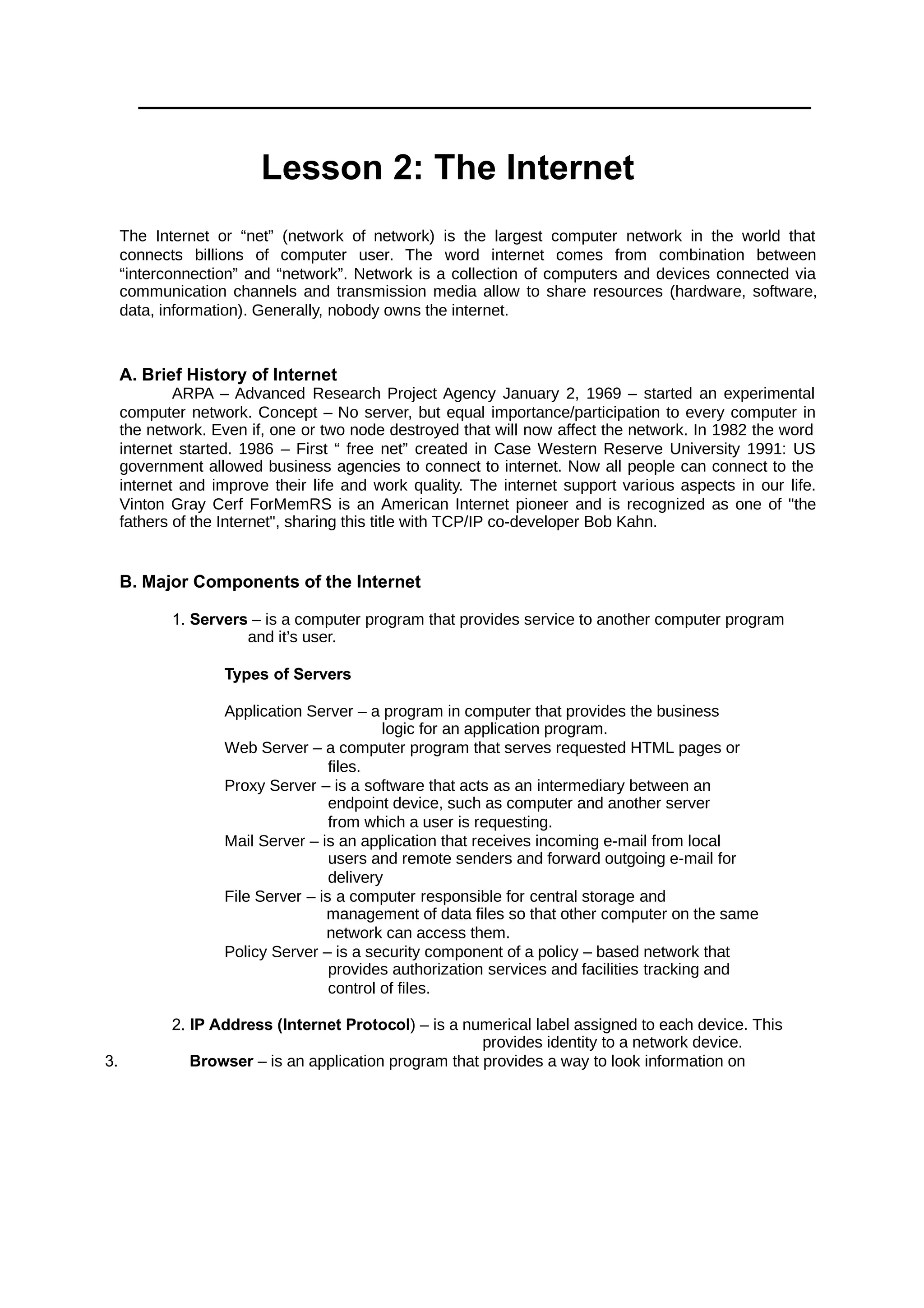 Lesson 2: The Internet
The Internet or “net” (network of network) is the largest computer network in the world that
connects billions of computer user. The word internet comes from combination between
“interconnection” and “network”. Network is a collection of computers and devices connected via
communication channels and transmission media allow to share resources (hardware, software,
data, information). Generally, nobody owns the internet.
A. Brief History of Internet
ARPA – Advanced Research Project Agency January 2, 1969 – started an experimental
computer network. Concept – No server, but equal importance/participation to every computer in
the network. Even if, one or two node destroyed that will now affect the network. In 1982 the word
internet started. 1986 – First “ free net” created in Case Western Reserve University 1991: US
government allowed business agencies to connect to internet. Now all people can connect to the
internet and improve their life and work quality. The internet support various aspects in our life.
Vinton Gray Cerf ForMemRS is an American Internet pioneer and is recognized as one of "the
fathers of the Internet", sharing this title with TCP/IP co-developer Bob Kahn.
B. Major Components of the Internet
1. Servers – is a computer program that provides service to another computer program
and it’s user.
Types of Servers
Application Server – a program in computer that provides the business
logic for an application program.
Web Server – a computer program that serves requested HTML pages or
files.
Proxy Server – is a software that acts as an intermediary between an
endpoint device, such as computer and another server
from which a user is requesting.
Mail Server – is an application that receives incoming e-mail from local
users and remote senders and forward outgoing e-mail for
delivery
File Server – is a computer responsible for central storage and
management of data files so that other computer on the same
network can access them.
Policy Server – is a security component of a policy – based network that
provides authorization services and facilities tracking and
control of files.
2. IP Address (Internet Protocol) – is a numerical label assigned to each device. This
provides identity to a network device.
3. Browser – is an application program that provides a way to look information on
 