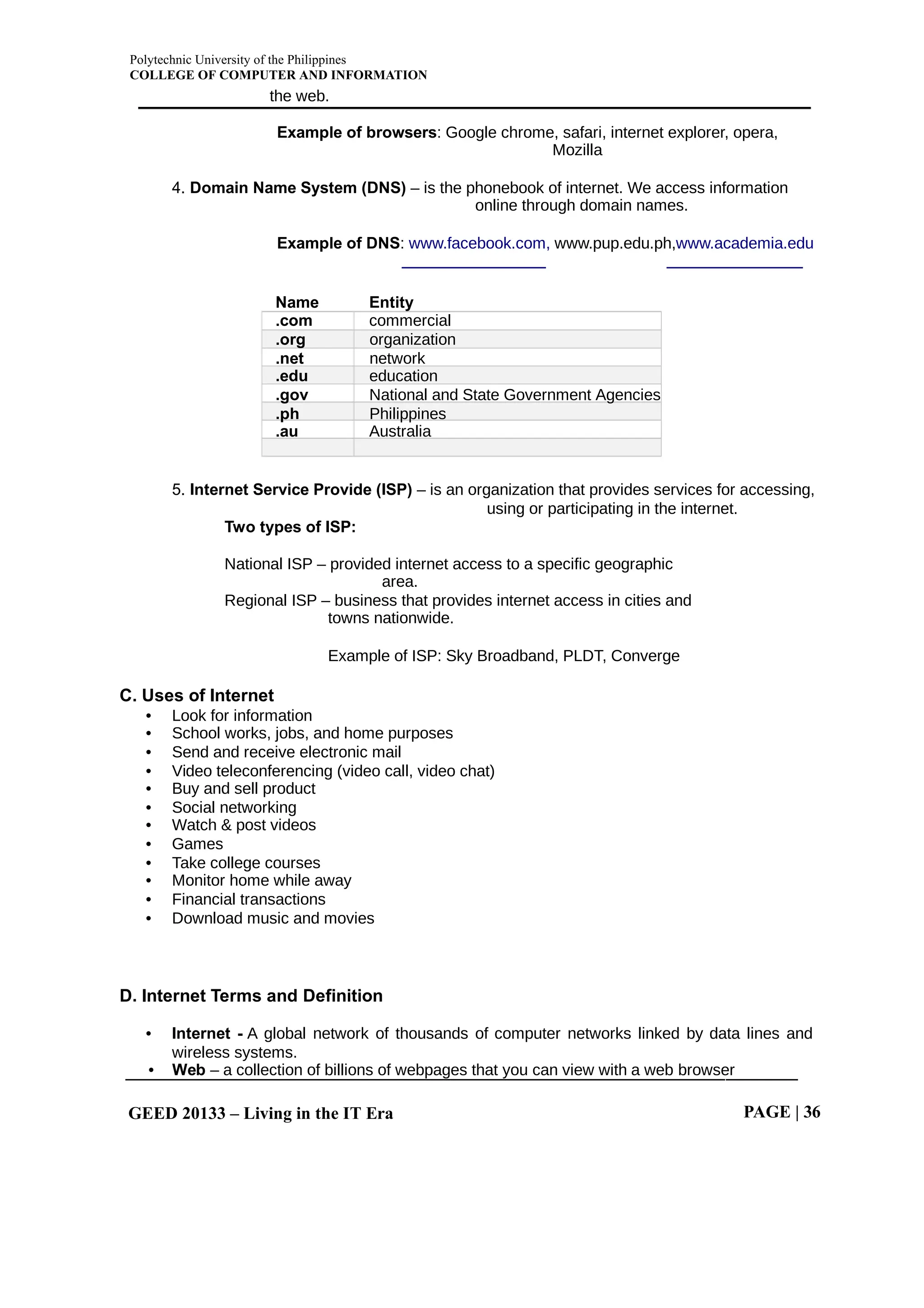Polytechnic University of the Philippines
COLLEGE OF COMPUTER AND INFORMATION
GEED 20133 – Living in the IT Era PAGE | 36
the web.
Example of browsers: Google chrome, safari, internet explorer, opera,
Mozilla
4. Domain Name System (DNS) – is the phonebook of internet. We access information
online through domain names.
Example of DNS: www.facebook.com, www.pup.edu.ph,www.academia.edu
Name Entity
.com commercial
.org organization
.net network
.edu education
.gov National and State Government Agencies
.ph Philippines
.au Australia
5. Internet Service Provide (ISP) – is an organization that provides services for accessing,
using or participating in the internet.
Two types of ISP:
National ISP – provided internet access to a specific geographic
area.
Regional ISP – business that provides internet access in cities and
towns nationwide.
Example of ISP: Sky Broadband, PLDT, Converge
C. Uses of Internet
• Look for information
• School works, jobs, and home purposes
• Send and receive electronic mail
• Video teleconferencing (video call, video chat)
• Buy and sell product
• Social networking
• Watch & post videos
• Games
• Take college courses
• Monitor home while away
• Financial transactions
• Download music and movies
D. Internet Terms and Definition
• Internet - A global network of thousands of computer networks linked by data lines and
wireless systems.
• Web – a collection of billions of webpages that you can view with a web browser
 