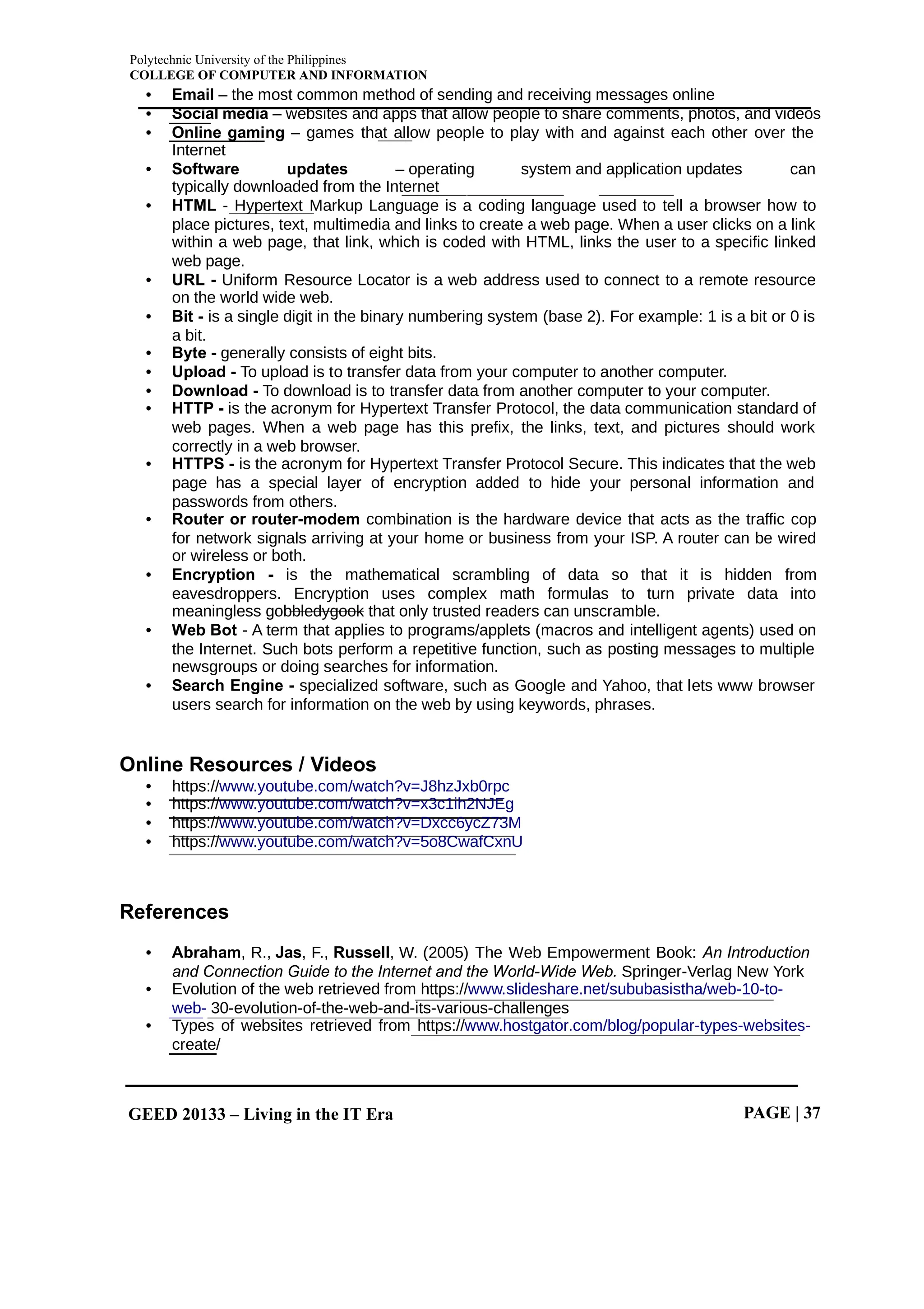 Polytechnic University of the Philippines
COLLEGE OF COMPUTER AND INFORMATION
GEED 20133 – Living in the IT Era PAGE | 37
• Email – the most common method of sending and receiving messages online
• Social media – websites and apps that allow people to share comments, photos, and videos
• Online gaming – games that allow people to play with and against each other over the
Internet
• Software updates – operating system and application updates can
typically downloaded from the Internet
• HTML - Hypertext Markup Language is a coding language used to tell a browser how to
place pictures, text, multimedia and links to create a web page. When a user clicks on a link
within a web page, that link, which is coded with HTML, links the user to a specific linked
web page.
• URL - Uniform Resource Locator is a web address used to connect to a remote resource
on the world wide web.
• Bit - is a single digit in the binary numbering system (base 2). For example: 1 is a bit or 0 is
a bit.
• Byte - generally consists of eight bits.
• Upload - To upload is to transfer data from your computer to another computer.
• Download - To download is to transfer data from another computer to your computer.
• HTTP - is the acronym for Hypertext Transfer Protocol, the data communication standard of
web pages. When a web page has this prefix, the links, text, and pictures should work
correctly in a web browser.
• HTTPS - is the acronym for Hypertext Transfer Protocol Secure. This indicates that the web
page has a special layer of encryption added to hide your personal information and
passwords from others.
• Router or router-modem combination is the hardware device that acts as the traffic cop
for network signals arriving at your home or business from your ISP. A router can be wired
or wireless or both.
• Encryption - is the mathematical scrambling of data so that it is hidden from
eavesdroppers. Encryption uses complex math formulas to turn private data into
meaningless gobbledygook that only trusted readers can unscramble.
• Web Bot - A term that applies to programs/applets (macros and intelligent agents) used on
the Internet. Such bots perform a repetitive function, such as posting messages to multiple
newsgroups or doing searches for information.
• Search Engine - specialized software, such as Google and Yahoo, that lets www browser
users search for information on the web by using keywords, phrases.
Online Resources / Videos
• https://www.youtube.com/watch?v=J8hzJxb0rpc
• https://www.youtube.com/watch?v=x3c1ih2NJEg
• https://www.youtube.com/watch?v=Dxcc6ycZ73M
• https://www.youtube.com/watch?v=5o8CwafCxnU
References
• Abraham, R., , F., , W. (2005) The Web Empowerment Book:
Jas Russell An Introduction
and Connection Guide to the Internet and the World-Wide Web. Springer-Verlag New York
• Evolution of the web retrieved from https://www.slideshare.net/sububasistha/web-10-to-
web- 30-evolution-of-the-web-and-its-various-challenges
• Types of websites retrieved from https://www.hostgator.com/blog/popular-types-websites-
create/
 