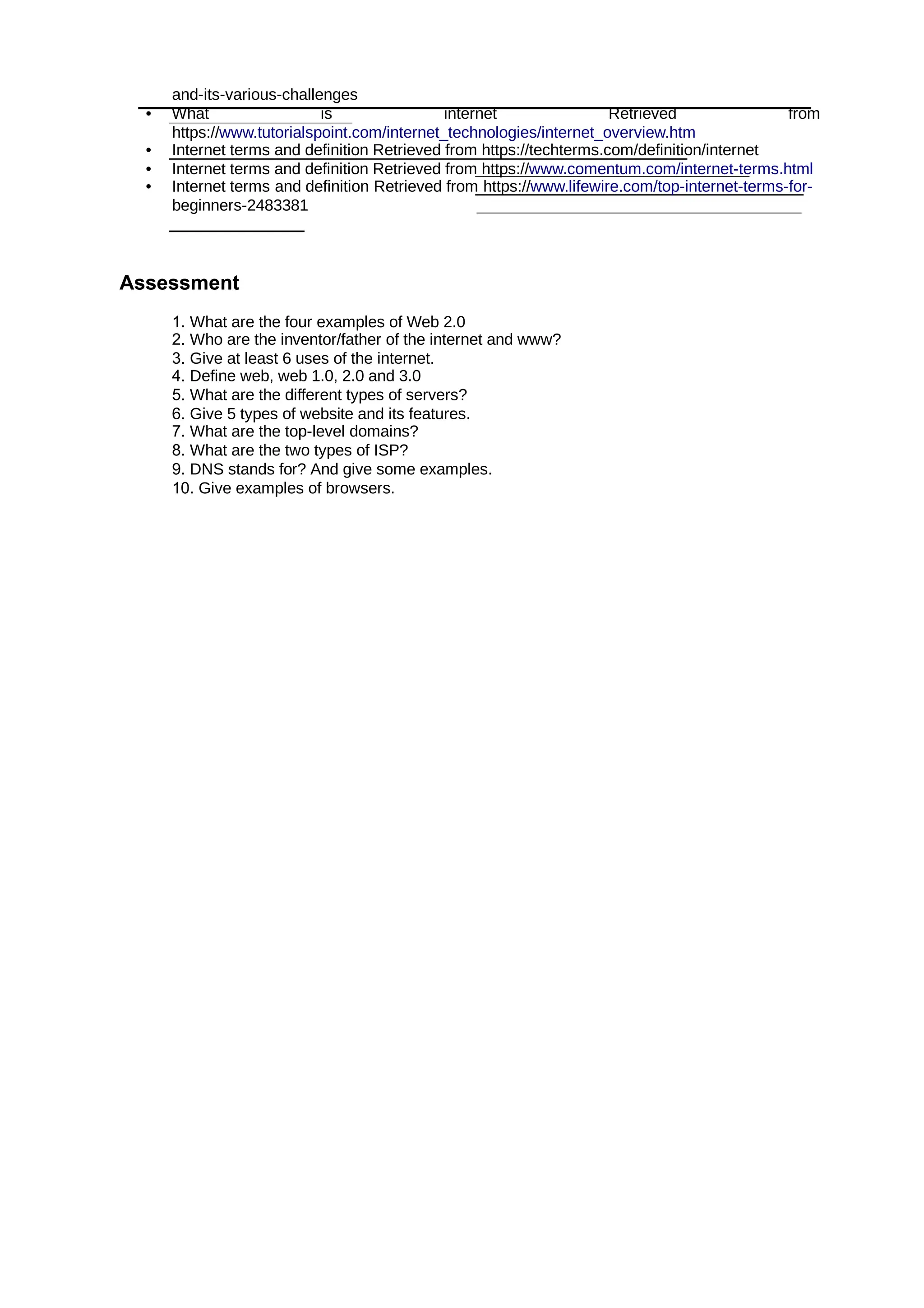and-its-various-challenges
• What is internet Retrieved from
https://www.tutorialspoint.com/internet_technologies/internet_overview.htm
• Internet terms and definition Retrieved from https://techterms.com/definition/internet
• Internet terms and definition Retrieved from https://www.comentum.com/internet-terms.html
• Internet terms and definition Retrieved from https://www.lifewire.com/top-internet-terms-for-
beginners-2483381
Assessment
1. What are the four examples of Web 2.0
2. Who are the inventor/father of the internet and www?
3. Give at least 6 uses of the internet.
4. Define web, web 1.0, 2.0 and 3.0
5. What are the different types of servers?
6. Give 5 types of website and its features.
7. What are the top-level domains?
8. What are the two types of ISP?
9. DNS stands for? And give some examples.
10. Give examples of browsers.
 