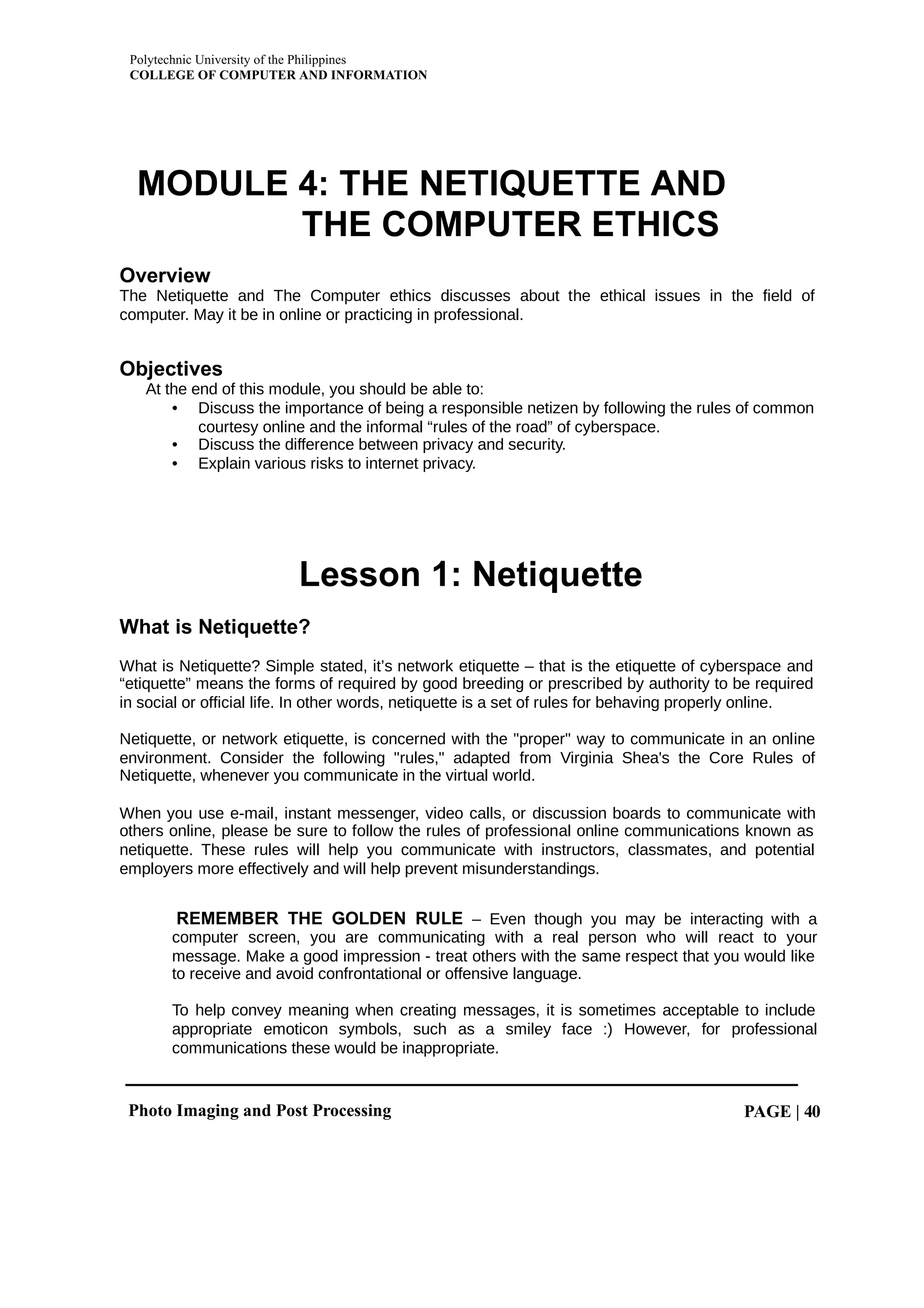 Polytechnic University of the Philippines
COLLEGE OF COMPUTER AND INFORMATION
Photo Imaging and Post Processing PAGE | 40
MODULE 4: THE NETIQUETTE AND
THE COMPUTER ETHICS
Overview
The Netiquette and The Computer ethics discusses about the ethical issues in the field of
computer. May it be in online or practicing in professional.
Objectives
At the end of this module, you should be able to:
• Discuss the importance of being a responsible netizen by following the rules of common
courtesy online and the informal “rules of the road” of cyberspace.
• Discuss the difference between privacy and security.
• Explain various risks to internet privacy.
Lesson 1: Netiquette
What is Netiquette?
What is Netiquette? Simple stated, it’s network etiquette – that is the etiquette of cyberspace and
“etiquette” means the forms of required by good breeding or prescribed by authority to be required
in social or official life. In other words, netiquette is a set of rules for behaving properly online.
Netiquette, or network etiquette, is concerned with the "proper" way to communicate in an online
environment. Consider the following "rules," adapted from Virginia Shea's the Core Rules of
Netiquette, whenever you communicate in the virtual world.
When you use e-mail, instant messenger, video calls, or discussion boards to communicate with
others online, please be sure to follow the rules of professional online communications known as
netiquette. These rules will help you communicate with instructors, classmates, and potential
employers more effectively and will help prevent misunderstandings.
REMEMBER THE GOLDEN RULE – Even though you may be interacting with a
computer screen, you are communicating with a real person who will react to your
message. Make a good impression - treat others with the same respect that you would like
to receive and avoid confrontational or offensive language.
To help convey meaning when creating messages, it is sometimes acceptable to include
appropriate emoticon symbols, such as a smiley face :) However, for professional
communications these would be inappropriate.
 