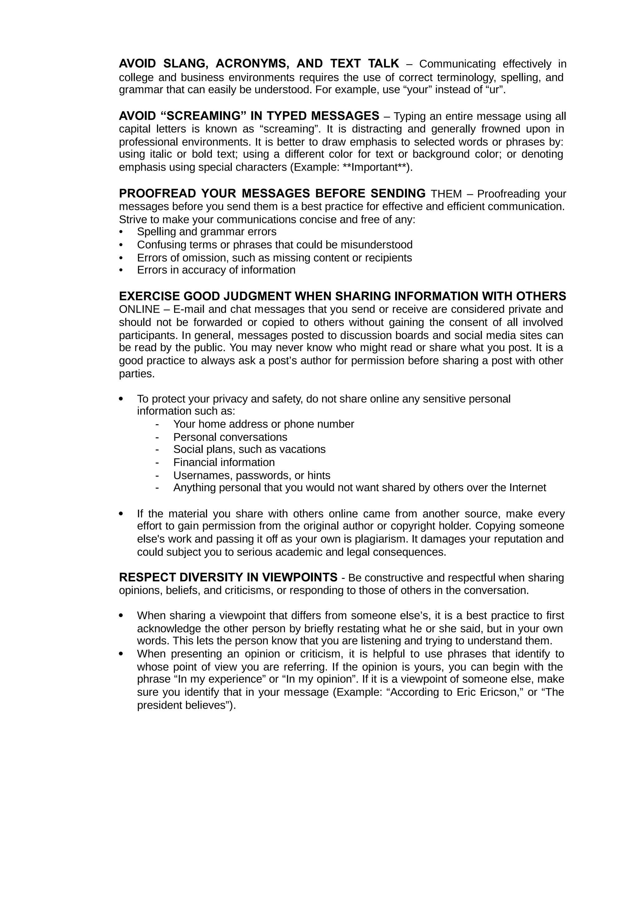 AVOID SLANG, ACRONYMS, AND TEXT TALK – Communicating effectively in
college and business environments requires the use of correct terminology, spelling, and
grammar that can easily be understood. For example, use “your” instead of “ur”.
AVOID “SCREAMING” IN TYPED MESSAGES – Typing an entire message using all
capital letters is known as “screaming”. It is distracting and generally frowned upon in
professional environments. It is better to draw emphasis to selected words or phrases by:
using italic or bold text; using a different color for text or background color; or denoting
emphasis using special characters (Example: **Important**).
PROOFREAD YOUR MESSAGES BEFORE SENDING THEM – Proofreading your
messages before you send them is a best practice for effective and efficient communication.
Strive to make your communications concise and free of any:
• Spelling and grammar errors
• Confusing terms or phrases that could be misunderstood
• Errors of omission, such as missing content or recipients
• Errors in accuracy of information
EXERCISE GOOD JUDGMENT WHEN SHARING INFORMATION WITH OTHERS
ONLINE – E-mail and chat messages that you send or receive are considered private and
should not be forwarded or copied to others without gaining the consent of all involved
participants. In general, messages posted to discussion boards and social media sites can
be read by the public. You may never know who might read or share what you post. It is a
good practice to always ask a post’s author for permission before sharing a post with other
parties.
 To protect your privacy and safety, do not share online any sensitive personal
information such as:
- Your home address or phone number
- Personal conversations
- Social plans, such as vacations
- Financial information
- Usernames, passwords, or hints
- Anything personal that you would not want shared by others over the Internet
 If the material you share with others online came from another source, make every
effort to gain permission from the original author or copyright holder. Copying someone
else's work and passing it off as your own is plagiarism. It damages your reputation and
could subject you to serious academic and legal consequences.
RESPECT DIVERSITY IN VIEWPOINTS - Be constructive and respectful when sharing
opinions, beliefs, and criticisms, or responding to those of others in the conversation.
 When sharing a viewpoint that differs from someone else’s, it is a best practice to first
acknowledge the other person by briefly restating what he or she said, but in your own
words. This lets the person know that you are listening and trying to understand them.
 When presenting an opinion or criticism, it is helpful to use phrases that identify to
whose point of view you are referring. If the opinion is yours, you can begin with the
phrase “In my experience” or “In my opinion”. If it is a viewpoint of someone else, make
sure you identify that in your message (Example: “According to Eric Ericson,” or “The
president believes”).
 