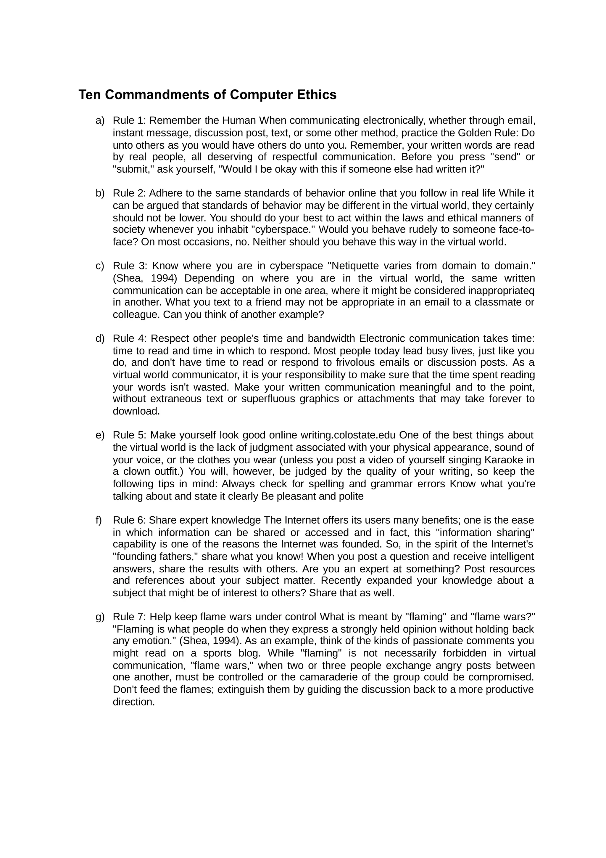 Ten Commandments of Computer Ethics
a) Rule 1: Remember the Human When communicating electronically, whether through email,
instant message, discussion post, text, or some other method, practice the Golden Rule: Do
unto others as you would have others do unto you. Remember, your written words are read
by real people, all deserving of respectful communication. Before you press "send" or
"submit," ask yourself, "Would I be okay with this if someone else had written it?"
b) Rule 2: Adhere to the same standards of behavior online that you follow in real life While it
can be argued that standards of behavior may be different in the virtual world, they certainly
should not be lower. You should do your best to act within the laws and ethical manners of
society whenever you inhabit "cyberspace." Would you behave rudely to someone face-to-
face? On most occasions, no. Neither should you behave this way in the virtual world.
c) Rule 3: Know where you are in cyberspace "Netiquette varies from domain to domain."
(Shea, 1994) Depending on where you are in the virtual world, the same written
communication can be acceptable in one area, where it might be considered inappropriateq
in another. What you text to a friend may not be appropriate in an email to a classmate or
colleague. Can you think of another example?
d) Rule 4: Respect other people's time and bandwidth Electronic communication takes time:
time to read and time in which to respond. Most people today lead busy lives, just like you
do, and don't have time to read or respond to frivolous emails or discussion posts. As a
virtual world communicator, it is your responsibility to make sure that the time spent reading
your words isn't wasted. Make your written communication meaningful and to the point,
without extraneous text or superfluous graphics or attachments that may take forever to
download.
e) Rule 5: Make yourself look good online writing.colostate.edu One of the best things about
the virtual world is the lack of judgment associated with your physical appearance, sound of
your voice, or the clothes you wear (unless you post a video of yourself singing Karaoke in
a clown outfit.) You will, however, be judged by the quality of your writing, so keep the
following tips in mind: Always check for spelling and grammar errors Know what you're
talking about and state it clearly Be pleasant and polite
f) Rule 6: Share expert knowledge The Internet offers its users many benefits; one is the ease
in which information can be shared or accessed and in fact, this "information sharing"
capability is one of the reasons the Internet was founded. So, in the spirit of the Internet's
"founding fathers," share what you know! When you post a question and receive intelligent
answers, share the results with others. Are you an expert at something? Post resources
and references about your subject matter. Recently expanded your knowledge about a
subject that might be of interest to others? Share that as well.
g) Rule 7: Help keep flame wars under control What is meant by "flaming" and "flame wars?"
"Flaming is what people do when they express a strongly held opinion without holding back
any emotion." (Shea, 1994). As an example, think of the kinds of passionate comments you
might read on a sports blog. While "flaming" is not necessarily forbidden in virtual
communication, "flame wars," when two or three people exchange angry posts between
one another, must be controlled or the camaraderie of the group could be compromised.
Don't feed the flames; extinguish them by guiding the discussion back to a more productive
direction.
 