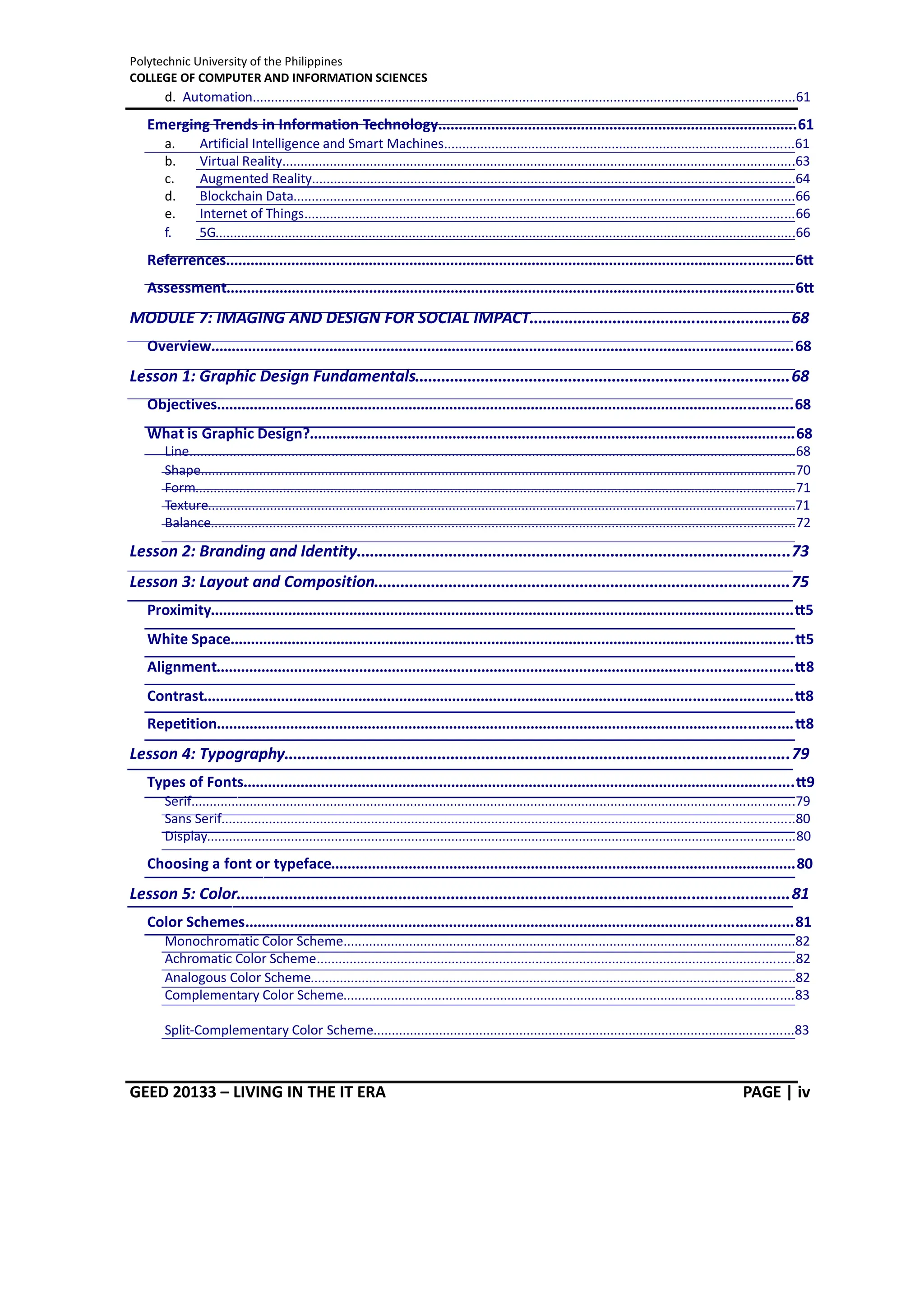 Polytechnic University of the Philippines
COLLEGE OF COMPUTER AND INFORMATION SCIENCES
GEED 20133 – LIVING IN THE IT ERA PAGE | iv
d. Automation.....................................................................................................................................................61
Emerging Trends in Information Technology........................................................................................61
a. Artificial Intelligence and Smart Machines................................................................................................61
b. Virtual Reality............................................................................................................................................63
c. Augmented Reality....................................................................................................................................64
d. Blockchain Data.........................................................................................................................................66
e. Internet of Things......................................................................................................................................66
f. 5G...............................................................................................................................................................66
Referrences...........................................................................................................................................67
Assessment...........................................................................................................................................67
MODULE 7: IMAGING AND DESIGN FOR SOCIAL IMPACT...........................................................68
Overview...............................................................................................................................................68
Lesson 1: Graphic Design Fundamentals.....................................................................................68
Objectives.............................................................................................................................................68
What is Graphic Design?.......................................................................................................................68
Line......................................................................................................................................................................68
Shape...................................................................................................................................................................70
Form....................................................................................................................................................................71
Texture.................................................................................................................................................................71
Balance................................................................................................................................................................72
Lesson 2: Branding and Identity...................................................................................................73
Lesson 3: Layout and Composition...............................................................................................75
Proximity...............................................................................................................................................75
White Space..........................................................................................................................................75
Alignment.............................................................................................................................................78
Contrast................................................................................................................................................78
Repetition.............................................................................................................................................78
Lesson 4: Typography...................................................................................................................79
Types of Fonts.......................................................................................................................................79
Serif.....................................................................................................................................................................79
Sans Serif.............................................................................................................................................................80
Display.................................................................................................................................................................80
Choosing a font or typeface..................................................................................................................80
Lesson 5: Color..............................................................................................................................81
Color Schemes......................................................................................................................................81
Monochromatic Color Scheme............................................................................................................................82
Achromatic Color Scheme...................................................................................................................................82
Analogous Color Scheme.....................................................................................................................................82
Complementary Color Scheme...........................................................................................................................83
Split-Complementary Color Scheme...................................................................................................................83
 