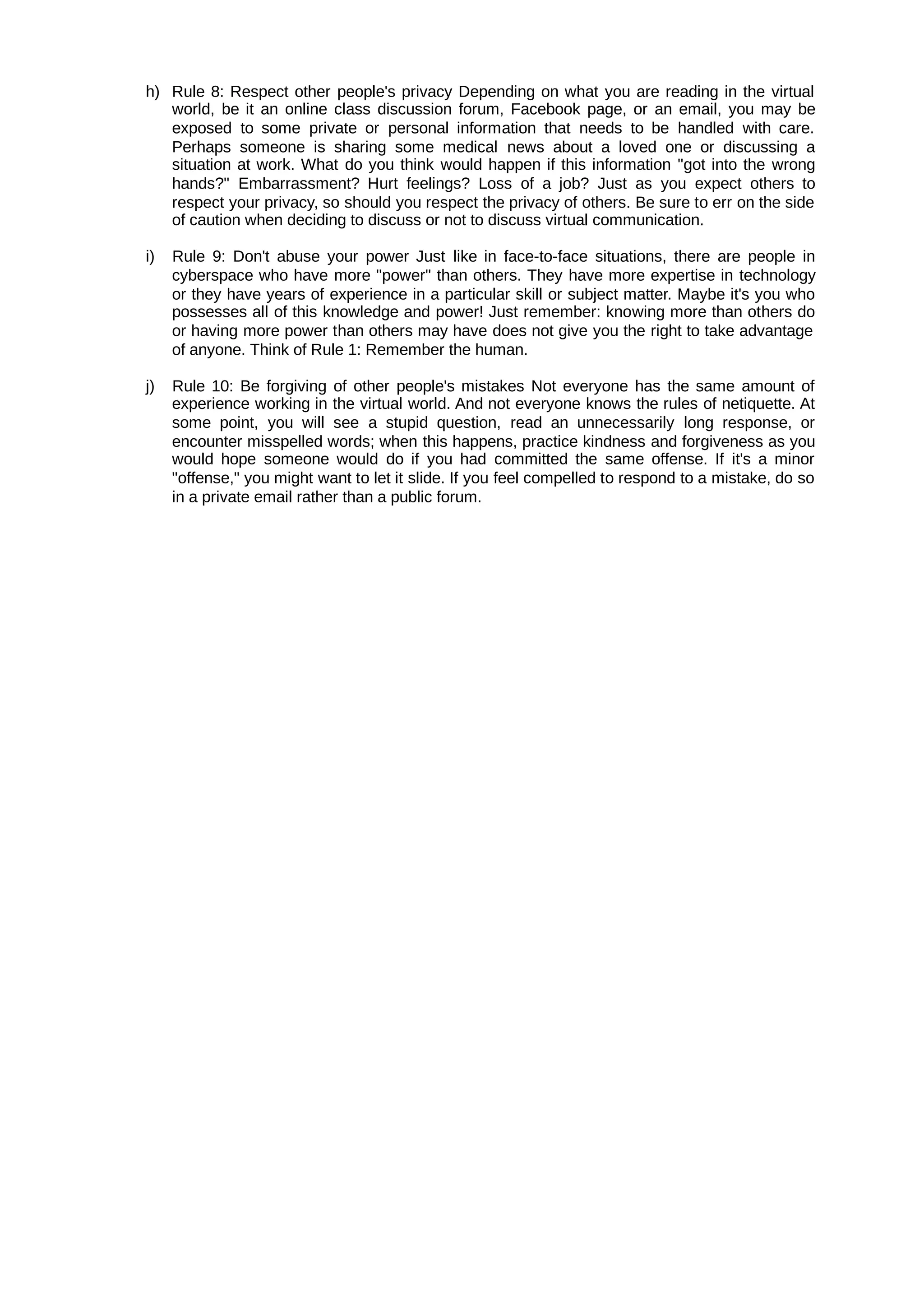 h) Rule 8: Respect other people's privacy Depending on what you are reading in the virtual
world, be it an online class discussion forum, Facebook page, or an email, you may be
exposed to some private or personal information that needs to be handled with care.
Perhaps someone is sharing some medical news about a loved one or discussing a
situation at work. What do you think would happen if this information "got into the wrong
hands?" Embarrassment? Hurt feelings? Loss of a job? Just as you expect others to
respect your privacy, so should you respect the privacy of others. Be sure to err on the side
of caution when deciding to discuss or not to discuss virtual communication.
i) Rule 9: Don't abuse your power Just like in face-to-face situations, there are people in
cyberspace who have more "power" than others. They have more expertise in technology
or they have years of experience in a particular skill or subject matter. Maybe it's you who
possesses all of this knowledge and power! Just remember: knowing more than others do
or having more power than others may have does not give you the right to take advantage
of anyone. Think of Rule 1: Remember the human.
j) Rule 10: Be forgiving of other people's mistakes Not everyone has the same amount of
experience working in the virtual world. And not everyone knows the rules of netiquette. At
some point, you will see a stupid question, read an unnecessarily long response, or
encounter misspelled words; when this happens, practice kindness and forgiveness as you
would hope someone would do if you had committed the same offense. If it's a minor
"offense," you might want to let it slide. If you feel compelled to respond to a mistake, do so
in a private email rather than a public forum.
 