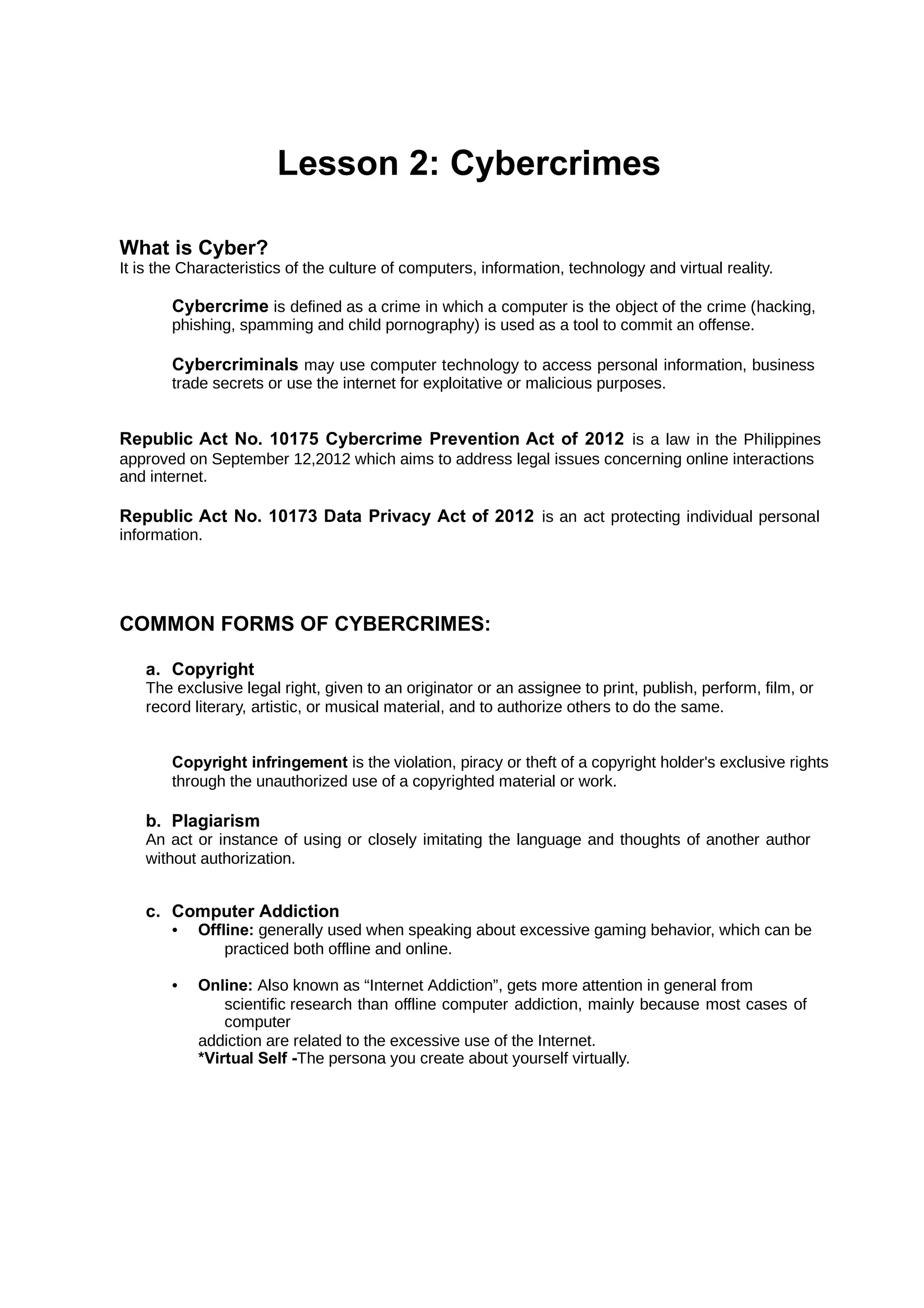 Lesson 2: Cybercrimes
What is Cyber?
It is the Characteristics of the culture of computers, information, technology and virtual reality.
Cybercrime is defined as a crime in which a computer is the object of the crime (hacking,
phishing, spamming and child pornography) is used as a tool to commit an offense.
Cybercriminals may use computer technology to access personal information, business
trade secrets or use the internet for exploitative or malicious purposes.
Republic Act No. 10175 Cybercrime Prevention Act of 2012 is a law in the Philippines
approved on September 12,2012 which aims to address legal issues concerning online interactions
and internet.
Republic Act No. 10173 Data Privacy Act of 2012 is an act protecting individual personal
information.
COMMON FORMS OF CYBERCRIMES:
a. Copyright
The exclusive legal right, given to an originator or an assignee to print, publish, perform, film, or
record literary, artistic, or musical material, and to authorize others to do the same.
Copyright infringement is the violation, piracy or theft of a copyright holder's exclusive rights
through the unauthorized use of a copyrighted material or work.
b. Plagiarism
An act or instance of using or closely imitating the language and thoughts of another author
without authorization.
c. Computer Addiction
• Offline: generally used when speaking about excessive gaming behavior, which can be
practiced both offline and online.
• Online: Also known as “Internet Addiction”, gets more attention in general from
scientific research than offline computer addiction, mainly because most cases of
computer
addiction are related to the excessive use of the Internet.
*Virtual Self -The persona you create about yourself virtually.
 