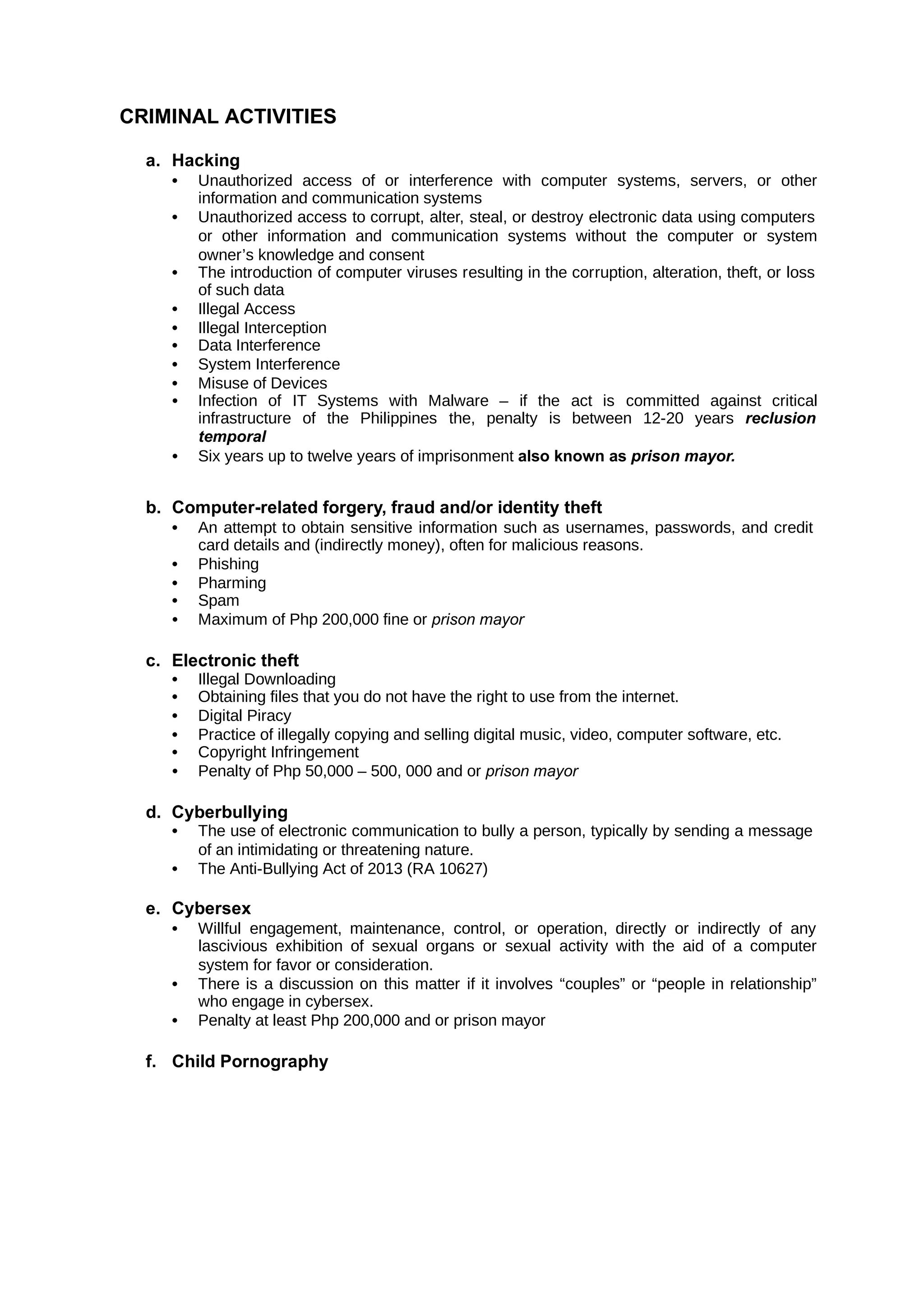 CRIMINAL ACTIVITIES
a. Hacking
• Unauthorized access of or interference with computer systems, servers, or other
information and communication systems
• Unauthorized access to corrupt, alter, steal, or destroy electronic data using computers
or other information and communication systems without the computer or system
owner’s knowledge and consent
• The introduction of computer viruses resulting in the corruption, alteration, theft, or loss
of such data
• Illegal Access
• Illegal Interception
• Data Interference
• System Interference
• Misuse of Devices
• Infection of IT Systems with Malware – if the act is committed against critical
infrastructure of the Philippines the, penalty is between 12-20 years reclusion
temporal
• Six years up to twelve years of imprisonment also known as prison mayor.
b. Computer-related forgery, fraud and/or identity theft
• An attempt to obtain sensitive information such as usernames, passwords, and credit
card details and (indirectly money), often for malicious reasons.
• Phishing
• Pharming
• Spam
• Maximum of Php 200,000 fine or prison mayor
c. Electronic theft
• Illegal Downloading
• Obtaining files that you do not have the right to use from the internet.
• Digital Piracy
• Practice of illegally copying and selling digital music, video, computer software, etc.
• Copyright Infringement
• Penalty of Php 50,000 – 500, 000 and or prison mayor
d. Cyberbullying
• The use of electronic communication to bully a person, typically by sending a message
of an intimidating or threatening nature.
• The Anti-Bullying Act of 2013 (RA 10627)
e. Cybersex
• Willful engagement, maintenance, control, or operation, directly or indirectly of any
lascivious exhibition of sexual organs or sexual activity with the aid of a computer
system for favor or consideration.
• There is a discussion on this matter if it involves “couples” or “people in relationship”
who engage in cybersex.
• Penalty at least Php 200,000 and or prison mayor
f. Child Pornography
 