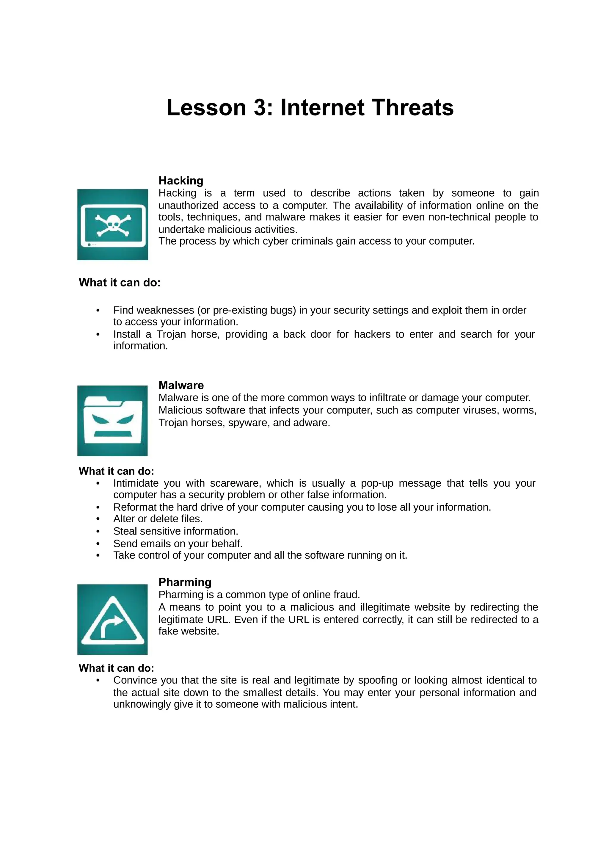 Lesson 3: Internet Threats
Hacking
Hacking is a term used to describe actions taken by someone to gain
unauthorized access to a computer. The availability of information online on the
tools, techniques, and malware makes it easier for even non-technical people to
undertake malicious activities.
The process by which cyber criminals gain access to your computer.
What it can do:
• Find weaknesses (or pre-existing bugs) in your security settings and exploit them in order
to access your information.
• Install a Trojan horse, providing a back door for hackers to enter and search for your
information.
Malware
Malware is one of the more common ways to infiltrate or damage your computer.
Malicious software that infects your computer, such as computer viruses, worms,
Trojan horses, spyware, and adware.
What it can do:
• Intimidate you with scareware, which is usually a pop-up message that tells you your
computer has a security problem or other false information.
• Reformat the hard drive of your computer causing you to lose all your information.
• Alter or delete files.
• Steal sensitive information.
• Send emails on your behalf.
• Take control of your computer and all the software running on it.
Pharming
Pharming is a common type of online fraud.
A means to point you to a malicious and illegitimate website by redirecting the
legitimate URL. Even if the URL is entered correctly, it can still be redirected to a
fake website.
What it can do:
• Convince you that the site is real and legitimate by spoofing or looking almost identical to
the actual site down to the smallest details. You may enter your personal information and
unknowingly give it to someone with malicious intent.
 
