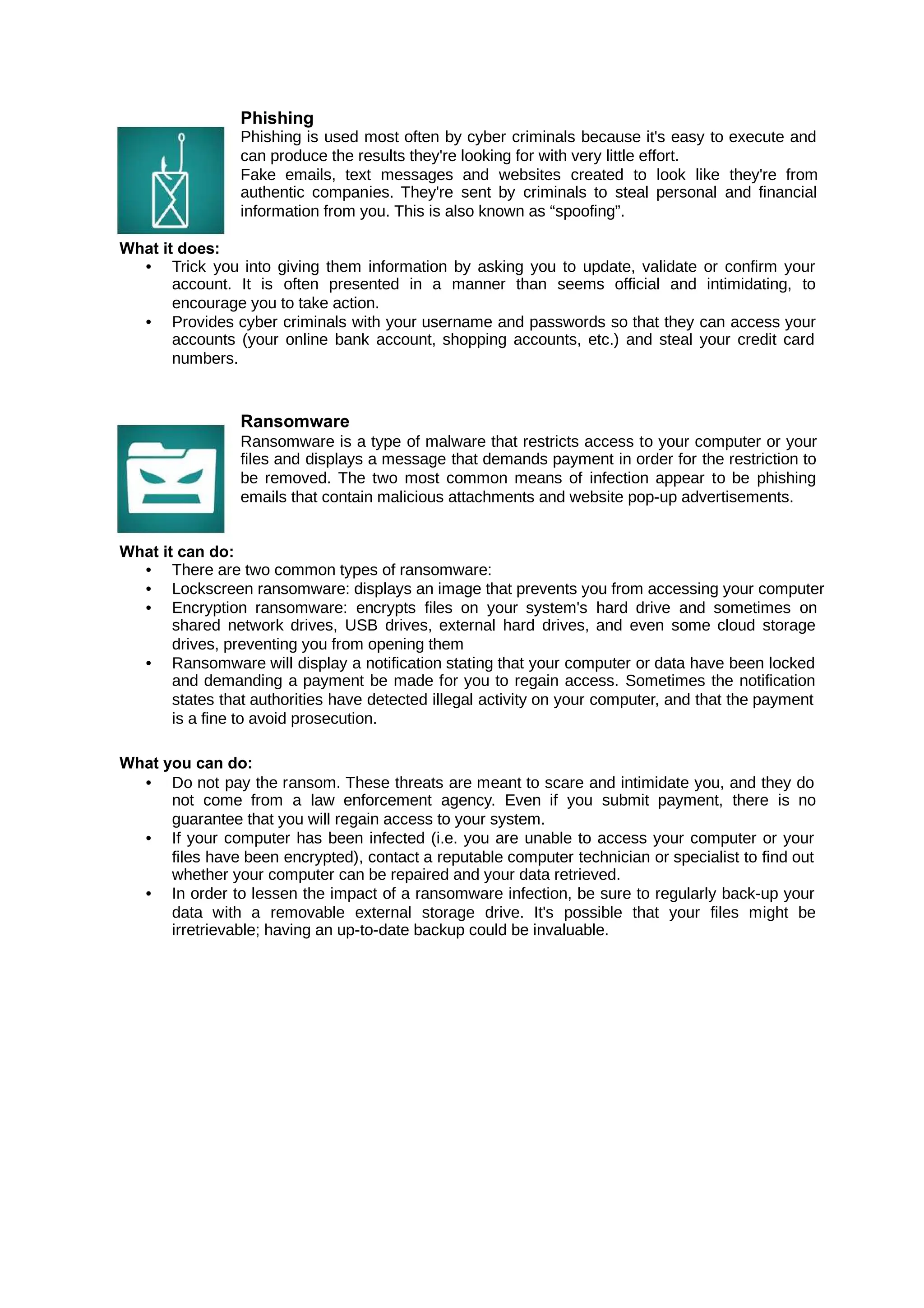 Phishing
Phishing is used most often by cyber criminals because it's easy to execute and
can produce the results they're looking for with very little effort.
Fake emails, text messages and websites created to look like they're from
authentic companies. They're sent by criminals to steal personal and financial
information from you. This is also known as “spoofing”.
What it does:
• Trick you into giving them information by asking you to update, validate or confirm your
account. It is often presented in a manner than seems official and intimidating, to
encourage you to take action.
• Provides cyber criminals with your username and passwords so that they can access your
accounts (your online bank account, shopping accounts, etc.) and steal your credit card
numbers.
Ransomware
Ransomware is a type of malware that restricts access to your computer or your
files and displays a message that demands payment in order for the restriction to
be removed. The two most common means of infection appear to be phishing
emails that contain malicious attachments and website pop-up advertisements.
What it can do:
• There are two common types of ransomware:
• Lockscreen ransomware: displays an image that prevents you from accessing your computer
• Encryption ransomware: encrypts files on your system's hard drive and sometimes on
shared network drives, USB drives, external hard drives, and even some cloud storage
drives, preventing you from opening them
• Ransomware will display a notification stating that your computer or data have been locked
and demanding a payment be made for you to regain access. Sometimes the notification
states that authorities have detected illegal activity on your computer, and that the payment
is a fine to avoid prosecution.
What you can do:
• Do not pay the ransom. These threats are meant to scare and intimidate you, and they do
not come from a law enforcement agency. Even if you submit payment, there is no
guarantee that you will regain access to your system.
• If your computer has been infected (i.e. you are unable to access your computer or your
files have been encrypted), contact a reputable computer technician or specialist to find out
whether your computer can be repaired and your data retrieved.
• In order to lessen the impact of a ransomware infection, be sure to regularly back-up your
data with a removable external storage drive. It's possible that your files might be
irretrievable; having an up-to-date backup could be invaluable.
 