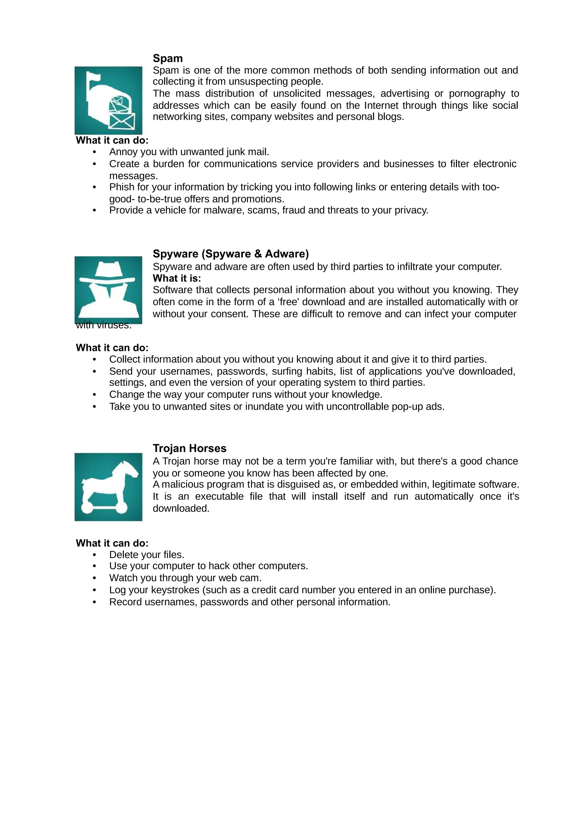 Spam
Spam is one of the more common methods of both sending information out and
collecting it from unsuspecting people.
The mass distribution of unsolicited messages, advertising or pornography to
addresses which can be easily found on the Internet through things like social
networking sites, company websites and personal blogs.
What it can do:
• Annoy you with unwanted junk mail.
• Create a burden for communications service providers and businesses to filter electronic
messages.
• Phish for your information by tricking you into following links or entering details with too-
good- to-be-true offers and promotions.
• Provide a vehicle for malware, scams, fraud and threats to your privacy.
with viruses.
Spyware (Spyware & Adware)
Spyware and adware are often used by third parties to infiltrate your computer.
What it is:
Software that collects personal information about you without you knowing. They
often come in the form of a ‘free' download and are installed automatically with or
without your consent. These are difficult to remove and can infect your computer
What it can do:
• Collect information about you without you knowing about it and give it to third parties.
• Send your usernames, passwords, surfing habits, list of applications you've downloaded,
settings, and even the version of your operating system to third parties.
• Change the way your computer runs without your knowledge.
• Take you to unwanted sites or inundate you with uncontrollable pop-up ads.
Trojan Horses
A Trojan horse may not be a term you're familiar with, but there's a good chance
you or someone you know has been affected by one.
A malicious program that is disguised as, or embedded within, legitimate software.
It is an executable file that will install itself and run automatically once it's
downloaded.
What it can do:
• Delete your files.
• Use your computer to hack other computers.
• Watch you through your web cam.
• Log your keystrokes (such as a credit card number you entered in an online purchase).
• Record usernames, passwords and other personal information.
 