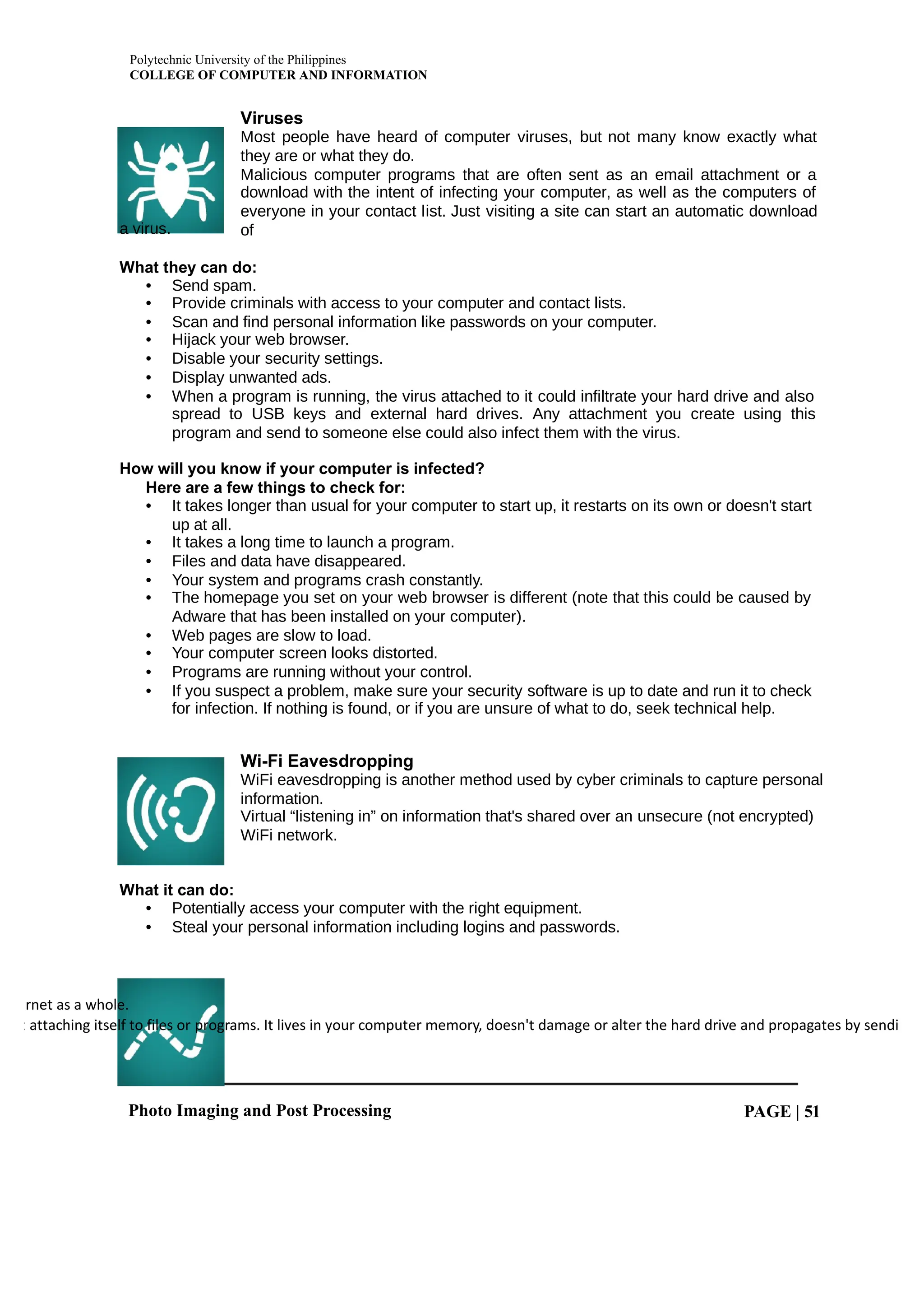 Polytechnic University of the Philippines
COLLEGE OF COMPUTER AND INFORMATION
Photo Imaging and Post Processing PAGE | 51
rnet as a whole.
t attaching itself to files or programs. It lives in your computer memory, doesn't damage or alter the hard drive and propagates by sendi
a virus.
Viruses
Most people have heard of computer viruses, but not many know exactly what
they are or what they do.
Malicious computer programs that are often sent as an email attachment or a
download with the intent of infecting your computer, as well as the computers of
everyone in your contact list. Just visiting a site can start an automatic download
of
What they can do:
• Send spam.
• Provide criminals with access to your computer and contact lists.
• Scan and find personal information like passwords on your computer.
• Hijack your web browser.
• Disable your security settings.
• Display unwanted ads.
• When a program is running, the virus attached to it could infiltrate your hard drive and also
spread to USB keys and external hard drives. Any attachment you create using this
program and send to someone else could also infect them with the virus.
How will you know if your computer is infected?
Here are a few things to check for:
• It takes longer than usual for your computer to start up, it restarts on its own or doesn't start
up at all.
• It takes a long time to launch a program.
• Files and data have disappeared.
• Your system and programs crash constantly.
• The homepage you set on your web browser is different (note that this could be caused by
Adware that has been installed on your computer).
• Web pages are slow to load.
• Your computer screen looks distorted.
• Programs are running without your control.
• If you suspect a problem, make sure your security software is up to date and run it to check
for infection. If nothing is found, or if you are unsure of what to do, seek technical help.
Wi-Fi Eavesdropping
WiFi eavesdropping is another method used by cyber criminals to capture personal
information.
Virtual “listening in” on information that's shared over an unsecure (not encrypted)
WiFi network.
What it can do:
• Potentially access your computer with the right equipment.
• Steal your personal information including logins and passwords.
 