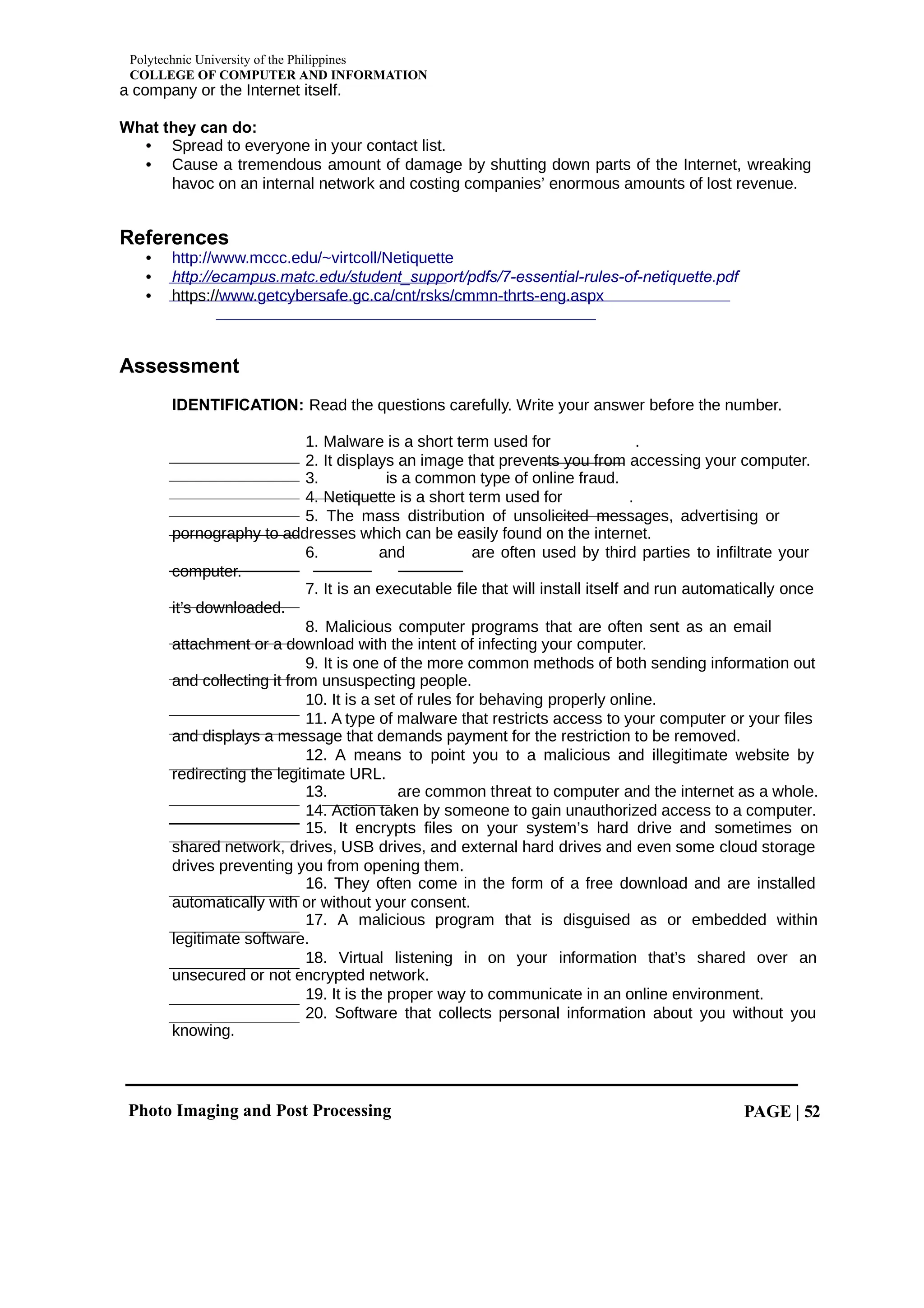 Polytechnic University of the Philippines
COLLEGE OF COMPUTER AND INFORMATION
Photo Imaging and Post Processing PAGE | 52
a company or the Internet itself.
What they can do:
• Spread to everyone in your contact list.
• Cause a tremendous amount of damage by shutting down parts of the Internet, wreaking
havoc on an internal network and costing companies’ enormous amounts of lost revenue.
References
• http://www.mccc.edu/~virtcoll/Netiquette
• http://ecampus.matc.edu/student_support/pdfs/7-essential-rules-of-netiquette.pdf
• https://www.getcybersafe.gc.ca/cnt/rsks/cmmn-thrts-eng.aspx
Assessment
IDENTIFICATION: Read the questions carefully. Write your answer before the number.
1. Malware is a short term used for .
2. It displays an image that prevents you from accessing your computer.
3. is a common type of online fraud.
4. Netiquette is a short term used for .
5. The mass distribution of unsolicited messages, advertising or
pornography to addresses which can be easily found on the internet.
6. and are often used by third parties to infiltrate your
computer.
7. It is an executable file that will install itself and run automatically once
it’s downloaded.
8. Malicious computer programs that are often sent as an email
attachment or a download with the intent of infecting your computer.
9. It is one of the more common methods of both sending information out
and collecting it from unsuspecting people.
10. It is a set of rules for behaving properly online.
11. A type of malware that restricts access to your computer or your files
and displays a message that demands payment for the restriction to be removed.
12. A means to point you to a malicious and illegitimate website by
redirecting the legitimate URL.
13. are common threat to computer and the internet as a whole.
14. Action taken by someone to gain unauthorized access to a computer.
15. It encrypts files on your system’s hard drive and sometimes on
shared network, drives, USB drives, and external hard drives and even some cloud storage
drives preventing you from opening them.
16. They often come in the form of a free download and are installed
automatically with or without your consent.
17. A malicious program that is disguised as or embedded within
legitimate software.
18. Virtual listening in on your information that’s shared over an
unsecured or not encrypted network.
19. It is the proper way to communicate in an online environment.
20. Software that collects personal information about you without you
knowing.
 