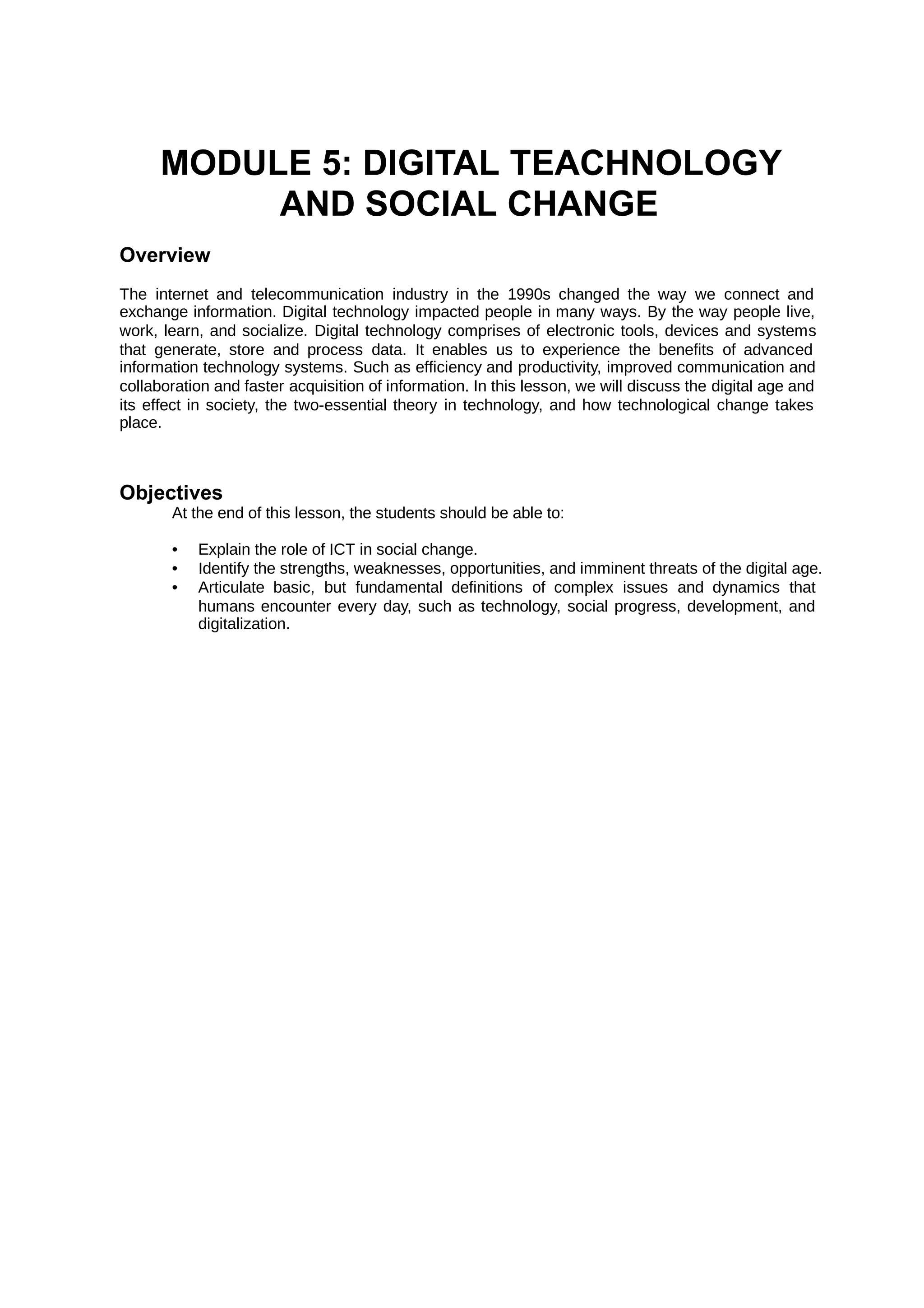 MODULE 5: DIGITAL TEACHNOLOGY
AND SOCIAL CHANGE
Overview
The internet and telecommunication industry in the 1990s changed the way we connect and
exchange information. Digital technology impacted people in many ways. By the way people live,
work, learn, and socialize. Digital technology comprises of electronic tools, devices and systems
that generate, store and process data. It enables us to experience the benefits of advanced
information technology systems. Such as efficiency and productivity, improved communication and
collaboration and faster acquisition of information. In this lesson, we will discuss the digital age and
its effect in society, the two-essential theory in technology, and how technological change takes
place.
Objectives
At the end of this lesson, the students should be able to:
• Explain the role of ICT in social change.
• Identify the strengths, weaknesses, opportunities, and imminent threats of the digital age.
• Articulate basic, but fundamental definitions of complex issues and dynamics that
humans encounter every day, such as technology, social progress, development, and
digitalization.
 
