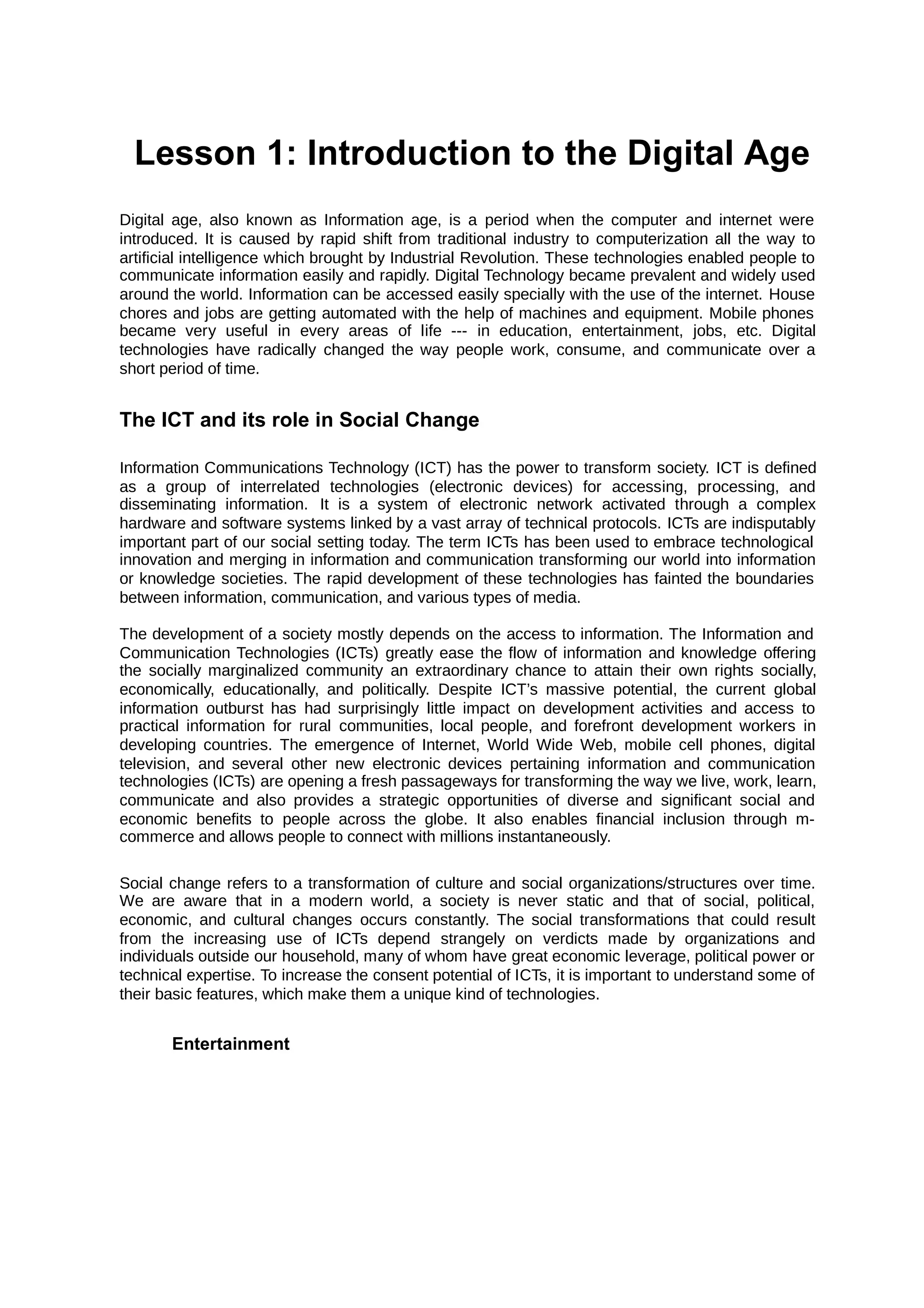 Lesson 1: Introduction to the Digital Age
Digital age, also known as Information age, is a period when the computer and internet were
introduced. It is caused by rapid shift from traditional industry to computerization all the way to
artificial intelligence which brought by Industrial Revolution. These technologies enabled people to
communicate information easily and rapidly. Digital Technology became prevalent and widely used
around the world. Information can be accessed easily specially with the use of the internet. House
chores and jobs are getting automated with the help of machines and equipment. Mobile phones
became very useful in every areas of life --- in education, entertainment, jobs, etc. Digital
technologies have radically changed the way people work, consume, and communicate over a
short period of time.
The ICT and its role in Social Change
Information Communications Technology (ICT) has the power to transform society. ICT is defined
as a group of interrelated technologies (electronic devices) for accessing, processing, and
disseminating information. It is a system of electronic network activated through a complex
hardware and software systems linked by a vast array of technical protocols. ICTs are indisputably
important part of our social setting today. The term ICTs has been used to embrace technological
innovation and merging in information and communication transforming our world into information
or knowledge societies. The rapid development of these technologies has fainted the boundaries
between information, communication, and various types of media.
The development of a society mostly depends on the access to information. The Information and
Communication Technologies (ICTs) greatly ease the flow of information and knowledge offering
the socially marginalized community an extraordinary chance to attain their own rights socially,
economically, educationally, and politically. Despite ICT’s massive potential, the current global
information outburst has had surprisingly little impact on development activities and access to
practical information for rural communities, local people, and forefront development workers in
developing countries. The emergence of Internet, World Wide Web, mobile cell phones, digital
television, and several other new electronic devices pertaining information and communication
technologies (ICTs) are opening a fresh passageways for transforming the way we live, work, learn,
communicate and also provides a strategic opportunities of diverse and significant social and
economic beneﬁts to people across the globe. It also enables financial inclusion through m-
commerce and allows people to connect with millions instantaneously.
Social change refers to a transformation of culture and social organizations/structures over time.
We are aware that in a modern world, a society is never static and that of social, political,
economic, and cultural changes occurs constantly. The social transformations that could result
from the increasing use of ICTs depend strangely on verdicts made by organizations and
individuals outside our household, many of whom have great economic leverage, political power or
technical expertise. To increase the consent potential of ICTs, it is important to understand some of
their basic features, which make them a unique kind of technologies.
Entertainment
 
